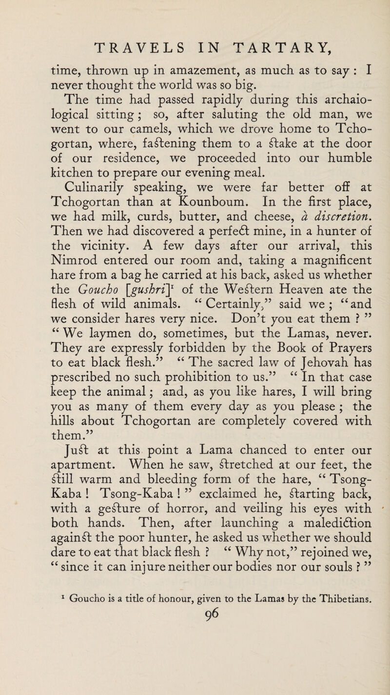 time, thrown up in amazement, as much as to say : I never thought the world was so big. The time had passed rapidly during this archaio- logical sitting ; so, after saluting the old man, we went to our camels, which we drove home to Tcho- gortan, where, fastening them to a £lake at the door of our residence, we proceeded into our humble kitchen to prepare our evening meal. Culinarily speaking, we were far better off at Tchogortan than at Kounboum. In the first place, we had milk, curds, butter, and cheese, a discretion. Then we had discovered a perfedl mine, in a hunter of the vicinity. A few days after our arrival, this Nimrod entered our room and, taking a magnificent hare from a bag he carried at his back, asked us whether the Goucho [gushriJ1 of the Western Heaven ate the flesh of wild animals. “ Certainly,” said we; “and we consider hares very nice. Don’t you eat them ? ” “ We laymen do, sometimes, but the Lamas, never. They are expressly forbidden by the Book of Prayers to eat black flesh.” “ The sacred law of Jehovah has prescribed no such prohibition to us.” “ In that case keep the animal; and, as you like hares, I will bring you as many of them every day as you please ; the hills about Tchogortan are completely covered with them.” Ju£b at this point a Lama chanced to enter our apartment. When he saw, stretched at our feet, the ftill warm and bleeding form of the hare, “ Tsong- Kaba ! Tsong-Kaba ! ” exclaimed he, starting back, with a geTure of horror, and veiling his eyes with * both hands. Then, after launching a maledidiion against the poor hunter, he asked us whether we should dare to eat that black flesh ? “ Why not,” rejoined we, “since it can injure neither our bodies nor our souls ? ” 1 Goucho is a title of honour, given to the Lamas by the Thibetians.