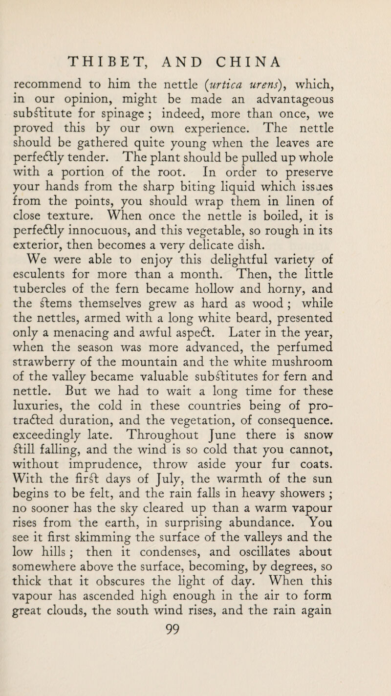 recommend to him the nettle (urtica urens), which, in our opinion, might be made an advantageous substitute for spinage ; indeed, more than once, we proved this by our own experience. The nettle should be gathered quite young when the leaves are perfeftly tender. The plant should be pulled up whole with a portion of the root. In order to preserve your hands from the sharp biting liquid which issaes from the points, you should wrap them in linen of close texture. When once the nettle is boiled, it is perfectly innocuous, and this vegetable, so rough in its exterior, then becomes a very delicate dish. We were able to enjoy this delightful variety of esculents for more than a month. Then, the little tubercles of the fern became hollow and horny, and the Stems themselves grew as hard as wood ; while the nettles, armed with a long white beard, presented only a menacing and awful aspeSl. Later in the year, when the season was more advanced, the perfumed strawberry of the mountain and the white mushroom of the valley became valuable substitutes for fern and nettle. But we had to wait a long time for these luxuries, the cold in these countries being of pro¬ tracted duration, and the vegetation, of consequence, exceedingly late. Throughout June there is snow Still falling, and the wind is so cold that you cannot, without imprudence, throw aside your fur coats. With the firSt days of July, the warmth of the sun begins to be felt, and the rain falls in heavy showers ; no sooner has the sky cleared up than a warm vapour rises from the earth, in surprising abundance. You see it first skimming the surface of the valleys and the low hills ; then it condenses, and oscillates about somewhere above the surface, becoming, by degrees, so thick that it obscures the light of day. When this vapour has ascended high enough in the air to form great clouds, the south wind rises, and the rain again