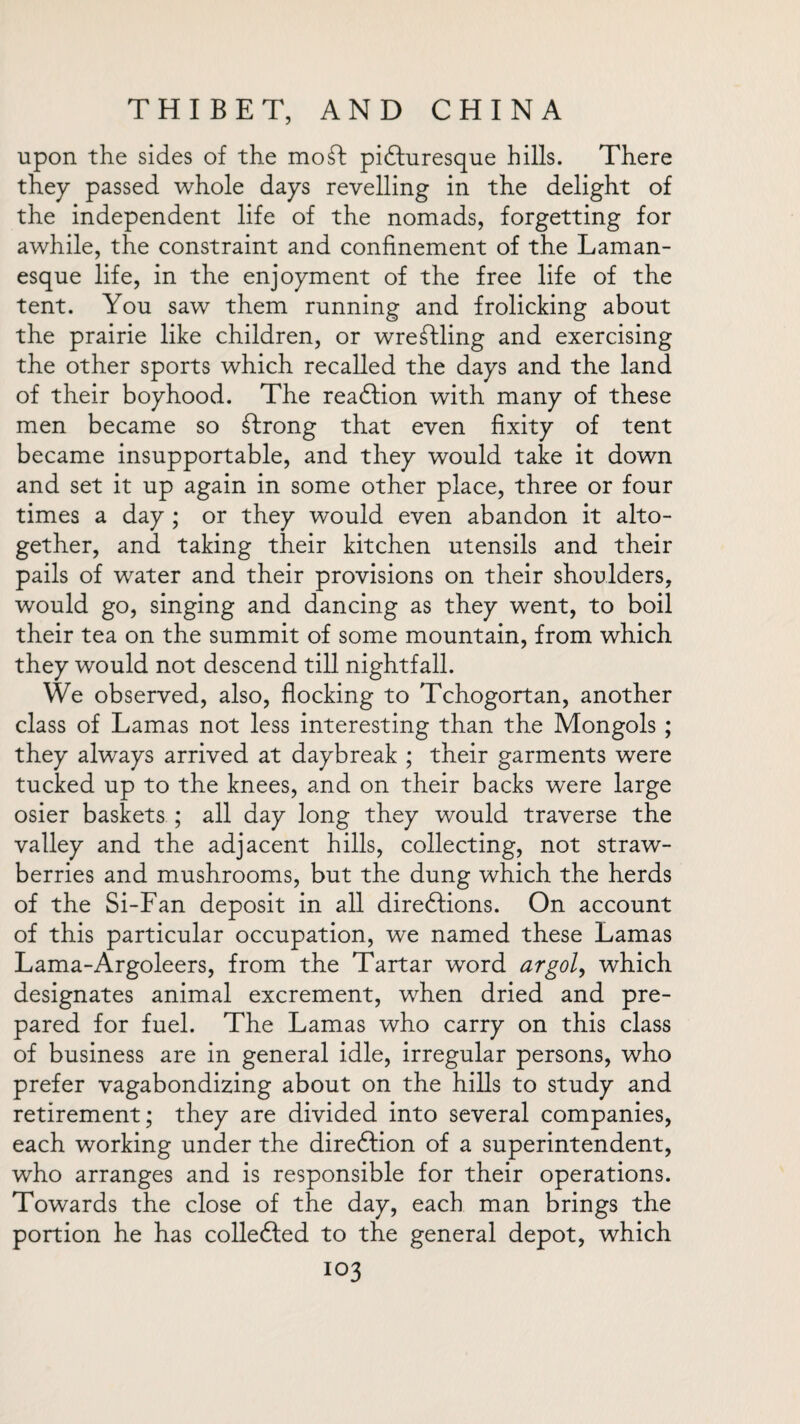 upon the sides of the moft picturesque hills. There they passed whole days revelling in the delight of the independent life of the nomads, forgetting for awhile, the constraint and confinement of the Laman- esque life, in the enjoyment of the free life of the tent. You saw them running and frolicking about the prairie like children, or wrestling and exercising the other sports which recalled the days and the land of their boyhood. The reaction with many of these men became so strong that even fixity of tent became insupportable, and they would take it down and set it up again in some other place, three or four times a day ; or they would even abandon it alto¬ gether, and taking their kitchen utensils and their pails of water and their provisions on their shoulders, would go, singing and dancing as they went, to boil their tea on the summit of some mountain, from which they would not descend till nightfall. We observed, also, flocking to Tchogortan, another class of Lamas not less interesting than the Mongols ; they always arrived at daybreak ; their garments were tucked up to the knees, and on their backs were large osier baskets ; all day long they would traverse the valley and the adjacent hills, collecting, not straw¬ berries and mushrooms, but the dung which the herds of the Si-Fan deposit in all directions. On account of this particular occupation, we named these Lamas Lama-Argoleers, from the Tartar word argol, which designates animal excrement, when dried and pre¬ pared for fuel. The Lamas who carry on this class of business are in general idle, irregular persons, who prefer vagabondizing about on the hills to study and retirement; they are divided into several companies, each working under the direction of a superintendent, who arranges and is responsible for their operations. Towards the close of the day, each man brings the portion he has collected to the general depot, which