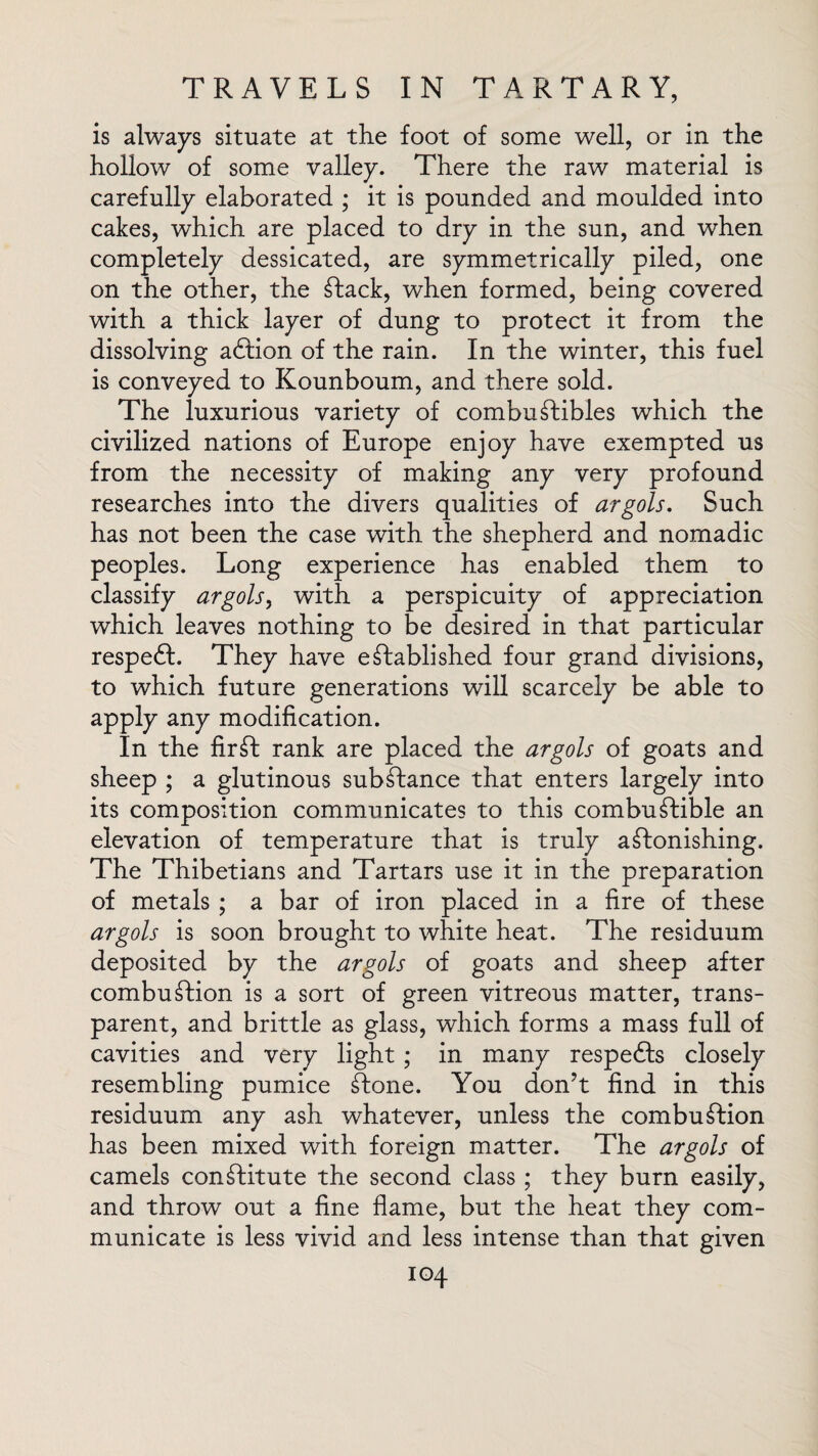 is always situate at the foot of some well, or in the hollow of some valley. There the raw material is carefully elaborated ; it is pounded and moulded into cakes, which are placed to dry in the sun, and when completely dessicated, are symmetrically piled, one on the other, the Stack, when formed, being covered with a thick layer of dung to protect it from the dissolving adfion of the rain. In the winter, this fuel is conveyed to Kounboum, and there sold. The luxurious variety of combustibles which the civilized nations of Europe enjoy have exempted us from the necessity of making any very profound researches into the divers qualities of argots. Such has not been the case with the shepherd and nomadic peoples. Long experience has enabled them to classify argots, with a perspicuity of appreciation which leaves nothing to be desired in that particular respeft. They have established four grand divisions, to which future generations will scarcely be able to apply any modification. In the firSt rank are placed the argots of goats and sheep ; a glutinous subStance that enters largely into its composition communicates to this combuStible an elevation of temperature that is truly aStonishing. The Thibetians and Tartars use it in the preparation of metals ; a bar of iron placed in a fire of these argots is soon brought to white heat. The residuum deposited by the argots of goats and sheep after combuStion is a sort of green vitreous matter, trans¬ parent, and brittle as glass, which forms a mass full of cavities and very light; in many respedls closely resembling pumice Stone. You don’t find in this residuum any ash whatever, unless the combuStion has been mixed with foreign matter. The argots of camels constitute the second class ; they burn easily, and throw out a fine flame, but the heat they com¬ municate is less vivid and less intense than that given