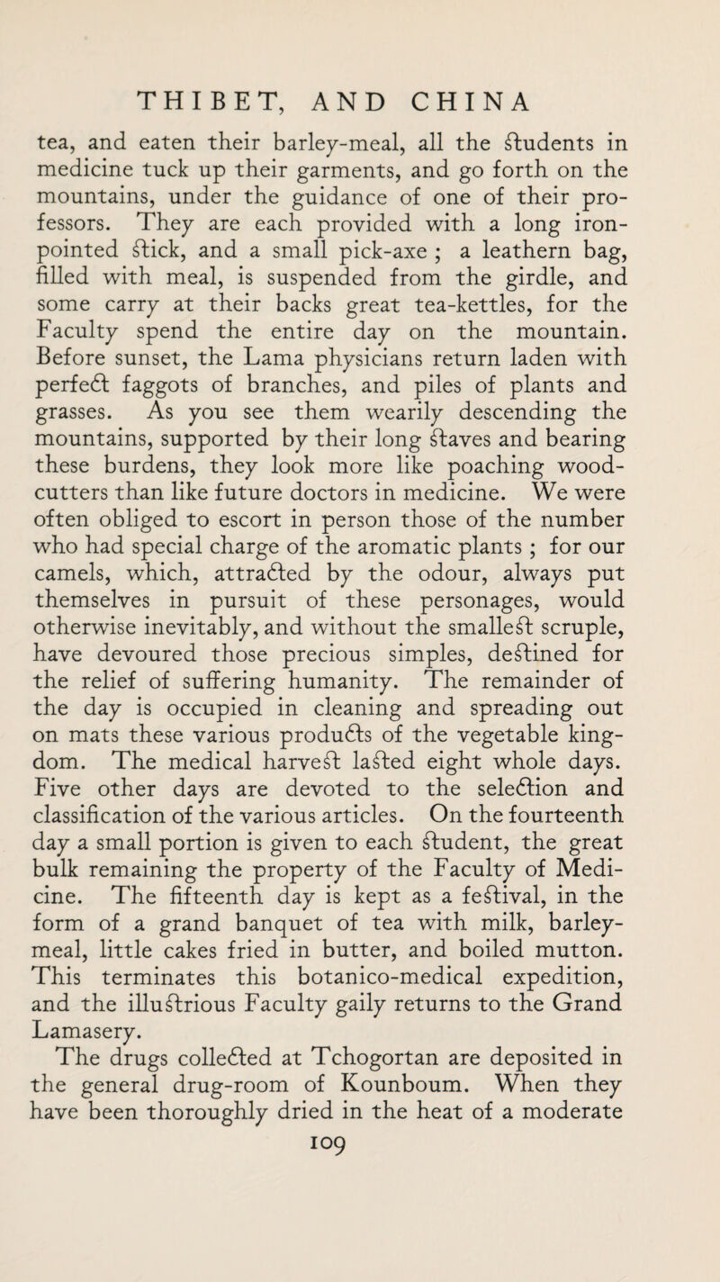 tea, and eaten their barley-meal, all the students in medicine tuck up their garments, and go forth on the mountains, under the guidance of one of their pro¬ fessors. They are each provided with a long iron- pointed Stick, and a small pick-axe ; a leathern bag, filled with meal, is suspended from the girdle, and some carry at their backs great tea-kettles, for the Faculty spend the entire day on the mountain. Before sunset, the Lama physicians return laden with perfect faggots of branches, and piles of plants and grasses. As you see them wearily descending the mountains, supported by their long Slaves and bearing these burdens, they look more like poaching wood¬ cutters than like future doctors in medicine. We were often obliged to escort in person those of the number who had special charge of the aromatic plants ; for our camels, which, attracted by the odour, always put themselves in pursuit of these personages, would otherwise inevitably, and without the smallest scruple, have devoured those precious simples, destined for the relief of suffering humanity. The remainder of the day is occupied in cleaning and spreading out on mats these various produdls of the vegetable king¬ dom. The medical harvest laSted eight whole days. Five other days are devoted to the seledlion and classification of the various articles. On the fourteenth day a small portion is given to each Student, the great bulk remaining the property of the Faculty of Medi¬ cine. The fifteenth day is kept as a festival, in the form of a grand banquet of tea with milk, barley- meal, little cakes fried in butter, and boiled mutton. This terminates this botanico-medical expedition, and the illustrious Faculty gaily returns to the Grand Lamasery. The drugs collected at Tchogortan are deposited in the general drug-room of Kounboum. When they have been thoroughly dried in the heat of a moderate