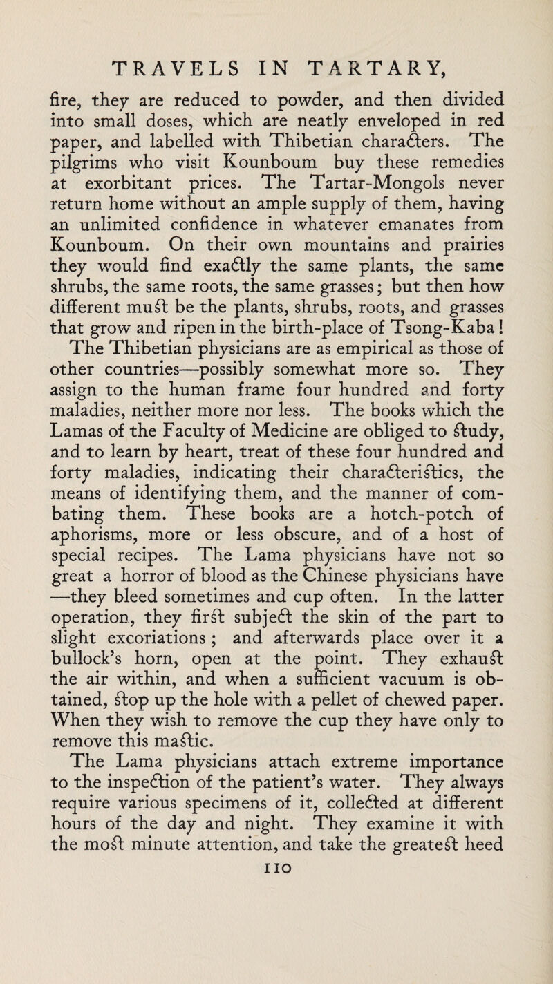 fire, they are reduced to powder, and then divided into small doses, which are neatly enveloped in red paper, and labelled with Thibetian characters. The pilgrims who visit Kounboum buy these remedies at exorbitant prices. The Tartar-Mongols never return home without an ample supply of them, having an unlimited confidence in whatever emanates from Kounboum. On their own mountains and prairies they would find exactly the same plants, the same shrubs, the same roots, the same grasses; but then how different muff be the plants, shrubs, roots, and grasses that grow and ripen in the birth-place of Tsong-Kaba! The Thibetian physicians are as empirical as those of other countries—possibly somewhat more so. They assign to the human frame four hundred and forty maladies, neither more nor less. The books which the Lamas of the Faculty of Medicine are obliged to ftudy, and to learn by heart, treat of these four hundred and forty maladies, indicating their charateriftics, the means of identifying them, and the manner of com¬ bating them. These books are a hotch-potch of aphorisms, more or less obscure, and of a host of special recipes. The Lama physicians have not so great a horror of blood as the Chinese physicians have —they bleed sometimes and cup often. In the latter operation, they fir ft subject the skin of the part to slight excoriations; and afterwards place over it a bullock’s horn, open at the point. They exhauft the air within, and when a sufficient vacuum is ob¬ tained, top up the hole with a pellet of chewed paper. When they wish to remove the cup they have only to remove this matic. The Lama physicians attach extreme importance to the inspection of the patient’s water. They always require various specimens of it, collected at different hours of the day and night. They examine it with the mo ft minute attention, and take the greateft heed no