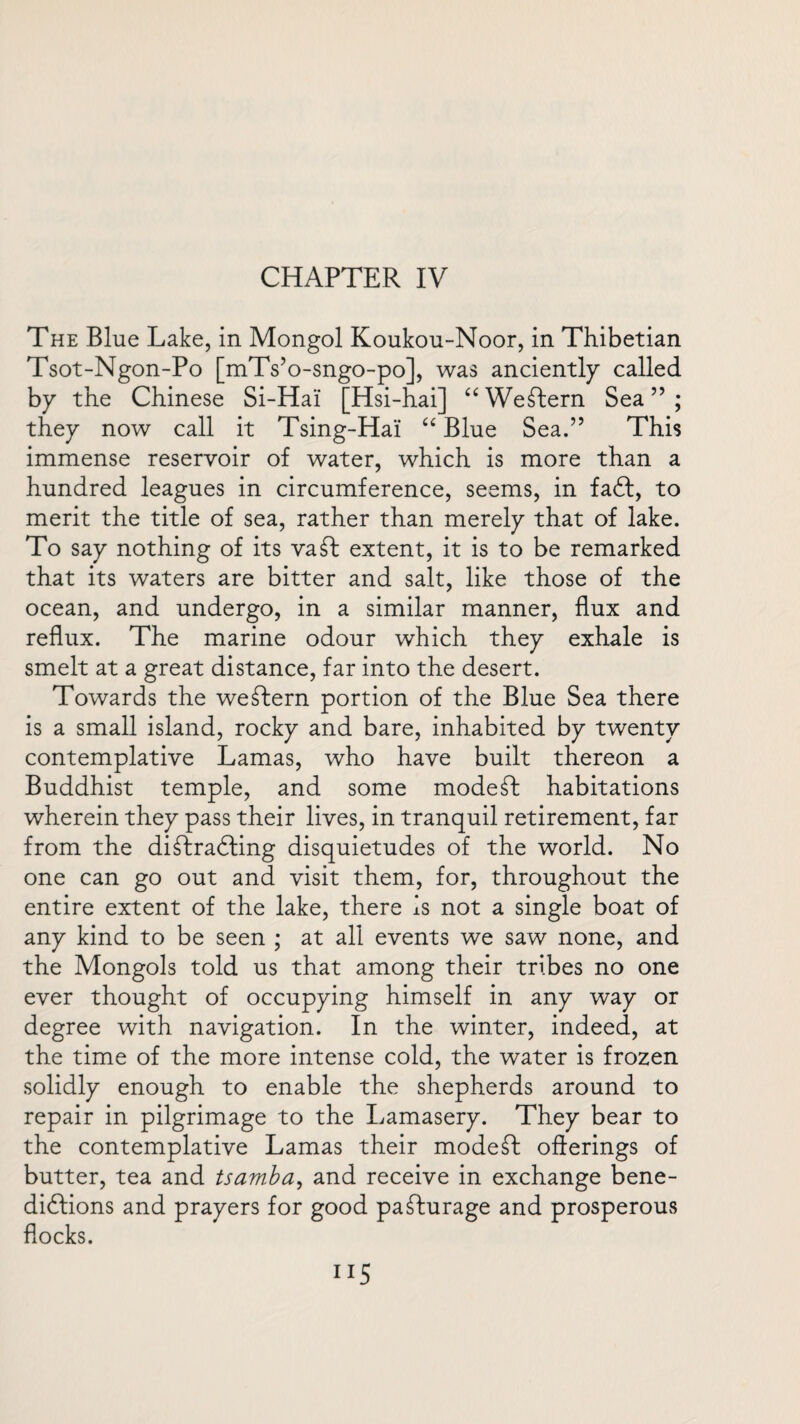 The Blue Lake, in Mongol Koukou-Noor, in Thibetian Tsot-Ngon-Po [mTs’o-sngo-po], was anciently called by the Chinese Si-Hai [Hsi-hai] ££ Western Sea ” ; they now call it Tsing-Hai ££ Blue Sea.” This immense reservoir of water, which is more than a hundred leagues in circumference, seems, in fact, to merit the title of sea, rather than merely that of lake. To say nothing of its vat extent, it is to be remarked that its waters are bitter and salt, like those of the ocean, and undergo, in a similar manner, flux and reflux. The marine odour which they exhale is smelt at a great distance, far into the desert. Towards the western portion of the Blue Sea there is a small island, rocky and bare, inhabited by twenty contemplative Lamas, who have built thereon a Buddhist temple, and some modet habitations wherein they pass their lives, in tranquil retirement, far from the ditradling disquietudes of the world. No one can go out and visit them, for, throughout the entire extent of the lake, there is not a single boat of any kind to be seen ; at all events we saw none, and the Mongols told us that among their tribes no one ever thought of occupying himself in any way or degree with navigation. In the winter, indeed, at the time of the more intense cold, the water is frozen solidly enough to enable the shepherds around to repair in pilgrimage to the Lamasery. They bear to the contemplative Lamas their modest offerings of butter, tea and tsamba, and receive in exchange bene¬ dictions and prayers for good paturage and prosperous flocks.