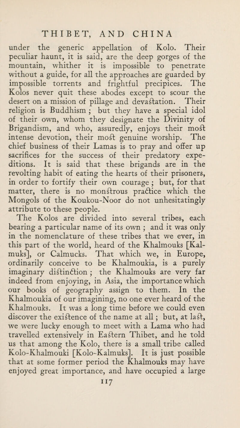 under the generic appellation of Kolo. Their peculiar haunt, it is said, are the deep gorges of the mountain, whither it is impossible to penetrate without a guide, for all the approaches are guarded by impossible torrents and frightful precipices. The Kolos never quit these abodes except to scour the desert on a mission of pillage and devastation. Their religion is Buddhism ; but they have a special idol of their own, whom they designate the Divinity of Brigandism, and who, assuredly, enjoys their moSt intense devotion, their moSt genuine worship. The chief business of their Lamas is to pray and offer up sacrifices for the success of their predatory expe¬ ditions. It is said that these brigands are in the revolting habit of eating the hearts of their prisoners, in order to fortify their own courage ; but, for that matter, there is no monstrous pradtice which the Mongols of the Koukou-Noor do not unhesitatingly attribute to these people. The Kolos are divided into several tribes, each bearing a particular name of its own ; and it was only in the nomenclature of these tribes that we ever, in this part of the world, heard of the Khalmouks [Kal- muks], or Calmucks. That which we, in Europe, ordinarily conceive to be Khalmoukia, is a purely imaginary diStindtion ; the Khalmouks are very far indeed from enjoying, in Asia, the importance which our books of geography assign to them. In the Khalmoukia of our imagining, no one ever heard of the Khalmouks. It was a long time before we could even discover the existence of the name at all; but, at la ft, we were lucky enough to meet with a Lama who had travelled extensively in Eastern Thibet, and he told us that among the Kolo, there is a small tribe called Kolo-Khalmouki [Kolo-Kalmuks]. It is just possible that at some former period the Khalmouks may have enjoyed great importance, and have occupied a large