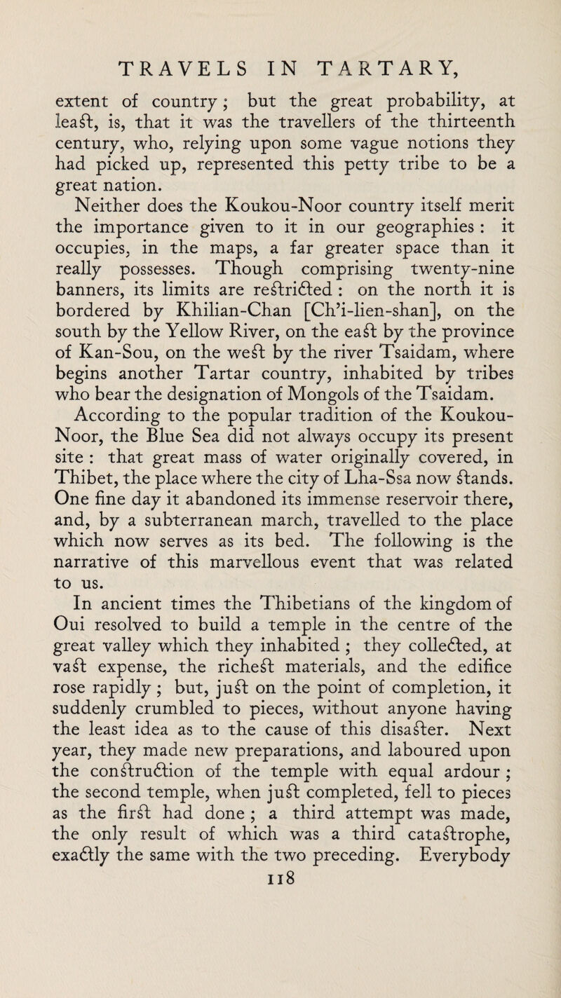 extent of country; but the great probability, at lea ft, is, that it was the travellers of the thirteenth century, who, relying upon some vague notions they had picked up, represented this petty tribe to be a great nation. Neither does the Koukou-Noor country itself merit the importance given to it in our geographies : it occupies, in the maps, a far greater space than it really possesses. Though comprising twenty-nine banners, its limits are reftrifted : on the north it is bordered by Khilian-Chan [Ch’i-lien-shan], on the south by the Yellow River, on the eaft by the province of Kan-Sou, on the weft by the river Tsaidam, where begins another Tartar country, inhabited by tribes who bear the designation of Mongols of the Tsaidam. According to the popular tradition of the Koukou- Noor, the Blue Sea did not always occupy its present site : that great mass of water originally covered, in Thibet, the place where the city of Lha-Ssa now ftands. One fine day it abandoned its immense reservoir there, and, by a subterranean march, travelled to the place which now serves as its bed. The following is the narrative of this marvellous event that was related to us. In ancient times the Thibetians of the kingdom of Oui resolved to build a temple in the centre of the great valley which they inhabited ; they collefted, at vaft expense, the richeft materials, and the edifice rose rapidly ; but, juft on the point of completion, it suddenly crumbled to pieces, without anyone having the least idea as to the cause of this disafter. Next year, they made new preparations, and laboured upon the conftruftion of the temple with equal ardour ; the second temple, when juft completed, fell to pieces as the firft had done ; a third attempt was made, the only result of which was a third cataftrophe, exaftly the same with the two preceding. Everybody