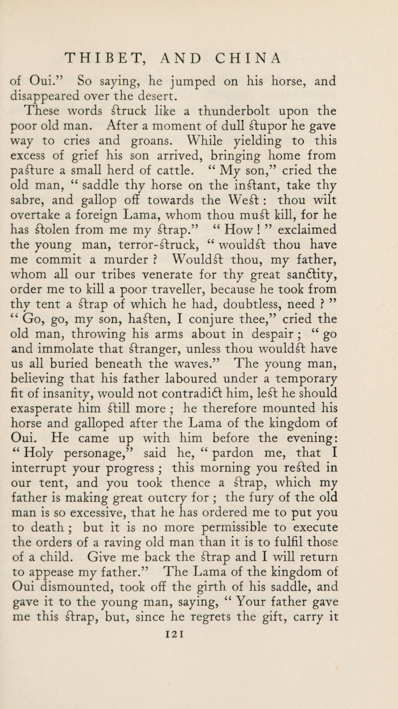 of Oui.” So saying, he jumped on his horse, and disappeared over the desert. These words struck like a thunderbolt upon the poor old man. After a moment of dull stupor he gave way to cries and groans. While yielding to this excess of grief his son arrived, bringing home from pafture a small herd of cattle. “ My son,” cried the old man, “ saddle thy horse on the inftant, take thy sabre, and gallop off towards the Weft : thou wilt overtake a foreign Lama, whom thou muff kill, for he has ffolen from me my ftrap.” “ How ! ” exclaimed the young man, terror-ffruck, “ wouldft thou have me commit a murder ? Wouldft thou, my father, whom all our tribes venerate for thy great sanftity, order me to kill a poor traveller, because he took from thy tent a ftrap of which he had, doubtless, need ? ” “ Go, go, my son, haften, I conjure thee,” cried the old man, throwing his arms about in despair ; “ go and immolate that ftranger, unless thou would ft have us all buried beneath the waves.” The young man, believing that his father laboured under a temporary fit of insanity, would not contradidf him, left he should exasperate him ftill more ; he therefore mounted his horse and galloped after the Lama of the kingdom of Oui. He came up with him before the evening: “ Holy personage,” said he, “ pardon me, that I interrupt your progress ; this morning you refted in our tent, and you took thence a ftrap, which my father is making great outcry for ; the fury of the old man is so excessive, that he has ordered me to put you to death ; but it is no more permissible to execute the orders of a raving old man than it is to fulfil those of a child. Give me back the ftrap and I will return to appease my father.” The Lama of the kingdom of Oui dismounted, took off the girth of his saddle, and gave it to the young man, saying, “ Your father gave me this ftrap, but, since he regrets the gift, carry it