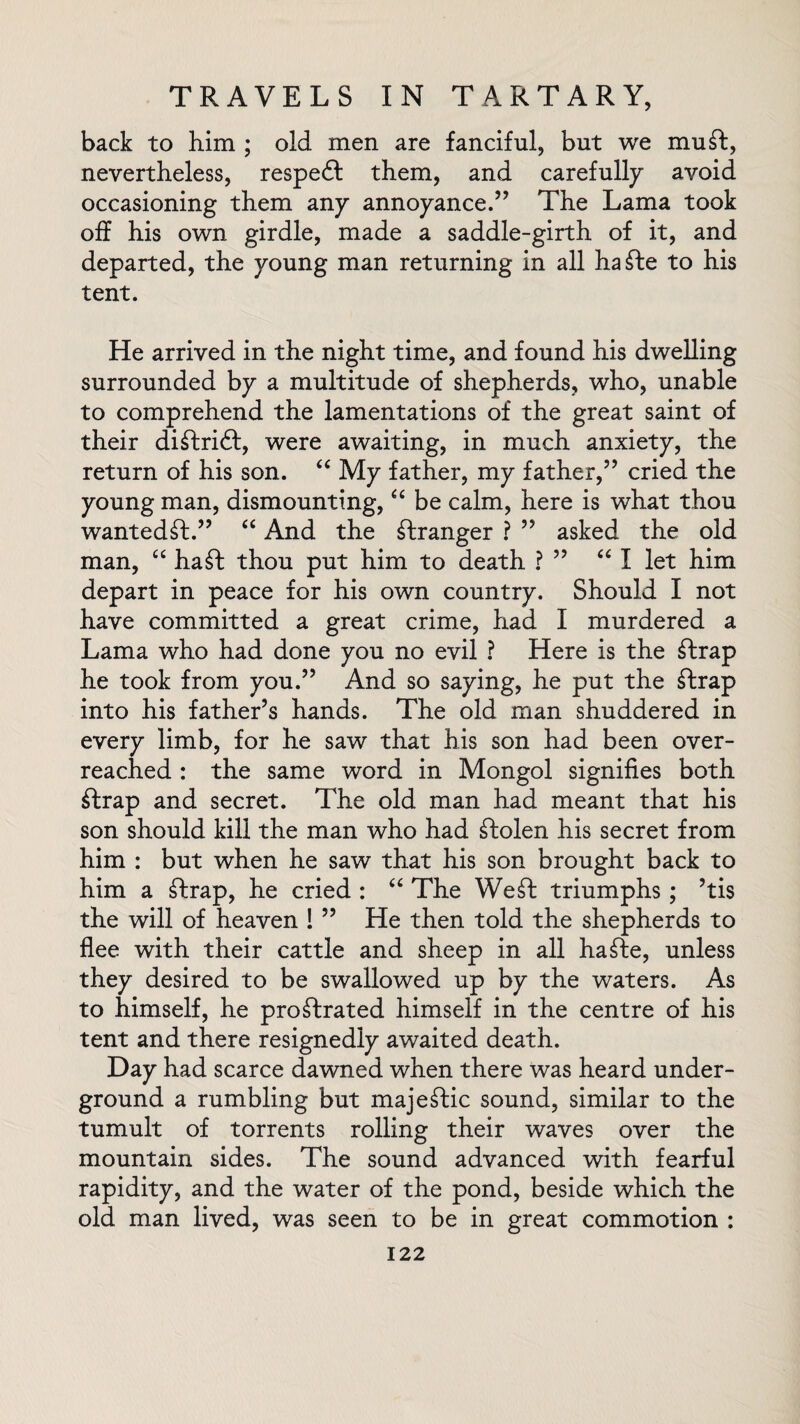 back to him ; old men are fanciful, but we mu ft, nevertheless, respeft them, and carefully avoid occasioning them any annoyance.” The Lama took off his own girdle, made a saddle-girth of it, and departed, the young man returning in all hafte to his tent. He arrived in the night time, and found his dwelling surrounded by a multitude of shepherds, who, unable to comprehend the lamentations of the great saint of their diftrift, were awaiting, in much anxiety, the return of his son. “ My father, my father,” cried the young man, dismounting, “ be calm, here is what thou wantedft.” “ And the stranger ? ” asked the old man, “ haft thou put him to death ? ” “ I let him depart in peace for his own country. Should I not have committed a great crime, had I murdered a Lama who had done you no evil ? Here is the ftrap he took from you.” And so saying, he put the ftrap into his father’s hands. The old man shuddered in every limb, for he saw that his son had been over¬ reached : the same word in Mongol signifies both ftrap and secret. The old man had meant that his son should kill the man who had ftolen his secret from him : but when he saw that his son brought back to him a ftrap, he cried : “ The Weft triumphs ; ’tis the will of heaven ! ” He then told the shepherds to flee with their cattle and sheep in all hafte, unless they desired to be swallowed up by the waters. As to himself, he proftrated himself in the centre of his tent and there resignedly awaited death. Day had scarce dawned when there was heard under¬ ground a rumbling but majeftic sound, similar to the tumult of torrents rolling their waves over the mountain sides. The sound advanced with fearful rapidity, and the water of the pond, beside which the old man lived, was seen to be in great commotion :