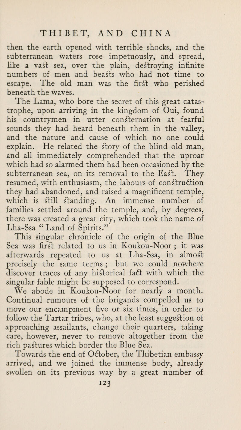 then the earth opened with terrible shocks, and the subterranean waters rose impetuously, and spread, like a vaft sea, over the plain, destroying infinite numbers of men and beafts who had not time to escape. The old man was the fir ft who perished beneath the waves. The Lama, who bore the secret of this great catas¬ trophe, upon arriving in the kingdom of Oui, found his countrymen in utter confternation at fearful sounds they had heard beneath them in the valley, and the nature and cause of which no one could explain. He related the ftory of the blind old man, and all immediately comprehended that the uproar which had so alarmed them had been occasioned by the subterranean sea, on its removal to the Eaft. They resumed, with enthusiasm, the labours of conftruftion they had abandoned, and raised a magnificent temple, which is ftill Standing. An immense number of families settled around the temple, and, by degrees, there was created a great city, which took the name of Lha-Ssa “ Land of Spirits.” This singular chronicle of the origin of the Blue Sea was fir ft related to us in Koukou-Noor ; it was afterwards repeated to us at Lha-Ssa, in almoft precisely the same terms ; but we could nowhere discover traces of any historical fa<ft with which the singular fable might be supposed to correspond. We abode in Koukou-Noor for nearly a month. Continual rumours of the brigands compelled us to move our encampment five or six times, in order to follow the Tartar tribes, who, at the least suggestion of approaching assailants, change their quarters, taking care, however, never to remove altogether from the rich paftures which border the Blue Sea. Towards the end of Oftober, the Thibetian embassy arrived, and we joined the immense body, already swollen on its previous way by a great number of