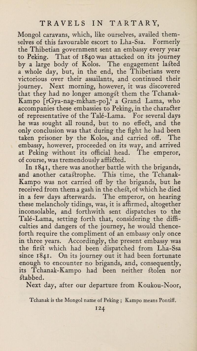 Mongol caravans, which, like ourselves, availed them¬ selves of this favourable escort to Lha-Ssa. Formerly the Thibetian government sent an embassy every year to Peking. That of 1840 was attacked on its journey by a large body of Kolos. The engagement lasted a whole day, but, in the end, the Thibetians were victorious over their assailants, and continued their journey. Next morning, however, it was discovered that they had no longer amongst them the Tchanak- Kampo [rGya-nag-mkhan-po],1 a Grand Lama, who accompanies these embassies to Peking, in the charadfer of representative of the Tale-Lama. For several days he was sought all round, but to no effedt, and the only conclusion was that during the fight he had been taken prisoner by the Kolos, and carried off. The embassy, however, proceeded on its way, and arrived at Peking without its official head. The emperor, of course, was tremendously affiidfed. In 1841, there was another battle with the brigands, and another catastrophe. This time, the Tchanak- Kampo was not carried off by the brigands, but he received from them a gash in the cheSt, of which he died in a few days afterwards. The emperor, on hearing these melancholy tidings, was, it is affirmed, altogether inconsolable, and forthwith sent dispatches to the Tale-Lama, setting forth that, considering the diffi¬ culties and dangers of the journey, he would thence¬ forth require the compliment of an embassy only once in three years. Accordingly, the present embassy was the firSt which had been dispatched from Lha-Ssa since 1841. On its journey out it had been fortunate enough to encounter no brigands, and, consequently, its Tchanak-Kampo had been neither stolen nor ftabbed. Next day, after our departure from Koukou-Noor, Tchanak is the Mongol name of Peking ; Kampo means Pontiff.