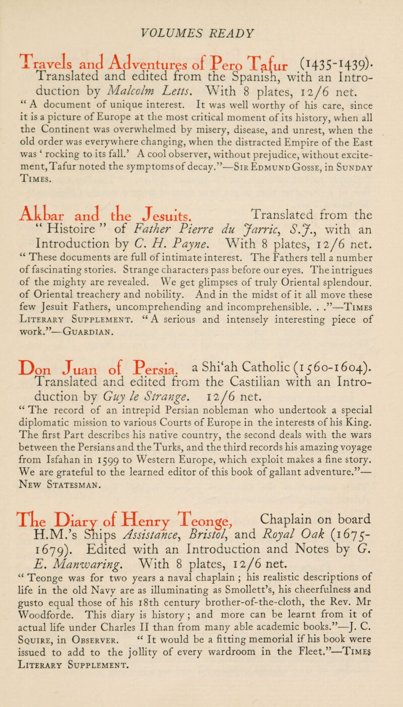 Travel s and Adventures of Pero Tafur (I43S_I439)* Translated and edited from the Spanish, with an Intro¬ duction by Malcolm Letts. With 8 plates, 12/6 net. “ A document of unique interest. It was well worthy of his care, since it is a picture of Europe at the most critical moment of its history, when all the Continent was overwhelmed by misery, disease, and unrest, when the old order was everywhere changing, when the distracted Empire of the East was4 rocking to its fall.’ A cool observer, without prejudice, without excite¬ ment, Tafur noted the symptoms of decay.”'—Sir Edmund Gosse, in Sunday Times. Akbar and tke Jesuits. Translated from the “ Histoire ” of Father Pierre du Jarric, S.J., with an Introduction by C. H. Payne. With 8 plates, 12/6 net. 44 These documents are full of intimate interest. The Fathers tell a number of fascinating stories. Strange characters pass before our eyes. The intrigues of the mighty are revealed. We get glimpses of truly Oriental splendour, of Oriental treachery and nobility. And in the midst of it all move these few Jesuit Fathers, uncomprehending and incomprehensible. . —Times Literary Supplement. 44 A serious and intensely interesting piece of work.”—Guardian. Don Juan of Persia. a Shi ah Catholic (1560-1604). Translated and edited from the Castilian with an Intro¬ duction by Guy le Strange. 12/6 net. 44 The record of an intrepid Persian nobleman who undertook a special diplomatic mission to various Courts of Europe in the interests of his King. The first Part describes his native country, the second deals with the wars between the Persians and the Turks, and the third records his amazing voyage from Isfahan in 1599 to Western Europe, which exploit makes a fine story. We are grateful to the learned editor of this book of gallant adventure.”— New Statesman. Tlie Diary of Henry 1 eonge, Chaplain on board H.M.’s Snips Assistance, Bristol, and Royal Oak (1675- 1679). Edited with an Introduction and Notes by G. E. Manwaring. With 8 plates, 12/6 net. 44 Teonge was for two years a naval chaplain ; his realistic descriptions of life in the old Navy are as illuminating as Smollett’s, his cheerfulness and gusto equal those of his 18th century brother-of-the-cloth, the Rev. Mr Woodforde. This diary is history ; and more can be learnt from it of actual life under Charles II than from many able academic books.”—J. C. Squire, in Observer. 44 It would be a fitting memorial if his book were issued to add to the jollity of every wardroom in the Fleet.”—Times Literary Supplement.