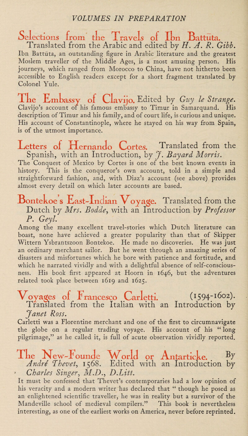 Selections from tlie Travels of I Translated from the Arabic and edited on Battuta, by H. A. R. Gibb. Ibn Battuta, an outstanding figure in Arabic literature and the greatest Moslem traveller of the Middle Ages, is a most amusing person. His journeys, which ranged from Morocco to China, have not hitherto been accessible to English readers except for a short fragment translated by Colonel Yule. The Emh assy o f Clavijo. Edited by Guy le Strange. Clavijo’s account of his famous embassy to Timur in Samarquand. His description of Timur and his family, and of court life, is curious and unique. His account of Constantinople, where he stayed on his way from Spain, is of the utmost importance. Letters of Hernando Cprtes. Translated from the Spanish, with an Introduction, by J. Bayard Morris. The Conquest of Mexico by Cortes is one of the best known events in history. This is the conqueror’s own account, told in a simple and straightforward fashion, and, with Diaz’s account (see above) provides almost every detail on which later accounts are based. Bontekoe s East-Indian V<oyage. Translated from the Dutch by Mrs. Bodde, with an Introduction by Professor P. Geyl. Among the many excellent travel-stories which Dutch literature can boast, none have achieved a greater popularity than that of Skipper Wittern Ysbrantszoon Bontekoe. He made no discoveries. He was just an ordinary merchant sailor. But he went through an amazing series of disasters and misfortunes which he bore with patience and fortitude, and which he narrated vividly and with a delightful absence of self-conscious¬ ness. His book first appeared at Hoorn in 1646, but the adventures related took place between 1619 and 1625. Voya iges of Francesco Carletti. (1594-1602). Translated from the Italian with an Introduction by Janet Ross. Carletti was a Florentine merchant and one of the first to circumnavigate the globe on a regular trading voyage. His account of his “ long pilgrimage,” as he called it, is full of acute observation vividly reported. Tke N ew-Foun tie W oriel or Antarticke. Andre' Thevet, 1568. Edited with an Introduction by 3 Charles Singer, M.D., D.Litt. It must be confessed that Thevet’s contemporaries had a low opinion of his veracity and a modern writer has declared that “ though he posed as an enlightened scientific traveller, he was in reality but a survivor of the Mandeville school of medieval compilers.” This book is nevertheless interesting, as one of the earliest works on America, never before reprinted.
