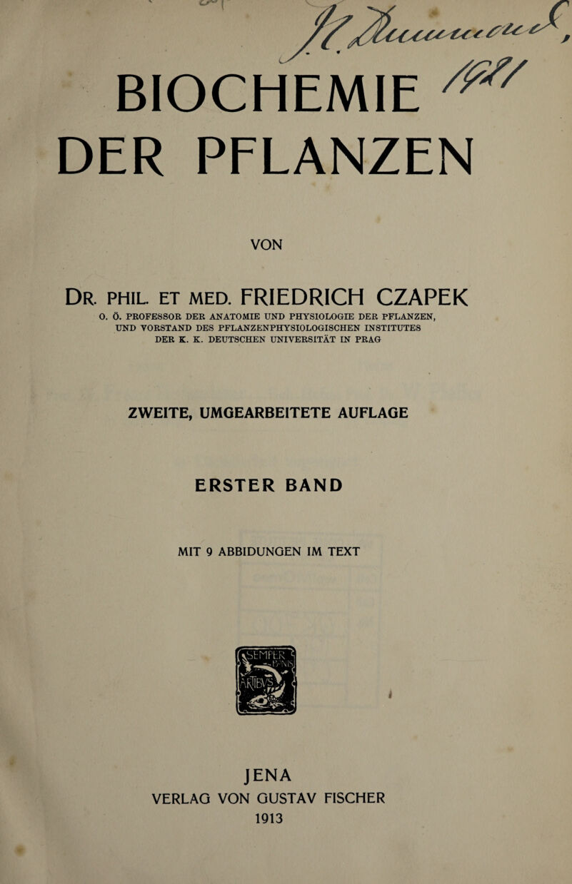 BIOCHEMIE /f// DER PFLANZEN VON Dr. phil. et med. FRIEDRICH CZAPEK O. Ö. PROFESSOR DER ANATOMIE UND PHYSIOLOGIE DER PFLANZEN, UND VORSTAND DES PFLANZENPHYSIOLOGISCHEN INSTITUTES DER K. K. DEUTSCHEN UNIVERSITÄT IN PRAG ZWEITE, UMGEARBEITETE AUFLAGE ERSTER BAND MIT 9 ABBIDUNGEN IM TEXT JENA VERLAG VON GUSTAV FISCHER 1913