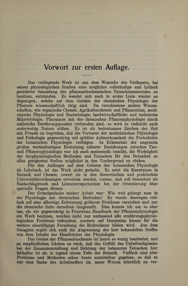 Vorwort zur ersten Auflage. Das vorliegende Werk ist aus dem Wunsche des Verfassers, bei seinen physiologischen Studien eine möglichst vollständige und kritisch gesichtete Sammlung des pflanzenbiochemischen Tatsachenmateriales zu besitzen, entstanden. Es wendet sich auch in erster Linie wieder an diejenigen, welche auf dem Gebiete der chemischen Physiologie der Pflanzen wissenschaftlich tätig sind. Da verschiedene andere Wissen¬ schaften, wie organische Chemie, Agrikulturchemie und Pflanzenbau, medi¬ zinische Physiologie und Bacteriologie, landwirtschaftliche und technische Mikrobiologie, Pharmacie mit der chemischen Pflanzenphysiologie durch zahlreiche Berührungspunkte verbunden sind, so wird es vielleicht auch anderweitig Nutzen stiften. Es ist als bedeutsames Zeichen der Zeit mit Freude zu begrüßen, daß die Vertreter der medizinischen Physiologie und Pathologie gegenwärtig mit größter Aufmerksamkeit die Fortschritte der botanischen Physiologie verfolgen. In Erkenntnis der ungemein großen wechselseitigen Bedeutung näherer Beziehungen zwischen Tier- und Pflanzenphysiologie war ich auch meinesteils bemüht, die Wichtigkeit der tierphysiologischen Methoden und Tatsachen für den Botaniker an allen geeigneten Stellen möglichst in den Vordergrund zu rücken. Für den Anfänger auf dem Gebiete der botanischen Physiologie als Lehrbuch, ist das Werk nicht gedacht. Es setzt die Kenntnisse in Botanik und Chemie, soweit sie in den theoretischen und praktischen Universitätsvorlesungen erworben werden, voraus, und soll besonders als Nachschlagebuch und Literaturrepertorium bei der Orientierung über spezielle Fragen dienen. Der Grundgedanke meiner Arbeit war: Wie weit gelangt man in der Physiologie mit chemischen Methoden? Es wurde deswegen viel¬ fach auf eine allseitige Erörterung größerer Probleme verzichtet und nur die chemische Seite derselben dargestellt. Dies konnte ich um so eher tun, als wir gegenwärtig in Pfeffers Handbuch der Pflanzenphysiologie ein Werk besitzen, welches nicht nur umfassend alle ernährungsphysio¬ logischen Probleme beleuchtet, sondern auf Dezennien hinaus für die weitere einschlägige Forschung die Richtschnur bilden wird. Aus dem Gesagten ergibt sich auch die Abgrenzung des hier behandelten Stoffes von dem Inhalte der Handbücher der Physiologie. Das Gebiet der Pflanzenbiochemie ist heute so wenig bearbeitet, und an empfindlichen Lücken so reich, daß das Gefühl des Unbefriedigtseins bei der Zusammenstellung und Sichtung der bekannten Tatsachen hier lebhafter ist als in irgend einem Teile der Botanik. Vielfach sind aber Probleme und Methoden schon heute unmittelbar gegeben, so daß es nur eine Sache des Arbeitseifers ist, unser Wissen erheblich zu ver-