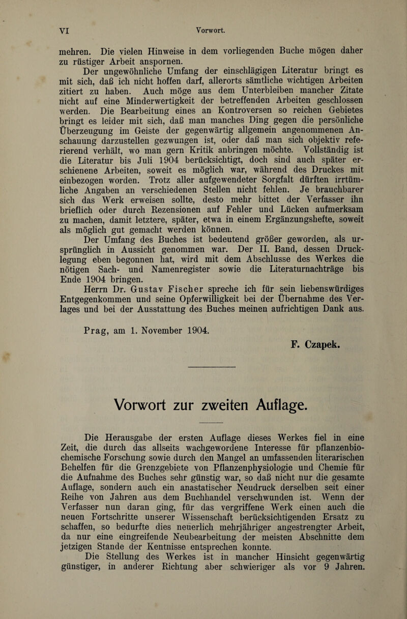 mehren. Die vielen Hinweise in dem vorliegenden Buche mögen daher zu rüstiger Arbeit anspornen. Der ungewöhnliche Umfang der einschlägigen Literatur bringt es mit sich, daß ich nicht hoffen darf, allerorts sämtliche wichtigen Arbeiten zitiert zu haben. Auch möge aus dem Unterbleiben mancher Zitate nicht auf eine Minderwertigkeit der betreffenden Arbeiten geschlossen werden. Die Bearbeitung eines an Kontroversen so reichen Gebietes bringt es leider mit sich, daß man manches Ding gegen die persönliche Überzeugung im Geiste der gegenwärtig allgemein angenommenen An¬ schauung darzustellen gezwungen ist, oder daß man sich objektiv refe¬ rierend verhält, wo man gern Kritik anbringen möchte. Vollständig ist die Literatur bis Juli 1904 berücksichtigt, doch sind auch später er¬ schienene Arbeiten, soweit es möglich war, während des Druckes mit einbezogen worden. Trotz aller aufgewendeter Sorgfalt dürften irrtüm¬ liche Angaben an verschiedenen Stellen nicht fehlen. Je brauchbarer sich das Werk erweisen sollte, desto mehr bittet der Verfasser ihn brieflich oder durch Rezensionen auf Fehler und Lücken aufmerksam zu machen, damit letztere, später, etwa in einem Ergänzungshefte, soweit als möglich gut gemacht werden können. Der Umfang des Buches ist bedeutend größer geworden, als ur¬ sprünglich in Aussicht genommen war. Der II. Band, dessen Druck¬ legung eben begonnen hat, wird mit dem Abschlüsse des Werkes die nötigen Sach- und Namenregister sowie die Literaturnachträge bis Ende 1904 bringen. Herrn Dr. Gustav Fischer spreche ich für sein liebenswürdiges Entgegenkommen und seine Opfer Willigkeit bei der Übernahme des Ver¬ lages und bei der Ausstattung des Buches meinen aufrichtigen Dank aus. Prag, am 1. November 1904. F. Czapek. Vorwort zur zweiten Auflage. Die Herausgabe der ersten Auflage dieses Werkes fiel in eine Zeit, die durch das allseits wachgewordene Interesse für pflanzenbio¬ chemische Forschung sowie durch den Mangel an umfassenden literarischen Behelfen für die Grenzgebiete von Pflanzenphysiologie und Chemie für die Aufnahme des Buches sehr günstig war, so daß nicht nur die gesamte Auflage, sondern auch ein anastatischer Neudruck derselben seit einer Reihe von Jahren aus dem Buchhandel verschwunden ist. Wenn der Verfasser nun daran ging, für das vergriffene Werk einen auch die neuen Fortschritte unserer Wissenschaft berücksichtigenden Ersatz zu schaffen, so bedurfte dies neuerlich mehrjähriger angestrengter Arbeit, da nur eine eingreifende Neubearbeitung der meisten Abschnitte dem jetzigen Stande der Kentnisse entsprechen konnte. Die Stellung des Werkes ist in mancher Hinsicht gegenwärtig günstiger, in anderer Richtung aber schwieriger als vor 9 Jahren.