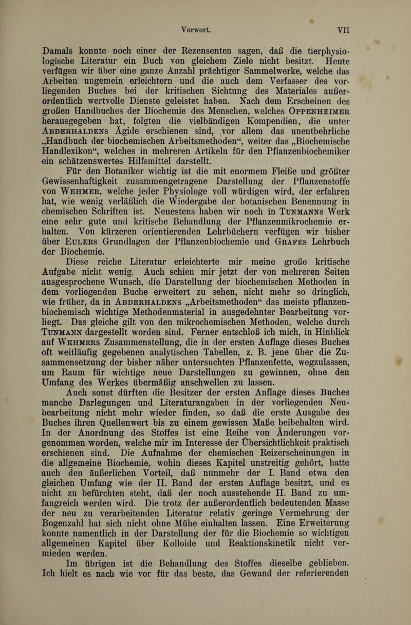 Damals konnte noch einer der Rezensenten sagen, daß die tierphysio¬ logische Literatur ein Buch von gleichem Ziele nicht besitzt. Heute verfügen wir über eine ganze Anzahl prächtiger Sammelwerke, welche das Arbeiten ungemein erleichtern und die auch dem Verfasser des vor¬ liegenden Buches bei der kritischen Sichtung des Materiales außer¬ ordentlich wertvolle Dienste geleistet haben. Nach dem Erscheinen des großen Handbuches der Biochemie des Menschen, welches Oppenheimer herausgegeben hat, folgten die vielbändigen Kompendien, die unter Abderhaldens Ägide erschienen sind, vor allem das unentbehrliche „Handbuch der biochemischen Arbeitsmethoden“, weiter das „Biochemische Handlexikon“, welches in mehreren Artikeln für den Pflanzenbiochemiker ein schätzenswertes Hilfsmittel darstellt. Für den Botaniker wichtig ist die mit enormem Fleiße und größter Gewissenhaftigkeit zusammengetragene Darstellung der Pflanzenstoffe von Wehmer, welche jeder Physiologe voll würdigen wird, der erfahren hat, wie wenig verläßlich die Wiedergabe der botanischen Benennung in chemischen Schriften ist. Neuestens haben wir noch in Tunmanns Werk eine sehr gute und kritische Behandlung der Pflanzenmikrochemie er¬ halten. Von kürzeren orientierenden Lehrbüchern verfügen wir bisher über Eulers Grundlagen der Pflanzenbiochemie und Gräfes Lehrbuch der Biochemie. Diese reiche Literatur erleichterte mir meine große kritische Aufgabe nicht wenig. Auch schien mir jetzt der von mehreren Seiten ausgesprochene Wunsch, die Darstellung der biochemischen Methoden in dem vorliegenden Buche erweitert zu sehen, nicht mehr so dringlich, wie früher, da in Abderhaldens „Arbeitsmethoden“ das meiste pflanzen¬ biochemisch wichtige Methodenmaterial in ausgedehnter Bearbeitung vor¬ liegt. Das gleiche gilt von den mikrochemischen Methoden, welche durch Tunmann dargestellt worden sind. Ferner entschloß ich mich, in Hinblick auf Wehmers Zusammenstellung, die in der ersten Auflage dieses Buches oft weitläufig gegebenen analytischen Tabellen, z. B. jene über die Zu¬ sammensetzung der bisher näher untersuchten Pflanzenfette, wegzulassen, um Raum für wichtige neue Darstellungen zu gewinnen, ohne den Umfang des Werkes übermäßig anschwellen zu lassen. Auch sonst dürften die Besitzer der ersten Anflage dieses Buches manche Darlegungen und Literaturangaben in der vorliegenden Neu¬ bearbeitung nicht mehr wieder finden, so daß die erste Ausgabe des Buches ihren Quellenwert bis zu einem gewissen Maße beibehalten wird. In der Anordnung des Stoffes ist eine Reihe von Änderungen vor¬ genommen worden, welche mir im Interesse der Übersichtlichkeit praktisch erschienen sind. Die Aufnahme der chemischen Reizerscheinungen in die allgemeine Biochemie, wohin dieses Kapitel unstreitig gehört, hatte auch den äußerlichen Vorteil, daß nunmehr der I. Band etwa den gleichen Umfang wie der II. Band der ersten Auflage besitzt, und es nicht zu befürchten steht, daß der noch ausstehende II. Band zu um¬ fangreich werden wird. Die trotz der außerordentlich bedeutenden Masse der neu zu verarbeitenden Literatur relativ geringe Vermehrung der Bogenzahl hat sich nicht ohne Mühe einhalten lassen. Eine Erweiterung konnte namentlich in der Darstellung der für die Biochemie so wichtigen allgemeinen Kapitel über Kolloide und Reaktionskinetik nicht ver¬ mieden werden. Im übrigen ist die Behandlung des Stoffes dieselbe geblieben. Ich hielt es nach wie vor für das beste, das Gewand der referierenden