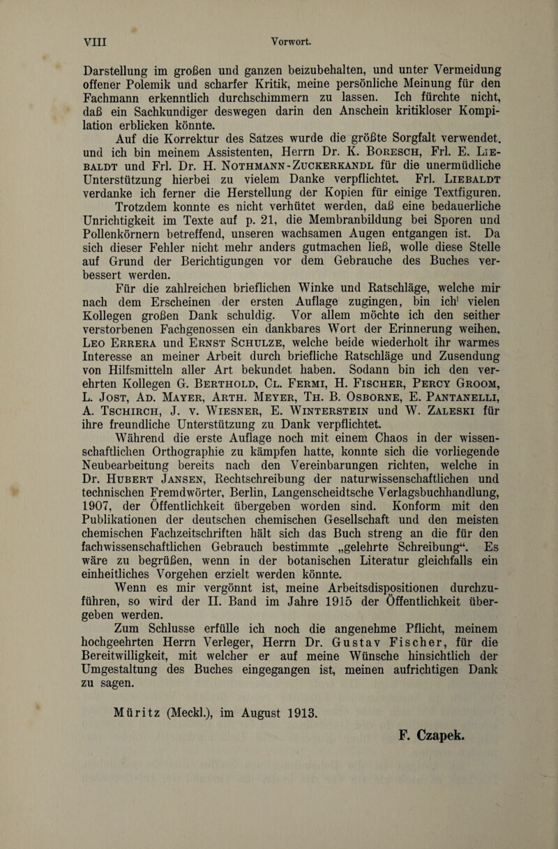 Darstellung im großen und ganzen beizubehalten, und unter Vermeidung offener Polemik und scharfer Kritik, meine persönliche Meinung für den Fachmann erkenntlich durchschimmern zu lassen. Ich fürchte nicht, daß ein Sachkundiger deswegen darin den Anschein kritikloser Kompi¬ lation erblicken könnte. Auf die Korrektur des Satzes wurde die größte Sorgfalt verwendet, und ich bin meinem Assistenten, Herrn Dr. K. Boresch, Frl. E. Lie- baldt und Frl. Dr. H. Nothmann-Zuckerkandl für die unermüdliche Unterstützung hierbei zu vielem Danke verpflichtet. Frl. Liebaldt verdanke ich ferner die Herstellung der Kopien für einige Textfiguren. Trotzdem konnte es nicht verhütet werden, daß eine bedauerliche Unrichtigkeit im Texte auf p. 21, die Membranbildung bei Sporen und Pollenkörnern betreffend, unseren wachsamen Augen entgangen ist. Da sich dieser Fehler nicht mehr anders gutmachen ließ, wolle diese Stelle auf Grund der Berichtigungen vor dem Gebrauche des Buches ver¬ bessert werden. Für die zahlreichen brieflichen Winke und Ratschläge, welche mir nach dem Erscheinen der ersten Auflage zugingen, bin ich! vielen Kollegen großen Dank schuldig. Vor allem möchte ich den seither verstorbenen Fach genossen ein dankbares Wort der Erinnerung weihen, Leo Errera und Ernst Schulze, welche beide wiederholt ihr warmes Interesse an meiner Arbeit durch briefliche Ratschläge und Zusendung von Hilfsmitteln aller Art bekundet haben. Sodann bin ich den ver¬ ehrten Kollegen G. Berthold, Cl. Fermi, H. Fischer, Percy Groom, L. Jost, Ad. Mayer, Arth. Meyer, Th. B. Osborne, E. Pantanelli, A. Tschirch, J. v. Wiesner, E. Winterstein und W. Zaleski für ihre freundliche Unterstützung zu Dank verpflichtet. Während die erste Auflage noch mit einem Chaos in der wissen¬ schaftlichen Orthographie zu kämpfen hatte, konnte sich die vorliegende Neubearbeitung bereits nach den Vereinbarungen richten, welche in Dr. Hubert Jansen, Rechtschreibung der naturwissenschaftlichen und technischen Fremdwörter, Berlin, Langenscheidtsche Verlagsbuchhandlung, 1907, der Öffentlichkeit übergeben worden sind. Konform mit den Publikationen der deutschen chemischen Gesellschaft und den meisten chemischen Fachzeitschriften hält sich das Buch streng an die für den fach wissenschaftlichen Gebrauch bestimmte „gelehrte Schreibung“. Es wäre zu begrüßen, wenn in der botanischen Literatur gleichfalls ein einheitliches Vorgehen erzielt werden könnte. Wenn es mir vergönnt ist, meine Arbeitsdispositionen durchzu¬ führen, so wird der II. Band im Jahre 1915 der Öffentlichkeit über¬ geben werden. Zum Schlüsse erfülle ich noch die angenehme Pflicht, meinem hochgeehrten Herrn Verleger, Herrn Dr. Gustav Fischer, für die Bereitwilligkeit, mit welcher er auf meine Wünsche hinsichtlich der Umgestaltung des Buches eingegangen ist, meinen aufrichtigen Dank zu sagen. Müritz (Meckl.), im August 1913. F. Czapek.