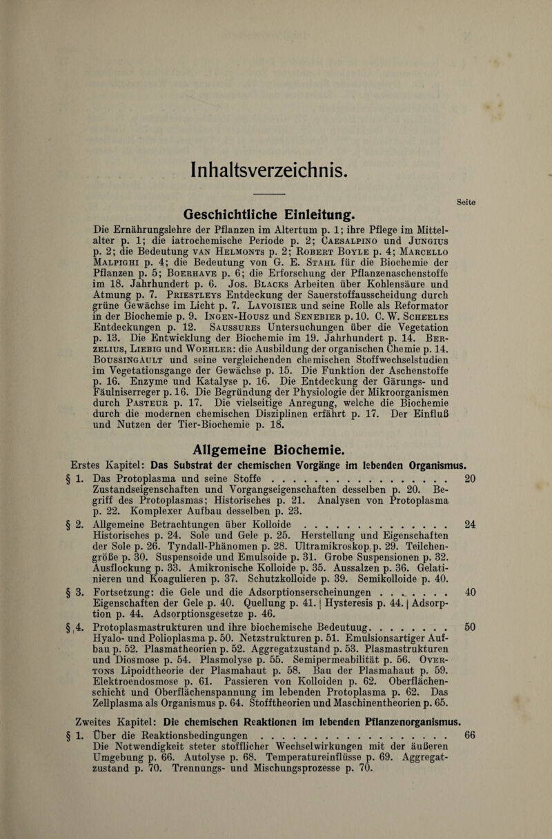 Inhaltsverzeichnis. Seite Geschichtliche Einleitung. Die Ernährungslehre der Pflanzen im Altertum p. 1; ihre Pflege im Mittel- alter p. 1; die iatrochemische Periode p. 2; Caesalpino und Jungius p. 2; die Bedeutung van Helmonts p. 2; Robert Boyle p. 4; Marcello Malpighi p. 4; die Bedeutung von G. E. Stahl für die Biochemie der Pflanzen p. 5; Boerhave p. 6; die Erforschung der Pflanzenaschenstoffe im 18. Jahrhundert p. 6. Jos. Blacks Arbeiten über Kohlensäure und Atmung p. 7. Priestleys Entdeckung der Sauerstoffausscheidung durch grüne Gewächse im Licht p. 7. Lavoisier und seine Rolle als Reformator in der Biochemie p. 9. Ingen-Housz und Senebier p. 10. C. W. Scheeles Entdeckungen p. 12. Saussures Untersuchungen über die Vegetation p. 13. Die Entwicklung der Biochemie im 19. Jahrhundert p. 14. Ber- zelius, Liebig und Woehler: die Ausbildung der organischen Chemie p. 14. Boussingault und seine vergleichenden chemischen Stoffwechselstudien im Vegetationsgange der Gewächse p. 15. Die Funktion der Aschenstoffe p. 16. Enzyme und Katalyse p. 16. Die Entdeckung der Gärungs- und Fäulniserreger p. 16. Die Begründung der Physiologie der Mikroorganismen durch Pasteur p. 17. Die vielseitige Anregung, welche die Biochemie durch die modernen chemischen Disziplinen erfährt p. 17. Der Einfluß und Nutzen der Tier-Biochemie p. 18. Allgemeine Biochemie. Erstes Kapitel: Das Substrat der chemischen Vorgänge im lebenden Organismus. § 1. Das Protoplasma und seine Stoffe. 20 Zustandseigenschaften und Vorgangseigenschaften desselben p. 20. Be¬ griff des Protoplasmas; Historisches p. 21. Analysen von Protoplasma p. 22. Komplexer Aufbau desselben p. 23. § 2. Allgemeine Betrachtungen über Kolloide. 24 Historisches p. 24. Sole und Gele p. 25. Herstellung und Eigenschaften der Sole p. 26. Tyndall-Phänomen p. 28. Ultramikroskop p. 29. Teilchen¬ größe p. 30. Suspensoide und Emulsoide p. 31. Grobe Suspensionen p. 32. Ausflockung p. 33. Amikronische Kolloide p. 35. Aussalzen p. 36. Gelati¬ nieren und Koagulieren p. 37. Schutzkolloide p. 39. Semikolloide p. 40. § 3. Fortsetzung: die Gele und die Adsorptionserscheinungen. 40 Eigenschaften der Gele p. 40. Quellung p. 41. j Hysteresis p. 44. j Adsorp¬ tion p. 44. Adsorptionsgesetze p. 46. § 4. Protoplasmastrukturen und ihre biochemische Bedeutuug. 50 Hyalo- und Polioplasma p. 50. Netzstrukturen p. 51. Emulsionsartiger Auf¬ bau p. 52. Plasmatheorien p. 52. Aggregatzustand p. 53. Plasmastrukturen und Diosmose p. 54. Plasmolyse p. 55. Semipermeabilität p. 56. Over¬ tons Lipoidtheorie der Plasmahaut p. 58. Bau der Plasmahaut p. 59. Elektroendosmose p. 61. Passieren von Kolloiden p. 62. Oberflächen¬ schicht und Oberflächenspannung im lebenden Protoplasma p. 62. Das Zellplasma als Organismus p. 64. Stofftheorien und Maschinentheorien p. 65. Zweites Kapitel: Die chemischen Reaktionen im lebenden Pflanzenorganismus. § 1. Über die Reaktionsbedingungen. 66 Die Notwendigkeit steter stofflicher Wechselwirkungen mit der äußeren Umgebung p. 66. Autolyse p. 68. Temperatureinflüsse p. 69. Aggregat¬ zustand p. 70. Trennungs- und Mischungsprozesse p. 70.