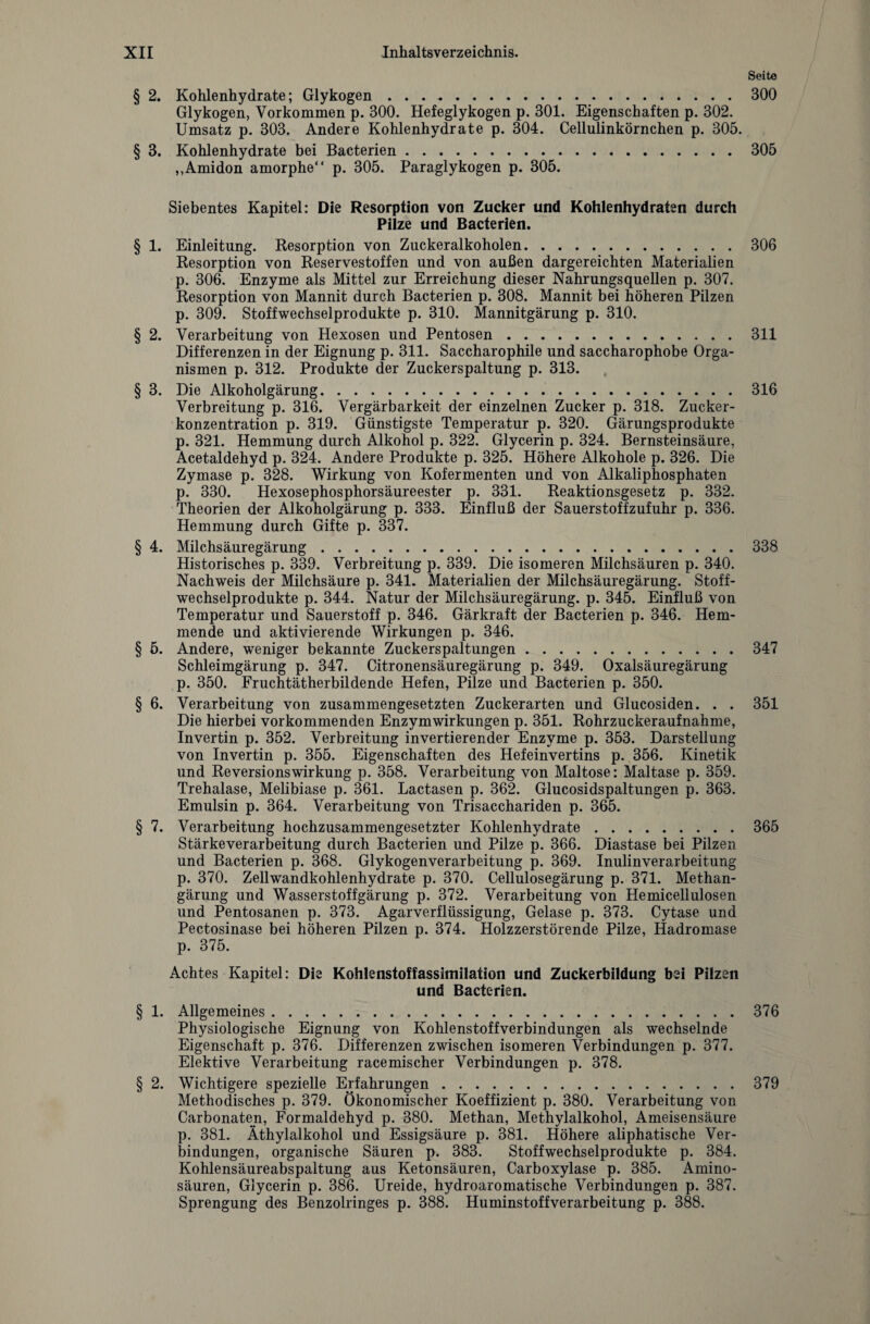 Seite § 2. Kohlenhydrate; Glykogen.300 Glykogen, Vorkommen p. 300. Hefeglykogen p. 301. Eigenschaften p. 302. Umsatz p. 303. Andere Kohlenhydrate p. 304. Cellulinkörnchen p. 305. § 3. Kohlenhydrate bei Bacterien.305 ,,Amidon amorphe“ p. 305. Paraglykogen p. 305. Siebentes Kapitel: Die Resorption von Zucker und Kohlenhydraten durch Pilze und Bacterien. § 1. Einleitung. Resorption von Zuckeralkoholen.306 Resorption von Reservestoffen und von außen dargereichten Materialien p. 306. Enzyme als Mittel zur Erreichung dieser Nahrungsquellen p. 307. Resorption von Mannit durch Bacterien p. 308. Mannit bei höheren Pilzen p. 309. Stoffwechselprodukte p. 310. Mannitgärung p. 310. § 2. Verarbeitung von Hexosen und Pentosen.311 Differenzen in der Eignung p. 311. Saccharophile und saccharophobe Orga¬ nismen p. 312. Produkte der Zuckerspaltung p. 313. § 3. Die Alkoholgärung.316 Verbreitung p. 316. Vergärbarkeit der einzelnen Zucker p. 318. Zucker¬ konzentration p. 319. Günstigste Temperatur p. 320. Gärungsprodukte p. 321. Hemmung durch Alkohol p. 322. Glycerin p. 324. Bernsteinsäure, Acetaldehyd p. 324. Andere Produkte p. 325. Höhere Alkohole p. 326. Die Zymase p. 328. Wirkung von Kofermenten und von Alkaliphosphaten p. 330. Hexosephosphorsäureester p. 331. Reaktionsgesetz p. 332. Theorien der Alkoholgärung p. 333. Einfluß der Sauerstoffzufuhr p. 336. Hemmung durch Gifte p. 337. § 4. Milchsäuregärung.338 Historisches p. 339. Verbreitung p. 339. Die isomeren Milchsäuren p. 340. Nachweis der Milchsäure p. 341. Materialien der Milchsäuregärung. Stoff¬ wechselprodukte p. 344. Natur der Milchsäuregärung, p. 345. Einfluß von Temperatur und Sauerstoff p. 346. Gärkraft der Bacterien p. 346. Hem¬ mende und aktivierende Wirkungen p. 346. § 5. Andere, weniger bekannte Zuckerspaltungen.347 Schleimgärung p. 347. Citronensäuregärung p. 349. Oxalsäuregärung p. 350. Fruchtätherbildende Hefen, Pilze und Bacterien p. 350. § 6. Verarbeitung von zusammengesetzten Zuckerarten und Glucosiden. . . 351 Die hierbei vorkommenden Enzymwirkungen p. 351. Rohrzuckeraufnahme, Invertin p. 352. Verbreitung invertierender Enzyme p. 353. Darstellung von Invertin p. 355. Eigenschaften des Hefeinvertins p. 356. Kinetik und Reversionswirkung p. 358. Verarbeitung von Maltose: Maltase p. 359. Trehalase, Melibiase p. 361. Lactasen p. 362. Glucosidspaltungen p. 363. Emulsin p. 364. Verarbeitung von Trisacchariden p. 365. § 7. Verarbeitung hochzusammengesetzter Kohlenhydrate.365 Stärkeverarbeitung durch Bacterien und Pilze p. 366. Diastase bei Pilzen und Bacterien p. 368. Glykogenverarbeitung p. 369. Inulinverarbeitung p. 370. Zellwandkohlenhydrate p. 370. Cellulosegärung p. 371. Methan¬ gärung und Wasserstoffgärung p. 372. Verarbeitung von Hemicellulosen und Pentosanen p. 373. Agarverflüssigung, Gelase p. 373. Cytase und Pectosinase bei höheren Pilzen p. 374. Holzzerstörende Pilze, Hadromase p. 375. Achtes Kapitel: Die Kohlenstoffassimilation und Zuckerbildung bei Pilzen und Bacterien. § 1. Allgemeines.376 Physiologische Eignung von Kohlenstoffverbindungen als wechselnde Eigenschaft p. 376. Differenzen zwischen isomeren Verbindungen p. 377. Elektive Verarbeitung racemischer Verbindungen p. 378. § 2. Wichtigere spezielle Erfahrungen.379 Methodisches p. 379. Ökonomischer Koeffizient p. 380. Verarbeitung von Carbonaten, Formaldehyd p. 380. Methan, Methylalkohol, Ameisensäure p. 381. Äthylalkohol und Essigsäure p. 381. Höhere aliphatische Ver¬ bindungen, organische Säuren p. 383. Stoffwechselprodukte p. 384. Kohlensäureabspaltung aus Ketonsäuren, Carboxylase p. 385. Amino¬ säuren, Glycerin p. 386. Ureide, hydroaromatische Verbindungen p. 387. Sprengung des Benzolringes p. 388. Huminstoffverarbeitung p. 388.