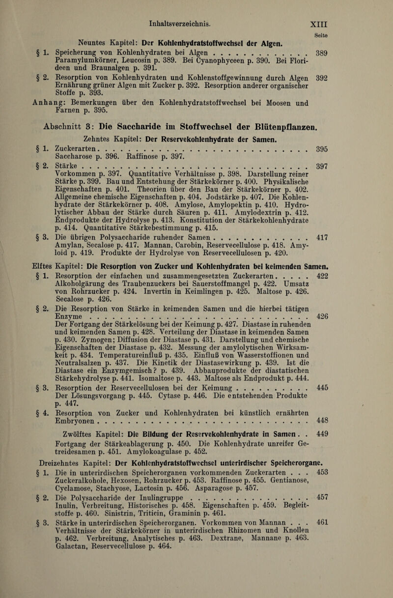 Seite Neuntes Kapitel: Der Kohlenhydratstoffwechsel der Algen. § 1. Speicherung von Kohlenhydraten bei Algen.389 Paramylumkörner, Leucosin p. 389. Bei Cyanophyceen p. 390. Bei Flori¬ deen und Braunalgen p. 391. § 2. Resorption von Kohlenhydraten und Kohlenstoffgewinnung durch Algen 392 Ernährung grüner Algen mit Zucker p. 392. Resorption anderer organischer Stoffe p. 393. Anhang: Bemerkungen über den Kohlenhydratstoffwechsel bei Moosen und Farnen p. 395. Abschnitt 3: Die Saccharide im Stoffwechsel der Blutenpflanzen. Zehntes Kapitel: Der Reservekohlenhydrate der Samen. § 1. Zuckerarten.395 Saccharose p. 396. Raffinose p. 397. § 2. Stärke...397 Vorkommen p. 397. Quantitative Verhältnisse p. 398. Darstellung reiner Stärke p. 399. Bau und Entstehung der Stärkekörner p. 400. Physikalische Eigenschaften p. 401. Theorien über den Bau der Stärkekörner p. 402. Allgemeine chemische Eigenschaften p. 404. Jodstärke p. 407. Die Kohlen¬ hydrate der Stärkekörner p. 408. Amylose, Amylopektin p. 410. Hydro¬ lytischer Abbau der Stärke durch Säuren p. 411. Amylodextrin p. 412. Endprodukte der Hydrolyse p. 413. Konstitution der Stärkekohlenhydrate p. 414. Quantitative Stärkebestimmung p. 415. § 3. Die übrigen Polysaccharide ruhender Samen.417 Amylan, Secalose p. 417. Mannan, Carobin, Reservecellulose p. 418. Amy¬ loid p. 419. Produkte der Hydrolyse von Reservecellulosen p. 420. Elftes Kapitel: Die Resorption von Zucker und Kohlenhydraten bei keimenden Samen. § 1. Resorption der einfachen und zusammengesetzten Zuckerarten.422 Alkoholgärung des Traubenzuckers bei Sauerstoffmangel p. 422. Umsatz von Rohrzucker p. 424. Invertin in Keimlingen p. 425. Maltose p. 426. Secalose p. 426. § 2. Die Resorption von Stärke in keimenden Samen und die hierbei tätigen Enzyme.426 Der Fortgang der Stärkelösung bei der Keimung p. 427. Diastase in ruhenden und keimenden Samen p. 428. Verteilung der Diastase in keimenden Samen p. 430. Zymogen; Diffusion der Diastase p. 431. Darstellung und chemische Eigenschaften der Diastase p. 432. Messung der amylolytischen Wirksam¬ keit p. 434. Temperatureinfluß p. 435. Einfluß von Wasserstoffionen und Neutralsalzen p. 437. Die Kinetik der Diastasewirkung p. 439. Ist die Diastase ein Enzymgemisch? p. 439. Abbauprodukte der diastatischen Stärkehydrolyse p. 441. Isomaltose p. 443. Maltose als Endprodukt p. 444. § 3. Resorption der Reservecellulosen bei der Keimung.445 Der Lösungsvorgang p. 445. Cytase p. 446. Die entstehenden Produkte p. 447. § 4. Resorption von Zucker und Kohlenhydraten bei künstlich ernährten Embryonen ..448 Zwölftes Kapitel: Die Bildung der Reservekohlenhydrate in Samen . . 449 Fortgang der Stärkeablagerung p. 450. Die Kohlenhydrate unreifer Ge¬ treidesamen p. 451. Amylokoagulase p. 452. Dreizehntes Kapitel: Der Kohlenhydratstoffwechsel unterirdischer Speicherorgane. § 1. Die in unterirdischen Speicherorganen vorkommenden Zuckerarten . . . 453 Zuckeralkohole, Hexosen, Rohrzucker p. 453. Raffinose p. 455. Gentianose, Cyclamose, Stachyose, Lactosin p. 456. Asparagose p. 457. § 2. Die Polysaccharide der Inulingruppe.. 457 Inulin, Verbreitung, Historisches p. 458. Eigenschaften p. 459. Begleit¬ stoffe p. 460. Sinistrin, Triticin, Graminin p. 461. § 3. Stärke in unterirdischen Speicherorganen. Vorkommen von Mannan . . . 461 Verhältnisse der Stärkekörner in unterirdischen Rhizomen und Knollen p. 462. Verbreitung, Analytisches p. 463. Dextrane, Mannane p. 463. Galactan, Reservecellulose p. 464.