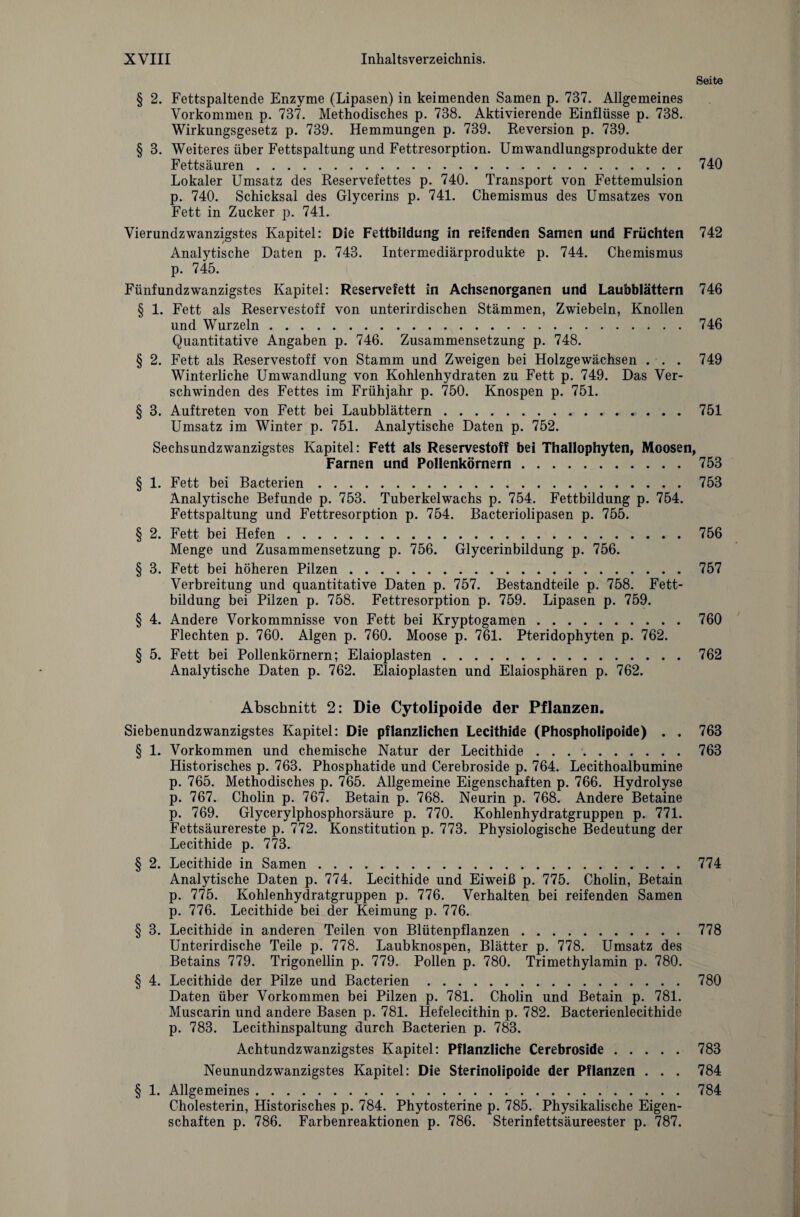 Seite § 2. Fettspaltende Enzyme (Lipasen) in keimenden Samen p. 737. Allgemeines Vorkommen p. 737. Methodisches p. 738. Aktivierende Einflüsse p. 738. Wirkungsgesetz p. 739. Hemmungen p. 739. Reversion p. 739. § 3. Weiteres über Fettspaltung und Fettresorption. Umwandlungsprodukte der Fettsäuren.740 Lokaler Umsatz des Reservefettes p. 740. Transport von Fettemulsion p. 740. Schicksal des Glycerins p. 741. Chemismus des Umsatzes von Fett in Zucker p. 741. Vierundzwanzigstes Kapitel: Die Fettbildung in reifenden Samen und Früchten 742 Analytische Daten p. 743. Intermediärprodukte p. 744. Chemismus p. 745. Fünfundzwanzigstes Kapitel: Reservefett in Achsenorganen und Laubblättern 746 § 1. Fett als Reservestoff von unterirdischen Stämmen, Zwiebeln, Knollen und Wurzeln.746 Quantitative Angaben p. 746. Zusammensetzung p. 748. § 2. Fett als Reservestoff von Stamm und Zweigen bei Holzgewächsen . . . 749 Winterliche Umwandlung von Kohlenhydraten zu Fett p. 749. Das Ver¬ schwinden des Fettes im Frühjahr p. 750. Knospen p. 751. § 3. Auftreten von Fett bei Laubblättern.751 Umsatz im Winter p. 751. Analytische Daten p. 752. Sechsundzwanzigstes Kapitel: Fett als Reservestoff bei Thallophyten, Moosen, Farnen und Pollenkörnern.753 § 1. Fett bei Bacterien.753 Analytische Befunde p. 753. Tuberkelwachs p. 754. Fettbildung p. 754. Fettspaltung und Fettresorption p. 754. Bacteriolipasen p. 755. § 2. Fett bei Hefen.756 Menge und Zusammensetzung p. 756. Glycerinbildung p. 756. § 3. Fett bei höheren Pilzen.757 Verbreitung und quantitative Daten p. 757. Bestandteile p. 758. Fett¬ bildung bei Pilzen p. 758. Fettresorption p. 759. Lipasen p. 759. § 4. Andere Vorkommnisse von Fett bei Kryptogamen.760 Flechten p. 760. Algen p. 760. Moose p. 761. Pteridophyten p. 762. § 5. Fett bei Pollenkörnern; Elaioplasten.762 Analytische Daten p. 762. Elaioplasten und Elaiosphären p. 762. Abschnitt 2: Die Cytolipoide der Pflanzen. Siebenundzwanzigstes Kapitel: Die pflanzlichen Lecithide (Phospholipoide) . . 763 § 1. Vorkommen und chemische Natur der Lecithide . . ..763 Historisches p. 763. Phosphatide und Cerebroside p. 764. Lecithoalbumine p. 765. Methodisches p. 765. Allgemeine Eigenschaften p. 766. Hydrolyse p. 767. Cholin p. 767. Betain p. 768. Neurin p. 768. Andere Betaine p. 769. Glycerylphosphorsäure p. 770. Kohlenhydratgruppen p. 771. Fettsäurereste p. 772. Konstitution p. 773. Physiologische Bedeutung der Lecithide p. 773. § 2. Lecithide in Samen.774 Analytische Daten p. 774. Lecithide und Eiweiß p. 775. Cholin, Betain p. 775. Kohlenhydratgruppen p. 776. Verhalten bei reifenden Samen p. 776. Lecithide bei der Keimung p. 776. § 3. Lecithide in anderen Teilen von Blütenpflanzen.778 Unterirdische Teile p. 778. Laubknospen, Blätter p. 778. Umsatz des Betains 779. Trigonellin p. 779. Pollen p. 780. Trimethylamin p. 780. § 4. Lecithide der Pilze und Bacterien.780 Daten über Vorkommen bei Pilzen p. 781. Cholin und Betain p. 781. Muscarin und andere Basen p. 781. Hefelecithin p. 782. Bacterienlecithide p. 783. Lecithinspaltung durch Bacterien p. 783. Achtundzwanzigstes Kapitel: Pflanzliche Cerebroside.783 Neunundzwanzigstes Kapitel: Die Sterinolipoide der Pflanzen . . . 784 § 1. Allgemeines.784 Cholesterin, Historisches p. 784. Phytosterine p. 785. Physikalische Eigen¬ schaften p. 786. Farbenreaktionen p. 786. Sterinfettsäureester p. 787.