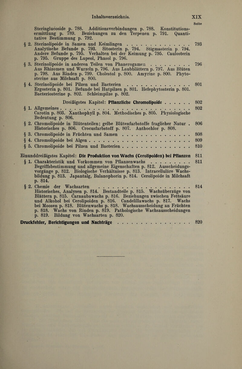 Seite Steringlucoside p. 788. Additionsverbindungen p. 788. Konstitutions¬ ermittlung p. 789. Beziehungen zu den Terpenen p. 791. Quanti¬ tative Bestimmung p. 792. § 2. Sterinolipoide in Samen und Keimlingen.793 Analytische Befunde p. 793. Sitosterin p. 794. Stigmasterin p. 794. Andere Befunde p. 795. Verhalten bei der Keimung p. 795. Caulosterin p. 795. Gruppe des Lupeol, Phasol p. 796. § 3. Sterinolipoide in anderen Teilen von Phanerogamen.796 Aus Rhizomen und Wurzeln p. 796. Aus Laubblättern p. 797. Aus Blüten p. 798. Aus Rinden p. 799. Cholestol p. 800. Amyrine p. 800. Phyto- sterine aus Milchsaft p. 800. § 4. Sterinolipoide bei Pilzen und Bacterien .801 Ergosterin p. 801. Befunde bei Hutpilzen p. 801. Hefephytosterin p. 801. Bacteriosterine p. 802. Schleimpilze p. 802. Dreißigstes Kapitel: Pflanzliche Chromolipoide.802 § 1. Allgemeines.802 Carotin p. 803. Xanthophyll p. 804. Methodisches p. 805. Physiologische Bedeutung p. 806. § 2. Chromolipoide in Blütenteilen; gelbe Blütenfarbstoffe fraglicher Natur . 806 Historisches p. 806. Crocusfarbstoff p. 807. Anthochlor p. 808. § 3. Chromolipoide in Früchten und Samen.808 § 4. Chromolipoide bei Algen.809 § 5. Chromolipoide bei Pilzen und Bacterien.810 Einunddreißigstes Kapitel: Die Produktion von Wachs (Cerolipoiden) bei Pflanzen 811 § 1. Charakteristik und Vorkommen von Pflanzenwachs.811 Begriffsbestimmung und allgemeine Eigenschaften p. 812. Ausscheidungs¬ vorgänge p. 812. Biologische Verhältnisse p. 813. Intracelluläre Wachs¬ bildung p. 813. Japantalg, Balanophorin p. 814. Cerolipoide in Milchsaft p. 814. § 2. Chemie der Wachsarten .814 Historisches, Analysen p. 814. Bestandteile p. 815. Wachsüberzüge von Blättern p. 815. Carnaubawachs p. 816. Beziehungen zwischen Fettsäure und Alkohol bei Cerolipoiden p. 816. Candelillawachs p. 817. Wachs bei Moosen p. 818. Blütenwachs p. 818. Wachsausscheidung an Früchten p. 818. Wachs von Rinden p. 819. Pathologische Wachsausscheidungen p. 819. Bildung von Wachsarten p. 820. Druckfehler, Berichtigungen und Nachträge.820