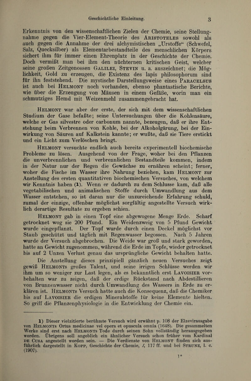 Erkenntnis von den wissenschaftlichen Zielen der Chemie, seine Stellung¬ nahme gegen die Vier-Element-Theorie des Aristoteles sowohl als auch gegen die Annahme der drei alchymistischen „Urstoffe“ (Schwefel, Salz, Quecksilber) als Elementarbestandteile des menschlichen Körpers sichert ihm für immer einen Ehrenplatz in der Geschichte der Chemie. Doch vermißt man bei ihm den nüchternen kritischen Geist, welcher seine großen Zeitgenossen Galilei, Stevin u. a. auszeichnet; die Mög¬ lichkeit, Gold zu erzeugen, die Existenz des lapis philosophorum sind für ihn feststehend. Die mystische Darstellungsweise eines Paracelsus ist auch bei Helmont noch vorhanden, ebenso phantastische Berichte, wie über die Erzeugung von Mäusen in einem Gefäße, worin man ein schmutziges Hemd mit Weizenmehl zusammengebracht hat. Helmont war aber der erste, der sich mit dem wissenschaftlichen Studium der Gase befaßte; seine Untersuchungen über die Kohlensäure, welche er Gas silvestre oder carbonum nannte, bezeugen, daß er ihre Ent¬ stehung beim Verbrennen von Kohle, bei der Alkoholgärung, bei der Ein¬ wirkung von Säuren auf Kalkstein kannte; er wußte, daß sie Tiere erstickt und ein Licht zum Verlöschen bringt. Helmont versuchte endlich auch bereits experimentell biochemische Probleme zu lösen. Ausgehend von der Frage, woher bei den Pflanzen die unverbrennlichen und verbrennlichen Bestandteile kommen, indem in der Natur nur der Regen die Gewächse zu ernähren scheint; ferner, woher die Fische im Wasser ihre Nahrung beziehen, kam Helmont zur Anstellung des ersten quantitativen biochemischen Versuches, von welchem wir Kenntnis haben (1). Wenn er dadurch zu dem Schlüsse kam, daß alle vegetabilischen und animalischen Stoffe durch Umwandlung aus dem Wasser entstehen, so ist daran nur die unzureichende Erfahrung schuld, zumal der einzige, offenbar möglichst sorgfältig angestellte Versuch wirk¬ lich derartige Resultate zu ergeben schien. Helmont gab in einen Topf eine abgewogene Menge Erde. Scharf getrocknet wog sie 200 Pfund. Ein Weidenzweig von 5 Pfund Gewicht wurde eingepflanzt. Der Topf wurde durch einen Deckel möglichst vor Staub geschützt und täglich mit Regenwasser begossen. Nach 5 Jahren wurde der Versuch abgebrochen. Die Weide war groß und stark geworden, hatte an Gewicht zugenommen, während die Erde im Topfe, wieder getrocknet bis auf 2 Unzen Verlust genau das ursprüngliche Gewicht behalten hatte. Die Anstellung dieses prinzipiell gänzlich neuen Versuches zeigt gewiß Helmonts großes Talent, und seine irrigen Schlüsse werden wir ihm um so weniger zur Last legen, als es bekanntlich erst Lavoisier Vor¬ behalten war zu zeigen, daß der erdige Rückstand nach Abdestillieren von Brunnenwasser nicht durch Umwandlung des Wassers in Erde zu er¬ klären ist. Helmonts Versuch hatte auch die Konsequenz, daß die Chemiker bis auf Lavoisier die erdigen Mineralstoffe für keine Elemente hielten. So griff die Pflanzenphysiologie in die Entwicklung der Chemie ein. 1) Dieser vielzitierte berühmte Versuch wird erwähnt p. 108 der Elzevirausgabe von Helmonts Ortus medicinae vel opera et opuscula omnia (1648). Die gesammelten Werke sind erst nach Helmonts Tode durch seinen Sohn vollständig herausgegeben worden. Übrigens soll angeblich ein ähnlicher Versuch schon früher vom Kardinal de Cusa angestellt worden sein. — Die Verdienste von Helmont finden sich aus¬ führlich dargestellt in Kopp, Geschichte der Chemie, /, 117 ff. und bei Strunz, 1. c. (1907). 1*