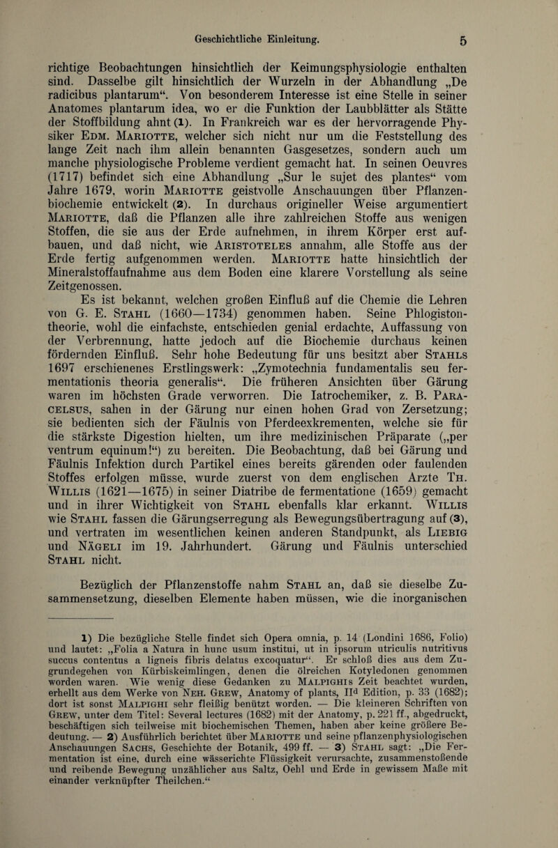 richtige Beobachtungen hinsichtlich der Keimungsphysiologie enthalten sind. Dasselbe gilt hinsichtlich der Wurzeln in der Abhandlung „De radicibus plantarum“. Von besonderem Interesse ist eine Stelle in seiner Anatomes plantarum idea, wo er die Funktion der Laubblätter als Stätte der Stoffbildung ahnt(i). In Frankreich war es der hervorragende Phy¬ siker Edm. Mariotte, welcher sich nicht nur um die Feststellung des lange Zeit nach ihm allein benannten Gasgesetzes, sondern auch um manche physiologische Probleme verdient gemacht hat. In seinen Oeuvres (1717) befindet sich eine Abhandlung „Sur le sujet des plantes“ vom Jahre 1679, worin Mariotte geistvolle Anschauungen über Pflanzen¬ biochemie entwickelt (2). In durchaus origineller Weise argumentiert Mariotte, daß die Pflanzen alle ihre zahlreichen Stoffe aus wenigen Stoffen, die sie aus der Erde aufnehmen, in ihrem Körper erst auf¬ bauen, und daß nicht, wie Aristoteles annahm, alle Stoffe aus der Erde fertig aufgenommen werden. Mariotte hatte hinsichtlich der Mineralstoffaufnähme aus dem Boden eine klarere Vorstellung als seine Zeitgenossen. Es ist bekannt, welchen großen Einfluß auf die Chemie die Lehren von G. E. Stahl (1660—1734) genommen haben. Seine Phiogiston¬ theorie, wohl die einfachste, entschieden genial erdachte, Auffassung von der Verbrennung, hatte jedoch auf die Biochemie durchaus keinen fördernden Einfluß. Sehr hohe Bedeutung für uns besitzt aber Stahls 1697 erschienenes Erstlingswerk: „Zymotechnia fundamentalis seu fer- mentationis theoria generalis“. Die früheren Ansichten über Gärung waren im höchsten Grade verworren. Die Iatrochemiker, z. B. Para¬ celsus, sahen in der Gärung nur einen hohen Grad von Zersetzung; sie bedienten sich der Fäulnis von Pferdeexkrementen, welche sie für die stärkste Digestion hielten, um ihre medizinischen Präparate („per ventrum equinum!“) zu bereiten. Die Beobachtung, daß bei Gärung und Fäulnis Infektion durch Partikel eines bereits gärenden oder faulenden Stoffes erfolgen müsse, wurde zuerst von dem englischen Arzte Th. Willis (1621—1675) in seiner Diatribe de fermentatione (1659) gemacht und in ihrer Wichtigkeit von Stahl ebenfalls klar erkannt. Willis wie Stahl fassen die Gärungserregung als Bewegungsübertragung auf (3), und vertraten im wesentlichen keinen anderen Standpunkt, als Liebig und Nägeli im 19. Jahrhundert. Gärung und Fäulnis unterschied Stahl nicht. Bezüglich der Pflanzenstoffe nahm Stahl an, daß sie dieselbe Zu¬ sammensetzung, dieselben Elemente haben müssen, wie die inorganischen 1) Die bezügliche Stelle findet sich Opera omnia, p. 14 (Londini 1686, Folio) und lautet: „Folia a Natura in hunc usum institui, ut in ipsorum utriculis nutritivus succus contentus a ligneis fibris delatus excoquatur“. Er schloß dies aus dem Zu¬ grundegehen von Kürbiskeimlingen, denen die ölreichen Kotyledonen genommen worden waren. Wie wenig diese Gedanken zu Malpighis Zeit beachtet wurden, erhellt aus dem Werke von Neh. Grew, Anatomy of plants, IId Edition, p. 33 (1682); dort ist sonst Malpighi sehr fleißig benützt worden. — Die kleineren Schriften von Grew, unter dem Titel: Several lectures (1682) mit der Anatomy, p. 221 ff., abgedruckt, beschäftigen sich teilweise mit biochemischen Themen, haben aber keine größere Be¬ deutung. — 2) Ausführlich berichtet über Mariotte und seine pflanzenphysiologischen Anschauungen Sachs, Geschichte der Botanik, 499 ff. — 3) Stahl sagt: „Die Fer¬ mentation ist eine, durch eine wässerichte Flüssigkeit verursachte, zusammenstoßende und reibende Bewegung unzählicher aus Saltz, Oehl und Erde in gewissem Maße mit einander verknüpfter Theilchen.“