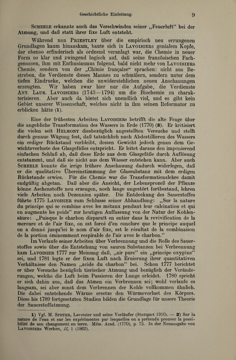 Scheele erkannte auch das Verschwinden seiner „Feuerluft“ bei der Atmung, und daß statt ihrer fixe Luft entsteht. Während nun Priestley über die empirisch neu errungenen Grundlagen kaum hinauskam, baute sich in Lavoisiers genialem Kopfe, der ebenso erfinderisch als ordnend veranlagt war, die Chemie in neuer Form so klar und zwingend logisch auf, daß seine französischen Fach¬ genossen, ihm mit Enthusiasmus folgend, bald nicht mehr von Lavoisiers Chemie, sondern von der „Chimie fran^aise“ sprachen: nicht aus Be¬ streben, die Verdienste dieses Mannes zu schmälern, sondern unter dem tiefen Eindrücke, welchen die unwiderstehlichen neuen Anschauungen erzeugten. Wir haben zwar hier nur die Aufgabe, die Verdienste Ant. Laur. Lavoisiers (1743—1794) um die Biochemie zu charak¬ terisieren. Aber auch da bietet sich unendlich viel, und es gibt kein Gebiet unserer Wissenschaft, welches nicht in ihm seinen Reformator zu erblicken hätte (l). Eine der frühesten Arbeiten Lavoisiers betrifft die alte Frage über die angebliche Transformation des Wassers in Erde (1770) (2). Er kritisiert die vielen seit Helmont diesbezüglich angestellten Versuche und stellt durch genaue Wägung fest, daß tatsächlich nach Abdestillieren des Wassers ein erdiger Rückstand verbleibt, dessen Gewicht jedoch genau dem Ge¬ wichtsverluste des Glasgefäßes entspricht. Er leitet daraus den imponierend einfachen Schluß ab, daß diese Erde aus dem Glasgefäße durch Auflösung entstammt, und daß sie nicht aus dem Wasser entstehen kann. Aber auch Scheele konnte die irrige frühere Anschauung dadurch widerlegen, daß er die qualitative Übereinstimmung der Glassubstanz mit dem erdigen Rückstände erwies. Für die Chemie war die Transformationslehre damit endgültig abgetan. Daß aber die Ansicht, der Lebensprozeß der Pflanze könne Aschenstoffe neu erzeugen, noch lange ungestört fortbestand, lehren viele Arbeiten noch Dezennien später. Die Entdeckung des Sauerstoffes führte 1775 Lavoisier zum Schlüsse seiner Abhandlung: „Sur la nature du principe qui se combine avec les metaux pendant leur calcination et qui en augmente les poids“ zur heutigen Auffassung von der Natur der Kohlen¬ säure: „Puisque le charbon disparait en entier dans la revivification de la mercure et de Fair fixe, on est force d’en conclure que le principe auquel on a donne jusqu’ici le nom d’air fixe, est le resultat de la combinaison de la portion eminemment respirable de Fair avec le charbon.“ Im Verlaufe seiner Arbeiten über Verbrennung und die Rolle des Sauer¬ stoffes sowie über die Entstehung von sauren Substanzen bei Verbrennung kam Lavoisier 1777 zur Meinung daß, „air pure“ ein „principe oxygene“ sei, und 1781 legte er der fixen Luft nach Eruierung ihrer quantitativen Verhältnisse den Namen „acide du charbon“ bei. Schon 1777 berichtet er über Versuche bezüglich tierischer Atmung und bezüglich der Verände¬ rungen, welche die Luft beim Passieren der Lunge erleidet. 1780 spricht er sich dahin aus, daß das Atmen ein Verbrennen sei; wohl verlaufe es langsam, sei aber sonst dem Verbrennen der Kohle vollkommen ähnlich. Die dabei entstehende Wärme ersetze den Wärmeverlust des Körpers. Diese bis 1789 fortgesetzten Studien bilden die Grundlage für unsere Theorie der Sauerstoffatmung. 1) Vgl. M. Speter, Lavoisier und seine Vorläufer (Stuttgart 1910). — 2) Sur la nature de l’eau et sur les expdrimentes par lesquelles on a pretendu prouver la possi- bilitd de son changement en terre. Mdm. Acad. (1770), p. 73. In der Neuausgabe von Lavoisiers Werken, //, 1 (1862).