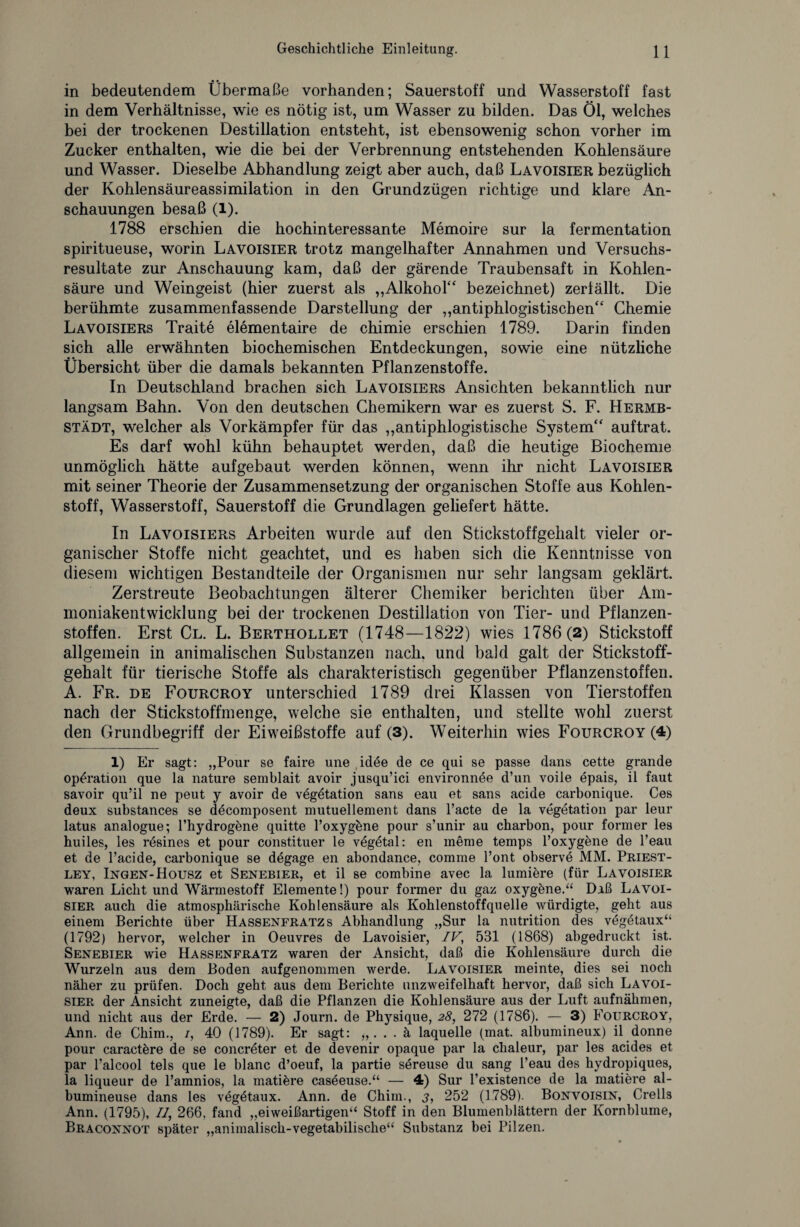 in bedeutendem Übermaße vorhanden; Sauerstoff und Wasserstoff fast in dem Verhältnisse, wie es nötig ist, um Wasser zu bilden. Das Öl, welches bei der trockenen Destillation entsteht, ist ebensowenig schon vorher im Zucker enthalten, wie die bei der Verbrennung entstehenden Kohlensäure und Wasser. Dieselbe Abhandlung zeigt aber auch, daß Lavoisier bezüglich der Kohlensäureassimilation in den Grundzügen richtige und klare An¬ schauungen besaß (1). 1788 erschien die hochinteressante Memoire sur la fermentation spiritueuse, worin Lavoisier trotz mangelhafter Annahmen und Versuchs¬ resultate zur Anschauung kam, daß der gärende Traubensaft in Kohlen¬ säure und Weingeist (hier zuerst als „Alkohol“ bezeichnet) zerfällt. Die berühmte zusammenfassende Darstellung der „antiphlogistischen“ Chemie Lavoisiers Traite elementaire de chimie erschien 1789. Darin finden sich alle erwähnten biochemischen Entdeckungen, sowie eine nützliche Übersicht über die damals bekannten Pflanzenstoffe. In Deutschland brachen sich Lavoisiers Ansichten bekanntlich nur langsam Bahn. Von den deutschen Chemikern war es zuerst S. F. Hermb- städt, welcher als Vorkämpfer für das „antiphlogistische System“ auftrat. Es darf wohl kühn behauptet werden, daß die heutige Biochemie unmöglich hätte aufgebaut werden können, wenn ihr nicht Lavoisier mit seiner Theorie der Zusammensetzung der organischen Stoffe aus Kohlen¬ stoff, Wasserstoff, Sauerstoff die Grundlagen geliefert hätte. In Lavoisiers Arbeiten wurde auf den Stickstoffgehalt vieler or¬ ganischer Stoffe nicht geachtet, und es haben sich die Kenntnisse von diesem wichtigen Bestandteile der Organismen nur sehr langsam geklärt. Zerstreute Beobachtungen älterer Chemiker berichten über Am¬ moniakentwicklung bei der trockenen Destillation von Tier- und Pflanzen¬ stoffen. Erst Cl. L. Berthollet (1748—1822) wies 1786(2) Stickstoff allgemein in animalischen Substanzen nach, und bald galt der Stickstoff¬ gehalt für tierische Stoffe als charakteristisch gegenüber Pflanzenstoffen. A. Fr. de Fourcroy unterschied 1789 drei Klassen von Tierstoffen nach der Stickstoffmenge, welche sie enthalten, und stellte wohl zuerst den Grundbegriff der Eiweißstoffe auf (3). Weiterhin wies Fourcroy (4) 1) Er sagt: „Pour se faire une idee de ce qui se passe dans cette grande Operation que la nature semblait avoir jusqu’ici environnee d’un voile epais, il faut savoir qu’il ne peut y avoir de Vegetation sans eau et saus acide carbonique. Ces deux substances se decomposent mutuellement dans l’acte de la Vegetation par leur latus analogue; Phydrogene quitte l’oxygbne pour s’unir au charbon, pour former les huiles, les resines et pour constituer le vegetal: en meine temps l’oxygene de l’eau et de Pacide, carbonique se degage en abondance, comme Pont observe MM. Priest¬ ley, Ingen-Housz et Senebier, et il se combine avec la lumiere (für Lavoisier waren Licht und Wärmestoff Elemente!) pour former du gaz oxygene.“ Daß Lavoi¬ sier auch die atmosphärische Kohlensäure als Kohlenstoffquelle würdigte, geht aus einem Berichte über Hassenfratz s Abhandlung „Sur la nutrition des vegetaux“ (1792) hervor, welcher in Oeuvres de Lavoisier, IV, 531 (1868) abgedruckt ist. Senebier wie Hassenfratz waren der Ansicht, daß die Kohlensäure durch die Wurzeln aus dem Boden aufgenommen werde. Lavoisier meinte, dies sei noch näher zu prüfen. Doch geht aus dem Berichte unzweifelhaft hervor, daß sich Lavoi¬ sier der Ansicht zuneigte, daß die Pflanzen die Kohlensäure aus der Luft auf nähmen, und nicht aus der Erde. — 2) Journ. de Physique, 28, 272 (1786). — 3) Fourcroy, Ann. de Chim., /, 40 (1789). Er sagt: „. . . ä laquelle (mat. albumineux) il donne pour caractbre de se concreter et de devenir opaque par la chaleur, par les acides et par Palcool tels que le blanc d’oeuf, la partie sereuse du sang Peau des hydropiques, la liqueur de l’amnios, la matibre caseeuse.“ — 4) Sur Pexistence de la matiere al- bumineuse dans les vegbtaux. Ann. de Chim., 3, 252 (1789). Bonvoisin, Crells Ann. (1795), II, 266, fand „eiweißartigen“ Stoff in den Blumenblättern der Kornblume, Braconnot später „animalisch-vegetabilische“ Substanz bei Pilzen.