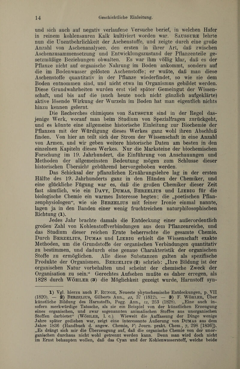 und sich auch auf negativ verlaufene Versuche berief, in welchen Hafer in reinem kohlensauren Kalk kultiviert worden war. Saussure lehrte nun die Unentbehrlichkeit der Aschenstoffe, und zeigte durch eine große Anzahl von Aschenanalysen, den ersten in ihrer Art, daß zwischen Aschenzusammensetzung und Entwicklungszustand der Pflanzenteile ge¬ setzmäßige Beziehungen obwalten. Es war ihm völlig klar, daß es der Pflanze nicht auf organische Nahrung im Boden ankommt, sondern auf die im Bodenwasser gelösten Aschenstoffe; er wußte, daß man diese Aschenstoffe quantitativ in der Pflanze wiederfindet, so wie sie dem Boden entnommen sind, und nicht etwa im Organismus gebildet werden. Diese Grundwahrheiten wurden erst viel später Gemeingut der Wissen¬ schaft, und bis auf die (auch heute noch nicht gänzlich aufgeklärte) aktive lösende Wirkung der Wurzeln im Boden hat man eigentlich nichts hinzu kennen gelernt. Die Recherches chimiques von Saussure sind in der Regel das¬ jenige Werk, worauf man beim Studium von Spezialfragen zurückgeht, und es könnte eine allgemeine historische Einleitung zur Biochemie der Pflanzen mit der Würdigung dieses Werkes ganz wohl ihren Abschluß finden. Von hier an teilt sich der Strom der Wissenschaft in eine Anzahl von Armen, und wir geben weitere historische Daten am besten in den einzelnen Kapiteln dieses Werkes. Nur die Marksteine der biochemischen Forschung im 19. Jahrhundert, die Einführung von Anschauungen und Methoden der allgemeinsten Bedeutung mögen zum Schlüsse dieser historischen Übersicht gebührend hervorgehoben werden. Das Schicksal der pflanzlichen Ernährungslehre lag in der ersten Hälfte des 19. Jahrhunderts ganz in den Händen der Chemiker, und eine glückliche Fügung war es, daß die großen Chemiker dieser Zeit fast sämtlich, wie ein Davy, Dumas, Berzelius und Liebig für die biologische Chemie ein warmes Interesse hegten; die „poetischen Pflan¬ zenphysiologen“, wie sie Berzelius mit feiner Ironie einmal nannte, lagen ja in den Banden einer wenig fruchtreichen naturphilosophischen Richtung (l). Jedes Jahr brachte damals die Entdeckung einer außerordentlich großen Zahl von Kohlen Stoff Verbindungen aus dem Pflanzenreiche, und das Studium dieser reichen Ernte beherrschte die gesamte Chemie. Durch Berzelius, Dumas und Liebig erhielt die Wissenschaft exakte Methoden, um die Grundstoffe der organischen Verbindungen quantitativ zu bestimmen, und dadurch eine genaue Charakteristik der organischen Stoffe zu ermöglichen. Alle diese Substanzen galten als spezifische Produkte der Organismen. Berzelius (2) schrieb: „Ihre Bildung ist der organischen Natur Vorbehalten und scheint der chemische Zweck der Organisation zu sein.“ Gerechtes Aufsehen mußte es daher erregen, als 1828 durch Wöhler (3) die Möglichkeit gezeigt wurde, Harnstoff syn- 1) Vgl. hierzu auch F. Runge, Neueste phytochemische Entdeckungen, p. VII (1820). — 2) Berzelius, Gilberts Ann., 42, 37 (1812). — 3) F. Wöhler, Über künstliche Bildung des Harnstoffs, Pogg. Ann., 12, 253 (1828). „Eine auch in¬ sofern merkwürdige Tatsache, als sie ein Beispiel von der künstlichen Erzeugung eines organischen, und zwar sogenannten animalischen Stoffes aus unorganischen Stoffen darbietet“ (Wöhler, 1. c.). Wieweit die Auffassung der Dinge wenige Jahre später gediehen war, zeigt eine interessante Äußerung von Dumas aus dem Jahre 1836 (Handbuch d. angew. Chemie, V\ Journ. prakt. Chem., 7, 298 [1836]). „Es drängt sich mir die Überzeugung auf, daß die organische Chemie von der unor¬ ganischen durchaus nicht wohl getrennt werden kann. Denn man wird doch nicht im Ernst behaupten wollen, daß das Cyan und der Kohlenwasserstoff, welche beide