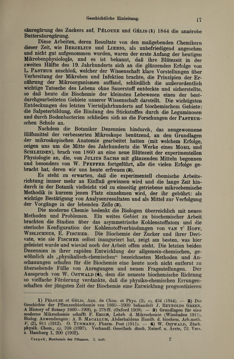 Säuregärung des Zuckers auf, Pelouze und Gelis (l) 1844 die anaerobe Buttersäuregärung. Diese Arbeiten, deren Resultate von den maßgebenden Chemikern dieser Zeit, wie Berzelius und Liebig, als unbefriedigend angesehen und nicht gut aufgenommen wurden, waren der erste Anfang der heutigen Mikrobenphysiologie, und es ist bekannt, daß ihre Blütezeit in der zweiten Hälfte des 19. Jahrhunderts sich an die glänzenden Erfolge von L. Pasteur anschloß, welcher der Wissenschaft klare Vorstellungen über Verbreitung der Mikroben und Infektion brachte, die Prinzipien der Er¬ nährung der Mikroorganismen auffand, schließlich die außerordentlich wichtige Tatsache des Lebens ohne Sauerstoff entdeckte und sicherstellte, so daß heute die Biochemie der kleinsten Lebewesen eines der best- durchgearbeiteten Gebiete unserer Wissenschaft darstellt. Die wichtigsten Entdeckungen des letzten Vierteljahrhunderts auf biochemischem Gebiete: die Salpeterbildung, die Bindung des Stickstoffes durch die Leguminosen und durch Bodenbacterien schließen sich an die Forschungen der Pasteur- schen Schule an. Nachdem die Botaniker Dezennien hindurch, das neugewonnene Hilfsmittel der verbesserten Mikroskope benützend, an den Grundlagen der mikroskopischen Anatomie gearbeitet hatten (mit welchem Erfolge, zeigen uns um die Mitte des Jahrhunderts die Werke eines Mohl und Schleiden), brach von 1860 an eine neue Blütezeit der experimentellen Physiologie an, die, von Julius Sachs mit glänzenden Mitteln begonnen und besonders von W. Pfeffer fortgeführt, alle die vielen Erfolge ge¬ bracht hat, deren wir uns heute erfreuen (2). Es steht zu erwarten, daß die experimentell chemische Arbeits¬ richtung immer mehr an Einfluß gewinnen wird und die lange Zeit hin¬ durch in der Botanik vielleicht viel zu einseitig getriebene mikrochemische Methodik in kurzem jenen Platz einnehmen wird, der ihr gebührt: als wichtige Bestätigung von Analysenresultaten und als Mittel zur Verfolgung der Vorgänge in der lebenden Zelle (3). Die moderne Chemie bedenkt die Biologen überreichlich mit neuen Methoden und Problemen. Ein weites Gebiet zu biochemischer Arbeit brachten die Studien über das asymmetrische Kohlenstoffatom und die sterische Konfiguration der Kohlenstoffverbindungen von van t’ Hoff, Wislicenus, E. Fischer. Die Biochemie der Zucker und ihrer Deri¬ vate, wie sie Fischer selbst inauguriert hat, zeigt am besten, was hier geleistet wurde und wieviel noch der Arbeit offen steht. Die letzten beiden Dezennien in ihrer rapiden Entwicklung der allgemein-chemischen, ge¬ wöhnlich als ,,physikalisch-chemischen“ bezeichneten Methoden und An¬ schauungen schufen für die Biochemie eine heute noch nicht entfernt zu übersehende Fülle von Anregungen und neuen Fragestellungen. Der Ausspruch von W. Ostwald (4), dem die neueste biochemische Richtung so vielfache Förderung verdankte, daß die physiko-chemischen Errungen¬ schaften der jüngsten Zeit der Biochemie eine Entwicklung prognostizieren # 1) Pelouze et Gelis, Ann. de Chim. et Phys. (3), jo, 434 (1844). — 2) Die Geschichte der Pflanzenbiochemie von 1860—1900 behandelt J. Reynolds Green, A History of Botany 1860—1900, p. 278 ff. (Oxford 1909). — 3) Grundlagen für eine moderne Mikrochemie schafft F. Emich, Lehrb. d. Mikrochemie (Wiesbaden 1911). Biolog. Anwendungen: A. B. Macallum, Abderhaldens Handb. d. biochem. Arb.meth. V, (2), 911 (1912). 0. Tunmann, Pharm. Post (1911). — 4) W. Ostwald, Ztsch. physik. Chem., 23, 708 (1897). Verhandl. Gesellsch. dtsch. Naturf. u. Ärzte, 73. Vers, z. Hamburg I, 200 (1902). Czapek, Biochemie der Pflanzen. 2. Aufl. 2
