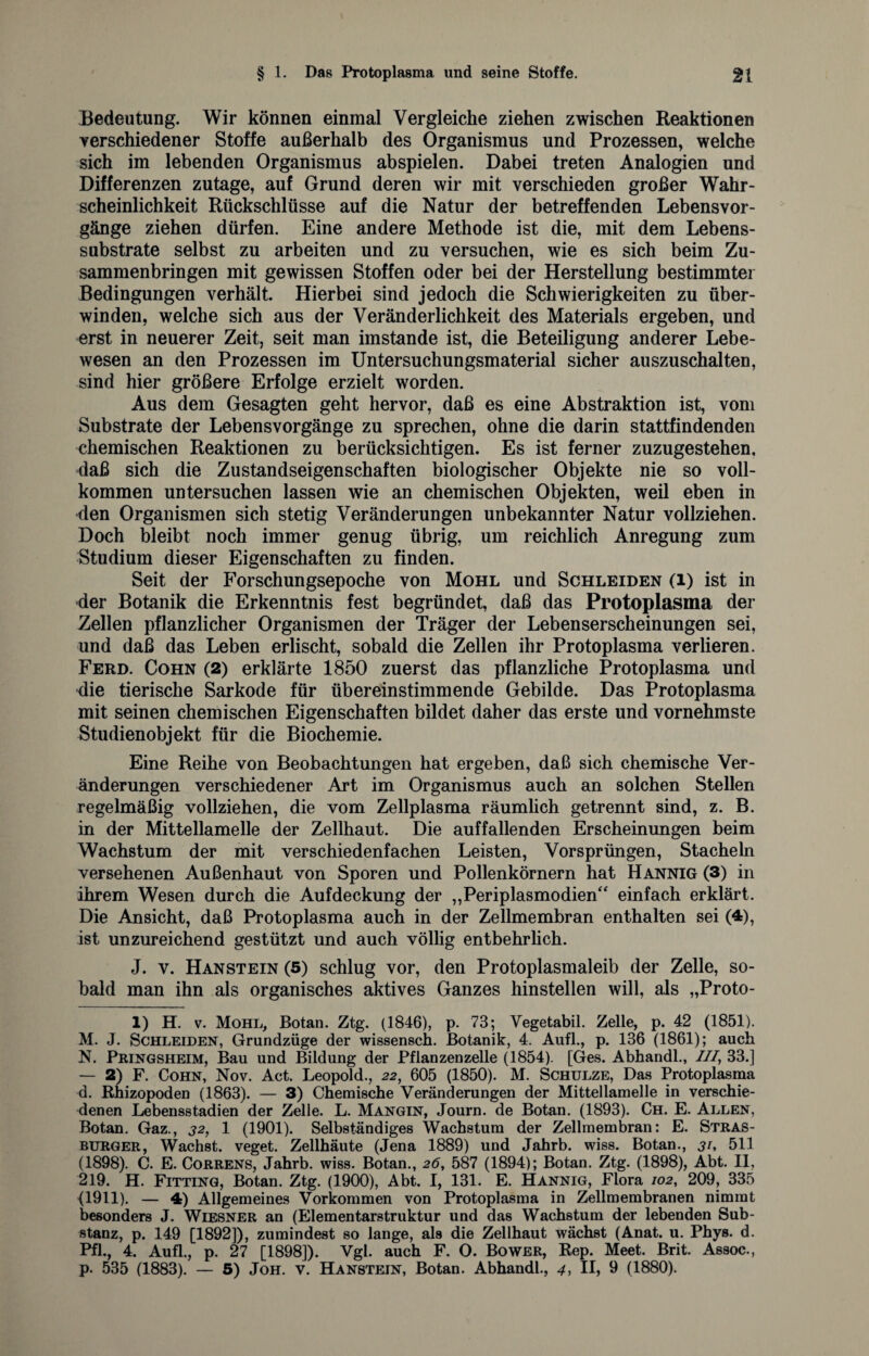 Bedeutung. Wir können einmal Vergleiche ziehen zwischen Reaktionen verschiedener Stoffe außerhalb des Organismus und Prozessen, welche sich im lebenden Organismus abspielen. Dabei treten Analogien und Differenzen zutage, auf Grund deren wir mit verschieden großer Wahr¬ scheinlichkeit Rückschlüsse auf die Natur der betreffenden Lebensvor¬ gänge ziehen dürfen. Eine andere Methode ist die, mit dem Lebens¬ substrate selbst zu arbeiten und zu versuchen, wie es sich beim Zu¬ sammenbringen mit gewissen Stoffen oder bei der Herstellung bestimmter Bedingungen verhält. Hierbei sind jedoch die Schwierigkeiten zu über¬ winden, welche sich aus der Veränderlichkeit des Materials ergeben, und erst in neuerer Zeit, seit man imstande ist, die Beteiligung anderer Lebe¬ wesen an den Prozessen im Untersuchungsmaterial sicher auszuschalten, sind hier größere Erfolge erzielt worden. Aus dem Gesagten geht hervor, daß es eine Abstraktion ist, vom Substrate der Lebensvorgänge zu sprechen, ohne die darin stattfindenden chemischen Reaktionen zu berücksichtigen. Es ist ferner zuzugestehen, daß sich die Zustandseigenschaften biologischer Objekte nie so voll¬ kommen untersuchen lassen wie an chemischen Objekten, weil eben in den Organismen sich stetig Veränderungen unbekannter Natur vollziehen. Doch bleibt noch immer genug übrig, um reichlich Anregung zum Studium dieser Eigenschaften zu finden. Seit der Forschungsepoche von Mohl und Schleiden (l) ist in 4er Botanik die Erkenntnis fest begründet, daß das Protoplasma der Zellen pflanzlicher Organismen der Träger der Lebenserscheinungen sei, und daß das Leben erlischt, sobald die Zellen ihr Protoplasma verlieren. Ferd. Cohn (2) erklärte 1850 zuerst das pflanzliche Protoplasma und die tierische Sarkode für übereinstimmende Gebilde. Das Protoplasma mit seinen chemischen Eigenschaften bildet daher das erste und vornehmste Studienobjekt für die Biochemie. Eine Reihe von Beobachtungen hat ergeben, daß sich chemische Ver¬ änderungen verschiedener Art im Organismus auch an solchen Stellen regelmäßig vollziehen, die vom Zellplasma räumlich getrennt sind, z. B. in der Mittellamelle der Zellhaut. Die auffallenden Erscheinungen beim Wachstum der mit verschiedenfachen Leisten, Vorsprüngen, Stacheln versehenen Außenhaut von Sporen und Pollenkörnern hat Hannig (3) in ihrem Wesen durch die Aufdeckung der „Periplasmodien“ einfach erklärt. Die Ansicht, daß Protoplasma auch in der Zellmembran enthalten sei (4), ist unzureichend gestützt und auch völlig entbehrlich. J. v. Hanstein (5) schlug vor, den Protoplasmaleib der Zelle, so¬ bald man ihn als organisches aktives Ganzes hinstellen will, als „Proto- 1) H. v. Mohl, Botan. Ztg. (1846), p. 73; Vegetabil. Zelle, p. 42 (1851). M. J. Schleiden, Grundzüge der wissensch. Botanik, 4. Aufl., p. 136 (1861); auch N. Pringsheim, Bau und Bildung der Pflanzenzelle (1854). [Ges. Abhandl., ///, 33.] — 2) F. Cohn, Nov. Act. Leopold., 22, 605 (1850). M. Schulze, Das Protoplasma d. R-hizopoden (1863). — 3) Chemische Veränderungen der Mittellamelle in verschie¬ denen Lebensstadien der Zelle. L. Mangin, Journ. de Botan. (1893). Ch. E. Allen, Botan. Gaz., 32, 1 (1901). Selbständiges Wachstum der Zellmembran: E. Stras- burger, Wachst, veget. Zellhäute (Jena 1889) und Jahrb. wiss. Botan., 31, 511 (1898). C. E. Correns, Jahrb. wiss. Botan., 26, 587 (1894); Botan. Ztg. (1898), Abt. II, 219. H. Fitting, Botan. Ztg. (1900), Abt. I, 131. E. Hannig, Flora 102, 209, 335 (1911). — 4) Allgemeines Vorkommen von Protoplasma in Zellmembranen nimmt besonders J. Wiesner an (Elementarstruktur und das Wachstum der lebenden Sub¬ stanz, p. 149 [1892]), zumindest so lange, als die Zellhaut wächst (Anat. u. Phys. d. Pfl., 4. Aufl., p. 27 [1898]). Vgl. auch F. O. Bower, Rep. Meet. Brit. Assoc., p. 535 (1883). — 5) Joh. v. Hanstein, Botan. Abhandl., 4, II, 9 (1880).