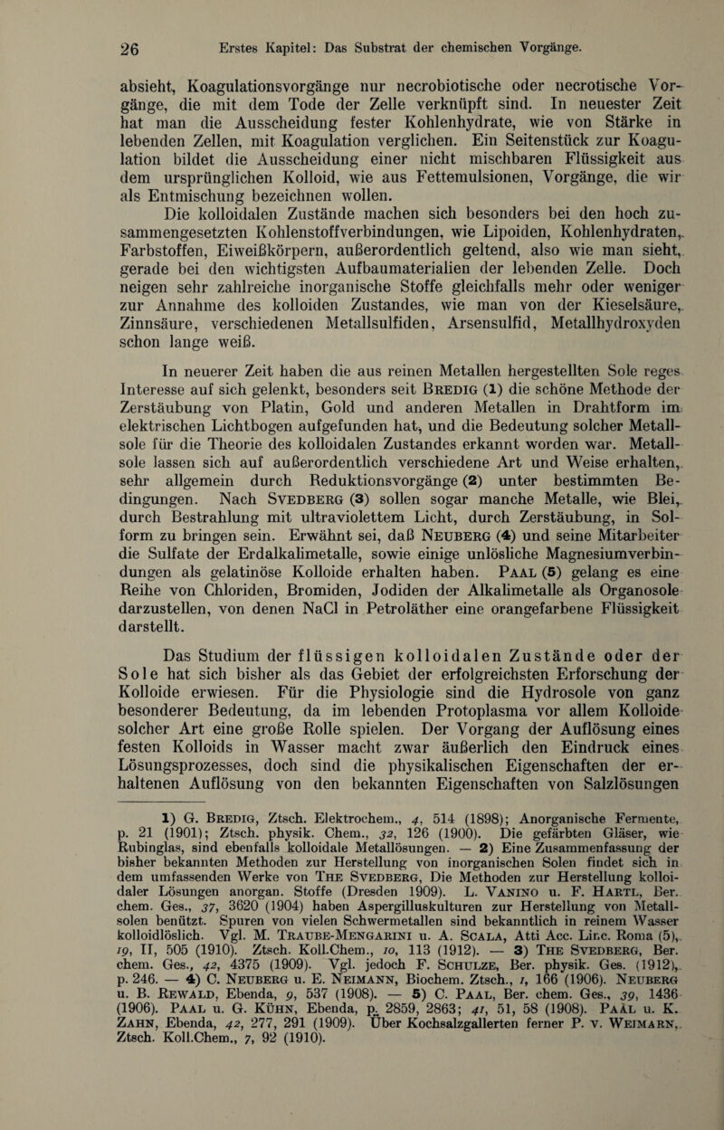 absieht, KoagulationsVorgänge nur necrobiotische oder necrotische Vor¬ gänge, die mit dem Tode der Zelle verknüpft sind. In neuester Zeit hat man die Ausscheidung fester Kohlenhydrate, wie von Stärke in lebenden Zellen, mit Koagulation verglichen. Ein Seitenstück zur Koagu¬ lation bildet die Ausscheidung einer nicht mischbaren Flüssigkeit aus dem ursprünglichen Kolloid, wie aus Fettemulsionen, Vorgänge, die wir als Entmischung bezeichnen wollen. Die kolloidalen Zustände machen sich besonders bei den hoch zu¬ sammengesetzten Kohlenstoffverbindungen, wie Lipoiden, Kohlenhydraten,. Farbstoffen, Eiweißkörpern, außerordentlich geltend, also wie man sieht, gerade bei den wichtigsten Aufbaumaterialien der lebenden Zelle. Doch neigen sehr zahlreiche inorganische Stoffe gleichfalls mehr oder weniger zur Annahme des kolloiden Zustandes, wie man von der Kieselsäure,. Zinnsäure, verschiedenen Metallsulfiden, Arsensulfid, Metallhydroxyden schon lange weiß. In neuerer Zeit haben die aus reinen Metallen hergestellten Sole reges Interesse auf sich gelenkt, besonders seit Bredig (1) die schöne Methode der Zerstäubung von Platin, Gold und anderen Metallen in Drahtform im elektrischen Lichtbogen aufgefunden hat* und die Bedeutung solcher Metall¬ sole für die Theorie des kolloidalen Zustandes erkannt worden war. Metall¬ sole lassen sich auf außerordentlich verschiedene Art und Weise erhalten,, sehr allgemein durch Reduktionsvorgänge (2) unter bestimmten Be¬ dingungen. Nach Svedberg (3) sollen sogar manche Metalle, wie Blei,, durch Bestrahlung mit ultraviolettem Licht, durch Zerstäubung, in Sol- form zu bringen sein. Erwähnt sei, daß Neuberg (4) und seine Mitarbeiter die Sulfate der Erdalkalimetalle, sowie einige unlösliche Magnesiumverbin¬ dungen als gelatinöse Kolloide erhalten haben. Paal (5) gelang es eine Reihe von Chloriden, Bromiden, Jodiden der Alkalimetalle als Organosole darzustellen, von denen NaCl in Petroläther eine orangefarbene Flüssigkeit darstellt. Das Studium der flüssigen kolloidalen Zustände oder der Sole hat sich bisher als das Gebiet der erfolgreichsten Erforschung der Kolloide erwiesen. Für die Physiologie sind die Hydrosole von ganz besonderer Bedeutung, da im lebenden Protoplasma vor allem Kolloide solcher Art eine große Rolle spielen. Der Vorgang der Auflösung eines festen Kolloids in Wasser macht zwar äußerlich den Eindruck eines Lösungsprozesses, doch sind die physikalischen Eigenschaften der er¬ haltenen Auflösung von den bekannten Eigenschaften von Salzlösungen 1) G. Bredig, Ztsch. Elektrochem., 4, 514 (1898); Anorganische Fermente, p. 21 (1901); Ztsch. physik. Chem., 32, 126 (1900). Die gefärbten Gläser, wie Rubinglas, sind ebenfalls kolloidale Metallösungen. — 2) Eine Zusammenfassung der bisher bekannten Methoden zur Herstellung von inorganischen Solen findet sich in dem umfassenden Werke von The Svedberg, Die Methoden zur Herstellung kolloi¬ daler Lösungen anorgan. Stoffe (Dresden 1909). L. Vanino u. F. Hartl, Ber. chem. Ges., 37, 3620 (1904) haben Aspergilluskulturen zur Herstellung von Metall¬ solen benützt. Spuren von vielen Schwermetallen sind bekanntlich in reinem Wasser kolloidlöslich. Vgl. M. Traube-Mengarini u. A. Scala, Atti Acc. Line. Roma (5), /p, II, 505 (1910). Ztsch. Koll.Chem., /o, 113 (1912). — 3) The Svedberg, Ber. chem. Ges., 42, 4375 (1909). Vgl. jedoch F. Schulze, Ber. physik. Ges. (1912),. p. 246. — 4) C. Neuberg u. E. Neimann, Biochem. Ztsch., /, 166 (1906). Neuberg u. B. Rewald, Ebenda, p, 537 (1908). — 5) C. Paal, Ber. chem. Ges., 39, 1436 (1906). Paal u. G. Kühn, Ebenda, p<; 2859, 2863; 41, 51, 58 (1908). Paal u. K. Zahn, Ebenda, 42, 277, 291 (1909). Über Kochsalzgallerten ferner P. v. Wejmarn,. Ztsch. Koll.Chem., 7, 92 (1910).