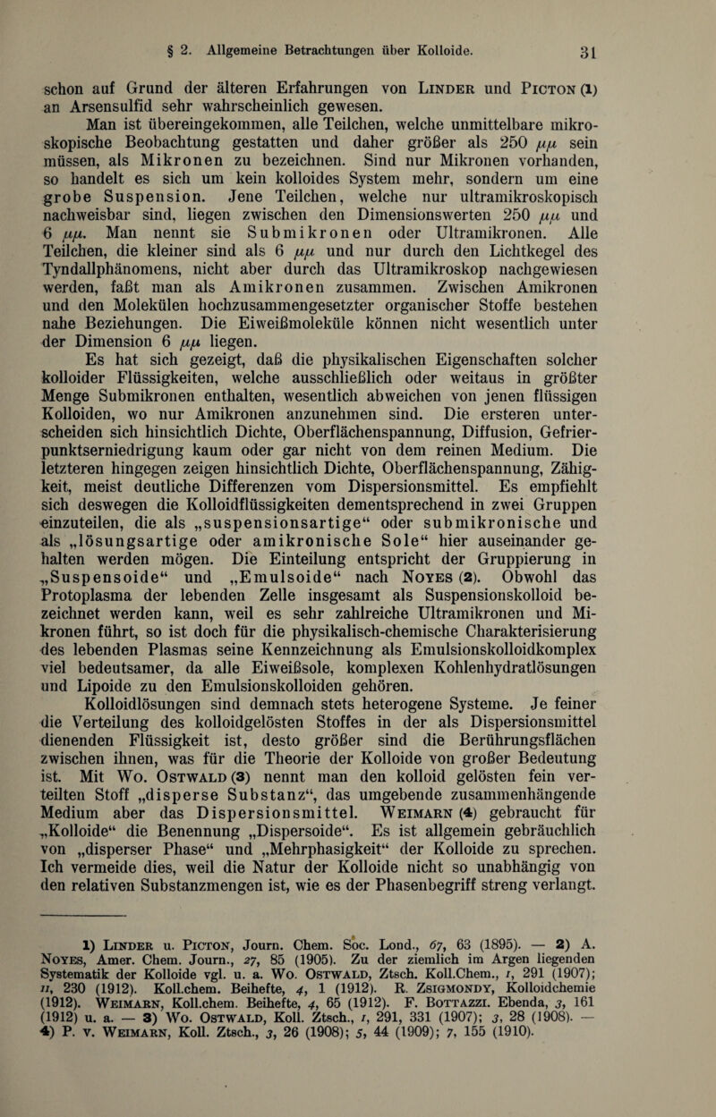 schon auf Grund der älteren Erfahrungen von Linder und Picton (l) an Arsensulfid sehr wahrscheinlich gewesen. Man ist übereingekommen, alle Teilchen, welche unmittelbare mikro¬ skopische Beobachtung gestatten und daher größer als 250 /u/u sein müssen, als Mikronen zu bezeichnen. Sind nur Mikronen vorhanden, so handelt es sich um kein kolloides System mehr, sondern um eine grobe Suspension. Jene Teilchen, welche nur ultramikroskopisch nachweisbar sind, liegen zwischen den Dimensionswerten 250 ju/u, und 6 LifA. Man nennt sie Submikronen oder Ultramikronen. Alle Teilchen, die kleiner sind als 6 /i/jl und nur durch den Lichtkegel des Tyndallphänomens, nicht aber durch das Ultramikroskop nachgewiesen werden, faßt man als Amikronen zusammen. Zwischen Amikronen und den Molekülen hochzusammengesetzter organischer Stoffe bestehen nahe Beziehungen. Die Eiweißmoleküle können nicht wesentlich unter der Dimension 6 jh/j, liegen. Es hat sich gezeigt, daß die physikalischen Eigenschaften solcher kolloider Flüssigkeiten, welche ausschließlich oder weitaus in größter Menge Submikronen enthalten, wesentlich abweichen von jenen flüssigen Kolloiden, wo nur Amikronen anzunehmen sind. Die ersteren unter¬ scheiden sich hinsichtlich Dichte, Oberflächenspannung, Diffusion, Gefrier¬ punktserniedrigung kaum oder gar nicht von dem reinen Medium. Die letzteren hingegen zeigen hinsichtlich Dichte, Oberflächenspannung, Zähig¬ keit, meist deutliche Differenzen vom Dispersionsmittel. Es empfiehlt sich deswegen die Kolloidflüssigkeiten dementsprechend in zwei Gruppen einzuteilen, die als „suspensionsartige“ oder submikronische und als „lösungsartige oder amikronische Sole“ hier auseinander ge¬ halten werden mögen. Die Einteilung entspricht der Gruppierung in „Suspensoide“ und „Emulsoide“ nach Noyes (2). Obwohl das Protoplasma der lebenden Zelle insgesamt als Suspensionskolloid be¬ zeichnet werden kann, weil es sehr zahlreiche Ultramikronen und Mi¬ kronen führt, so ist doch für die physikalisch-chemische Charakterisierung des lebenden Plasmas seine Kennzeichnung als Emulsionskolloidkomplex viel bedeutsamer, da alle Eiweißsole, komplexen Kohlenhydratlösungen und Lipoide zu den Emulsionskolloiden gehören. Kolloidlösungen sind demnach stets heterogene Systeme. Je feiner die Verteilung des kolloidgelösten Stoffes in der als Dispersionsmittel dienenden Flüssigkeit ist, desto größer sind die Berührungsflächen zwischen ihnen, was für die Theorie der Kolloide von großer Bedeutung ist. Mit Wo. Ostwald (3) nennt man den kolloid gelösten fein ver¬ teilten Stoff „disperse Substanz“, das umgebende zusammenhängende Medium aber das Dispersionsmittel. Weimarn (4) gebraucht für „Kolloide“ die Benennung „Dispersoide“. Es ist allgemein gebräuchlich von „disperser Phase“ und „Mehrphasigkeit“ der Kolloide zu sprechen. Ich vermeide dies, weil die Natur der Kolloide nicht so unabhängig von den relativen Substanzmengen ist, wie es der Phasenbegriff streng verlangt. 1) Linder u. Picton, Journ. Chem. Soc. Lond., <5?, 63 (1895). — 2) A. Noyes, Amer. Chem. Journ., 27, 85 (1905). Zu der ziemlich im Argen liegenden Systematik der Kolloide vgl. u. a. Wo. Ostwald, Ztsch. Koll.Chem., /, 291 (1907); 11, 230 (1912). Koll.chem. Beihefte, 4, 1 (1912). R. Zsigmondy, Kolloidchemie (1912). Weimarn, Koll.chem. Beihefte, 4, 65 (1912). F. Bottazzi. Ebenda, 3, 161 (1912) u. a. — 3) Wo. Ostwald, Koll. Ztsch., 1, 291, 331 (1907); 3, 28 (1908). — 4) P. y. Weimarn, Koll. Ztsch., 3, 26 (1908); 5, 44 (1909); 7, 155 (1910).