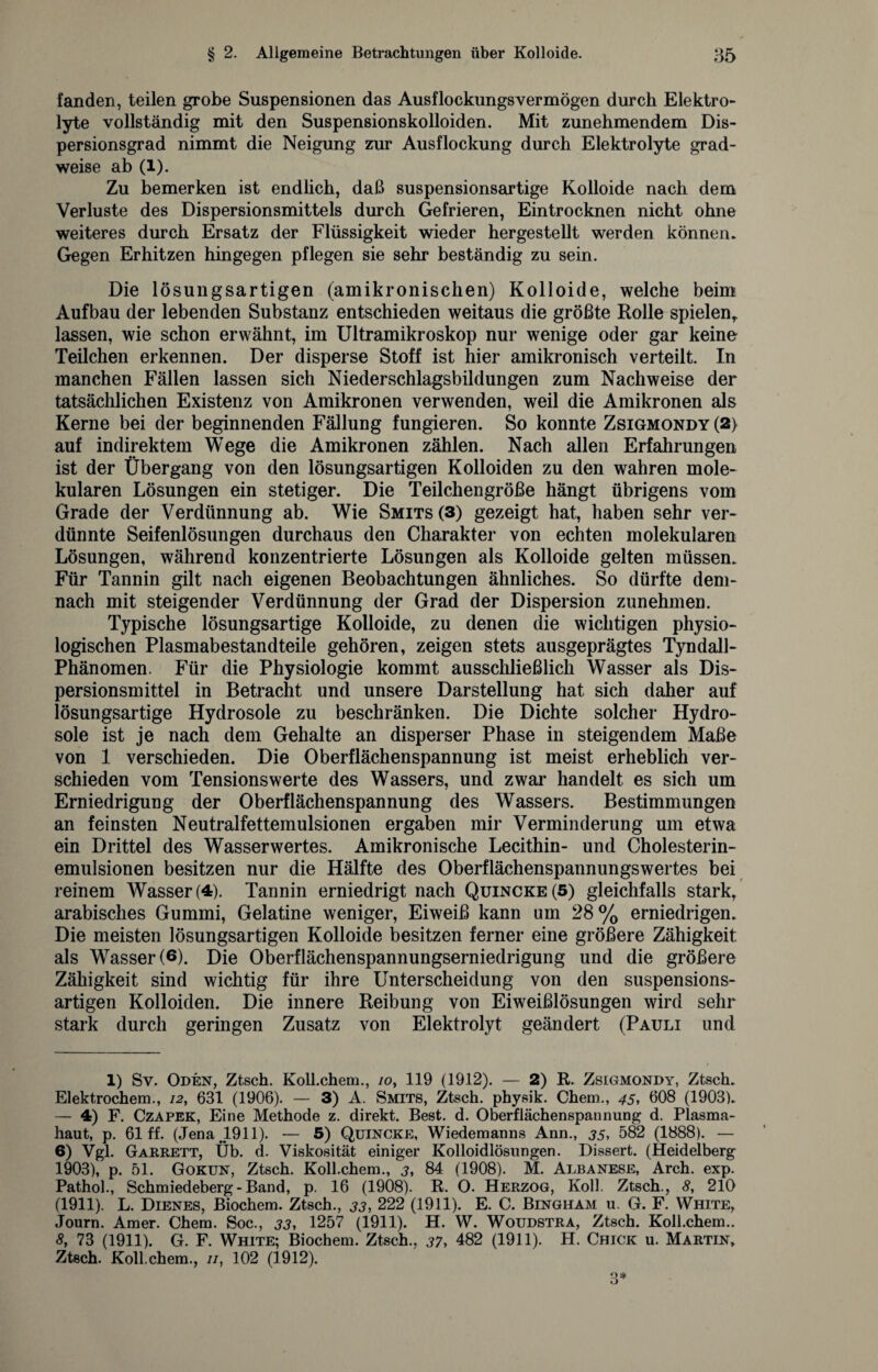 fanden, teilen grobe Suspensionen das Ausflockungsvermögen durch Elektro- lyte vollständig mit den Suspensionskolloiden. Mit zunehmendem Dis¬ persionsgrad nimmt die Neigung zur Ausflockung durch Elektrolyte grad¬ weise ab (1). Zu bemerken ist endlich, daß suspensionsartige Kolloide nach dem Verluste des Dispersionsmittels durch Gefrieren, Eintrocknen nicht ohne weiteres durch Ersatz der Flüssigkeit wieder hergestellt werden können. Gegen Erhitzen hingegen pflegen sie sehr beständig zu sein. Die lösungsartigen (amikronischen) Kolloide, welche beim Aufbau der lebenden Substanz entschieden weitaus die größte Rolle spielen,, lassen, wie schon erwähnt, im Ultramikroskop nur wenige oder gar keine Teilchen erkennen. Der disperse Stoff ist hier amikronisch verteilt. In manchen Fällen lassen sich Niederschlagsbildungen zum Nachweise der tatsächlichen Existenz von Amikronen verwenden, weil die Amikronen als Kerne bei der beginnenden Fällung fungieren. So konnte Zsigmondy (2> auf indirektem Wege die Amikronen zählen. Nach allen Erfahrungen ist der Übergang von den lösungsartigen Kolloiden zu den wahren mole¬ kularen Lösungen ein stetiger. Die Teilchengröße hängt übrigens vom Grade der Verdünnung ab. Wie Smits(3) gezeigt hat, haben sehr ver¬ dünnte Seifenlösungen durchaus den Charakter von echten molekularen Lösungen, während konzentrierte Lösungen als Kolloide gelten müssen. Für Tannin gilt nach eigenen Beobachtungen ähnliches. So dürfte dem¬ nach mit steigender Verdünnung der Grad der Dispersion zunehmen. Typische lösungsartige Kolloide, zu denen die wichtigen physio¬ logischen Plasmabestandteile gehören, zeigen stets ausgeprägtes Tyndall- Phänomen. Für die Physiologie kommt ausschließlich Wasser als Dis¬ persionsmittel in Betracht und unsere Darstellung hat sich daher auf lösungsartige Hydrosole zu beschränken. Die Dichte solcher Hydro- sole ist je nach dem Gehalte an disperser Phase in steigendem Maße von 1 verschieden. Die Oberflächenspannung ist meist erheblich ver¬ schieden vom Tensionswerte des Wassers, und zwar handelt es sich um Erniedrigung der Oberflächenspannung des Wassers. Bestimmungen an feinsten Neutralfettemulsionen ergaben mir Verminderung um etwa ein Drittel des Wasserwertes. Amikronische Lecithin- und Cholesterin¬ emulsionen besitzen nur die Hälfte des Oberflächenspannungswertes bei reinem Wasser (4). Tannin erniedrigt nach Quincke (5) gleichfalls stark, arabisches Gummi, Gelatine weniger, Eiweiß kann um 28% erniedrigen. Die meisten lösungsartigen Kolloide besitzen ferner eine größere Zähigkeit als Wasser (6). Die Oberflächenspannungserniedrigung und die größere Zähigkeit sind wichtig für ihre Unterscheidung von den suspensions¬ artigen Kolloiden. Die innere Reibung von Eiweißlösungen wird sehr stark durch geringen Zusatz von Elektrolyt geändert (Pauli und 1) Sv. Oden, Ztsch. Koll.chem., /o, 119 (1912). — 2) R. Zsigmondy, Ztsch. Elektrochem., 12, 631 (1906). — 3) A. Smits, Ztsch. physik. Chem., 45, 608 (1903). — 4) F. Czapek, Eine Methode z. direkt. Best. d. Oberflächenspannung d. Plasma¬ haut, p. 61 ff. (Jena 1911). — 5) Quincke, Wiedemanns Ann., 35, 582 (1888). — 6) Vgl. Garrett, Üb. d. Viskosität einiger Kolloidlösungen. Dissert. (Heidelberg 1903), p. 51. Gokun, Ztsch. Koll.chem., 3, 84 (1908). M. Albanese, Arch. exp. Pathol., Schmiedeberg-Band, p. 16 (1908). R. O. Herzog, Koll. Ztsch., 8, 210 (1911). L. Dienes, Biochem. Ztsch., 33, 222 (1911). E. C. Bingham u. G. F. White, Journ. Amer. Chem. Soc., 33, 1257 (1911). H. W. Woudstra, Ztsch. Koll.chem.. 8, 73 (1911). G. F. White; Biochem. Ztsch., 37, 482 (1911). H. Chick u. Martin, Ztsch. Koll.chem., //, 102 (1912).