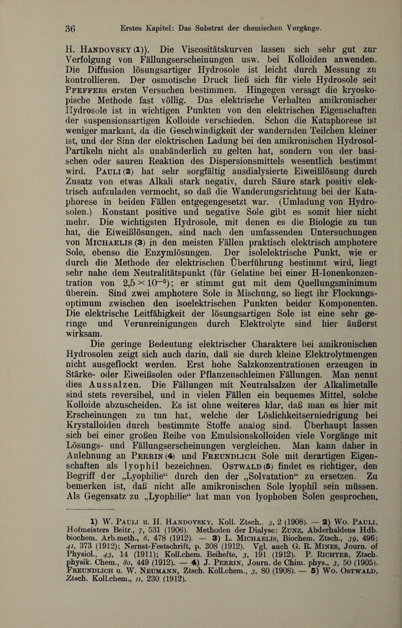 H. Handovsky (l)). Die Viscositätskurven lassen sich sehr gut zur Verfolgung von Fällungserscheinungen usw. bei Kolloiden anwenden. Die Diffusion lösungsartiger Hydrosole ist leicht durch Messung zu kontrollieren. Der osmotische Druck ließ sich für viele Hydrosole seit Pfeffers ersten Versuchen bestimmen. Hingegen versagt die kryosko¬ pische Methode fast völlig. Das elektrische Verhalten amikronischer Hydrosole ist in wichtigen Punkten von den elektrischen Eigenschaften der suspensionsartigen Kolloide verschieden. Schon die Kataphorese ist weniger markant, da die Geschwindigkeit der wandernden Teilchen kleiner ist, und der Sinn der elektrischen Ladung bei den amikronischen Hydrosol- Partikeln nicht als unabänderlich zu gelten hat, sondern von der basi¬ schen oder sauren Reaktion des Dispersionsmittels wesentlich bestimmt wird. Pauli (2) hat sehr sorgfältig ausdialysierte Eiweißlösung durch Zusatz von etwas Alkali stark negativ, durch Säure stark positiv elek¬ trisch aufzuladen vermocht, so daß die Wanderungsrichtung bei der Kata¬ phorese in beiden Fällen entgegengesetzt war. (Umladung von Hydro- solen.) Konstant positive und negative Sole gibt es somit hier nicht mehr. Die wichtigsten Hydrosole, mit denen es die Biologie zu tun hat, die Eiweißlösungen, sind nach den umfassenden Untersuchungen von Michaelis (3) in den meisten Fällen praktisch elektrisch amphotere Sole, ebenso die Enzymlösungen. Der isolelektrische Punkt, wie er durch die Methode der elektrischen Überführung bestimmt wird, liegt sehr nahe dem Neutralitätspunkt (für Gelatine bei einer H-Ionenkonzen- tration von 2,5 x 10~1 * * * 5); er stimmt gut mit dem Quellungsminimum überein. Sind zwei amphotere Sole in Mischung, so liegt ihr Flockungs¬ optimum zwischen den isoelektrischen Punkten beider Komponenten. Die elektrische Leitfähigkeit der lösungsartigen Sole ist eine sehr ge¬ ringe und Verunreinigungen durch Elektrolyte sind hier äußerst wirksam. Die geringe Bedeutung elektrischer Charaktere bei amikronischen Hydrosolen zeigt sich auch darin, daß sie durch kleine Elektrolytmengen nicht ausgeflockt werden. Erst hohe Salzkonzentrationen erzeugen in Stärke- oder Eiweißsolen oder Pflanzenschleimen Fällungen. Man nennt dies Aussalzen. Die Fällungen mit Neutralsalzen der Alkalimetalle sind stets reversibel, und in vielen Fällen ein bequemes Mittel, solche Kolloide abzuscheiden. Es ist ohne weiteres klar, daß man es hier mit Erscheinungen zu tun hat, welche der Löslichkeitserniedrigung bei Krystalloiden durch bestimmte Stoffe analog sind. Überhaupt lassen sich bei einer großen Reihe von Emulsionskolloiden viele Vorgänge mit Lösungs- und Fällungserscheinungen vergleichen. Man kann daher in Anlehnung an Perrin(4) und Freundlich Sole mit derartigen Eigen¬ schaften als lyophil bezeichnen. Ostwald (5) findet es richtiger, den Begriff der „Lyophilie“ durch den der „Solvatation“ zu ersetzen. Zu bemerken ist, daß nicht alle amikronischen Sole lyophil sein müssen. Als Gegensatz zu „Lyophilie“ hat man von lyophoben Solen gesprochen, 1) W. Pauli u. H. Handovsky, Koll. Ztsch., j, 2 (1908). — 2) Wo. Pauli, Hofmeisters Beitr., 7, 531 (1906). Methoden der Dialyse: Zunz, Abderhaldens Hdb. biochem. Arb.meth., 6, 478 (1912). — 3) L. Michaelis, Biochem. Ztsch., 39, 496; 41, 373 (1912); Nernst-Festschrift, p. 308 (1912). Vgl. auch G. R. Mines, Journ. of Physiol., 43, 14 (1911); Koll.chem. Beihefte, 3, 191 (1912). P. Richter, Ztsch. physik. Chem., 80, 449 (1912). — 4) J. Perrin, Journ. de Chim. phys., 3, 50 (1905). Freundlich u. W. Neumann, Ztsch. Koll.chem., 3, 80 (1908). — 5) Wo. Ostwald, Ztsch. Koll.chem., //, 230 (1912).