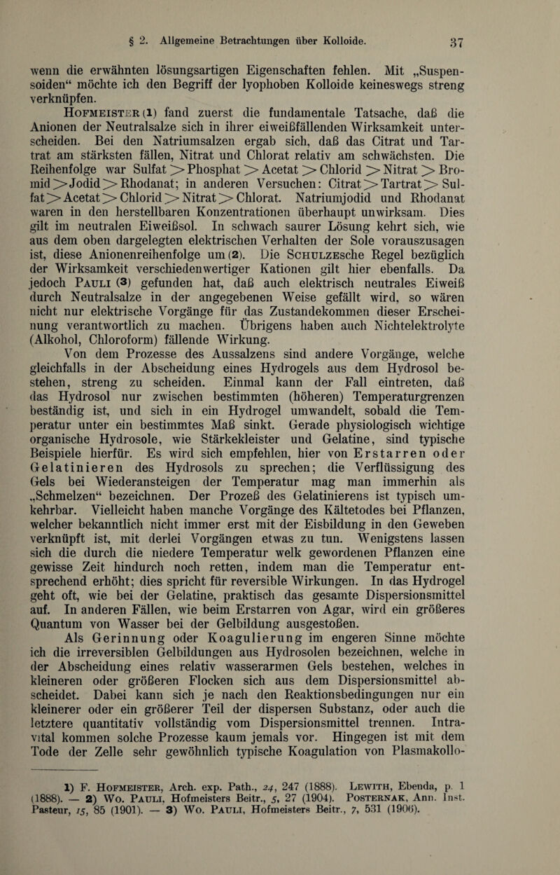 wenn die erwähnten lösungsartigen Eigenschaften fehlen. Mit „Suspen- soiden“ möchte ich den Begriff der lyophoben Kolloide keineswegs streng verknüpfen. Hofmeister (l) fand zuerst die fundamentale Tatsache, daß die Anionen der Neutralsalze sich in ihrer eiweißfällenden Wirksamkeit unter¬ scheiden. Bei den Natriumsalzen ergab sich, daß das Citrat und Tar- trat am stärksten fällen, Nitrat und Chlorat relativ am schwächsten. Die Reihenfolge war Sulfat > Phosphat > Acetat > Chlorid >> Nitrat >> Bro¬ mid >JodidRhodanat; in anderen Versuchen: Citrat>TartratSul¬ fat > Acetat>>Chlorid^Nitrat>Chlorat. Natriumjodid und Rhodanat waren in den herstellbaren Konzentrationen überhaupt unwirksam. Dies gilt im neutralen Eiweißsol. In schwach saurer Lösung kehrt sich, wie aus dem oben dargelegten elektrischen Verhalten der Sole vorauszusagen ist, diese Anionenreihenfolge um (2). Die ScHULZEsche Regel bezüglich der Wirksamkeit verschieden wertiger Kationen gilt hier ebenfalls. Da jedoch Pauli (3) gefunden hat, daß auch elektrisch neutrales Eiweiß durch Neutralsalze in der angegebenen Weise gefällt wird, so wären nicht nur elektrische Vorgänge für das Zustandekommen dieser Erschei¬ nung verantwortlich zu machen. Übrigens haben auch Nichtelektrolyte (Alkohol, Chloroform) fällende Wirkung. Von dem Prozesse des Aussalzens sind andere Vorgänge, welche gleichfalls in der Abscheidung eines Hydrogels aus dem Hydrosol be¬ stehen, streng zu scheiden. Einmal kann der Fall eintreten, daß das Hydrosol nur zwischen bestimmten (höheren) Temperaturgrenzen beständig ist, und sich in ein Hydrogel umwandelt, sobald die Tem¬ peratur unter ein bestimmtes Maß sinkt. Gerade physiologisch wichtige organische Hydrosole, wie Stärkekleister und Gelatine, sind typische Beispiele hierfür. Es wird sich empfehlen, hier von Erstarren oder Gelatinieren des Hydrosols zu sprechen; die Verflüssigung des Gels bei Wiederansteigen der Temperatur mag man immerhin als „Schmelzen“ bezeichnen. Der Prozeß des Gelatinierens ist typisch um¬ kehrbar. Vielleicht haben manche Vorgänge des Kältetodes bei Pflanzen, welcher bekanntlich nicht immer erst mit der Eisbildung in den Geweben verknüpft ist, mit derlei Vorgängen etwas zu tun. Wenigstens lassen sich die durch die niedere Temperatur welk gewordenen Pflanzen eine gewisse Zeit hindurch noch retten, indem man die Temperatur ent¬ sprechend erhöht; dies spricht für reversible Wirkungen. In das Hydrogel geht oft, wie bei der Gelatine, praktisch das gesamte Dispersionsmittel auf. In anderen Fällen, wie beim Erstarren von Agar, wird ein größeres Quantum von Wasser bei der Gelbildung ausgestoßen. Als Gerinnung oder Koagulierung im engeren Sinne möchte ich die irreversiblen Gelbildungen aus Hydrosolen bezeichnen, welche in der Abscheidung eines relativ wasserarmen Gels bestehen, welches in kleineren oder größeren Flocken sich aus dem Dispersionsmittel ab¬ scheidet. Dabei kann sich je nach den Reaktionsbedingungen nur ein kleinerer oder ein größerer Teil der dispersen Substanz, oder auch die letztere quantitativ vollständig vom Dispersionsmittel trennen. Intra¬ vital kommen solche Prozesse kaum jemals vor. Hingegen ist mit dem Tode der Zelle sehr gewöhnlich typische Koagulation von Plasmakollo- 1) F. Hofmeister, Arch. exp. Path., 24, 247 (1888). Lewith, Ebenda, p. 1 (1888). — 2) Wo. Pauli, Hofmeisters Beitr., 5, 27 (1904). Posternak, Ann. Inst. Pasteur, 15, 85 (1901). — 3) Wo. Pauli, Hofmeisters Beitr., 7, 531 (190(3).