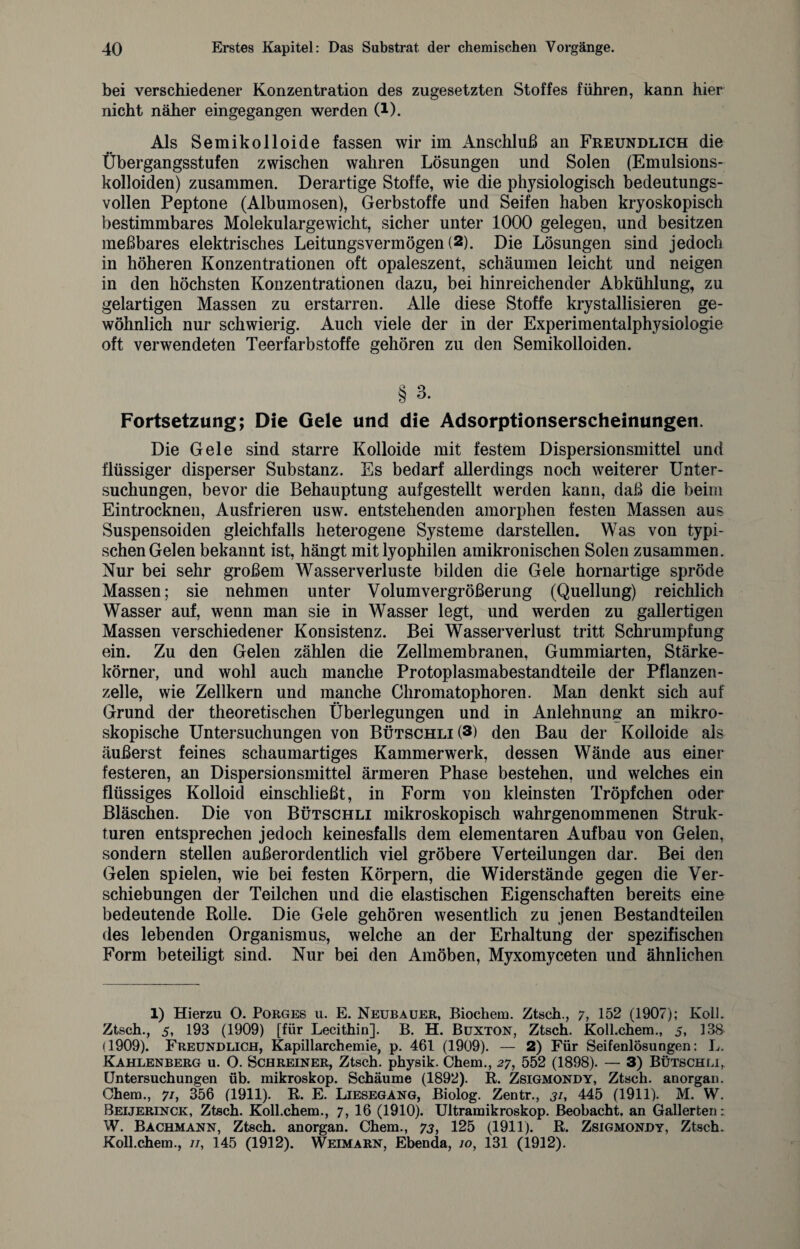 bei verschiedener Konzentration des zugesetzten Stoffes führen, kann hier nicht näher eingegangen werden (1). Als Semikolloide fassen wir im Anschluß an Freundlich die Übergangsstufen zwischen wahren Lösungen und Solen (Emulsions¬ kolloiden) zusammen. Derartige Stoffe, wie die physiologisch bedeutungs¬ vollen Peptone (Albumosen), Gerbstoffe und Seifen haben kryoskopisch bestimmbares Molekulargewicht, sicher unter 1000 gelegen, und besitzen meßbares elektrisches Leitungsvermögen (2). Die Lösungen sind jedoch in höheren Konzentrationen oft opaleszent, schäumen leicht und neigen in den höchsten Konzentrationen dazu, bei hinreichender Abkühlung, zu gelartigen Massen zu erstarren. Alle diese Stoffe krystallisieren ge¬ wöhnlich nur schwierig. Auch viele der in der Experimentalphysiologie oft verwendeten Teerfarbstoffe gehören zu den Semikolloiden. § 3. Fortsetzung; Die Gele und die Adsorptionserscheinungen. Die Gele sind starre Kolloide mit festem Dispersionsmittel und flüssiger disperser Substanz. Es bedarf allerdings noch weiterer Unter¬ suchungen, bevor die Behauptung aufgestellt werden kann, daß die beim Eintrocknen, Ausfrieren usw. entstehenden amorphen festen Massen aus Suspensoiden gleichfalls heterogene Systeme darstellen. Was von typi¬ schen Gelen bekannt ist, hängt mit lyophilen amikronischen Solen zusammen. Nur bei sehr großem Wasserverluste bilden die Gele hornartige spröde Massen; sie nehmen unter Volumvergrößerung (Quellung) reichlich Wasser auf, wenn man sie in Wasser legt, und werden zu gallertigen Massen verschiedener Konsistenz. Bei Wasserverlust tritt Schrumpfung ein. Zu den Gelen zählen die Zellmembranen, Gummiarten, Stärke¬ körner, und wohl auch manche Protoplasmabestandteile der Pflanzen - zelle, wie Zellkern und manche Chromatophoren. Man denkt sich auf Grund der theoretischen Überlegungen und in Anlehnung an mikro¬ skopische Untersuchungen von Bütschli (3) den Bau der Kolloide als äußerst feines schaumartiges Kammerwerk, dessen Wände aus einer festeren, an Dispersionsmittel ärmeren Phase bestehen, und welches ein flüssiges Kolloid einschließt, in Form von kleinsten Tröpfchen oder Bläschen. Die von Bütschli mikroskopisch wahr genommenen Struk¬ turen entsprechen jedoch keinesfalls dem elementaren Aufbau von Gelen, sondern stellen außerordentlich viel gröbere Verteilungen dar. Bei den Gelen spielen, wie bei festen Körpern, die Widerstände gegen die Ver¬ schiebungen der Teilchen und die elastischen Eigenschaften bereits eine bedeutende Rolle. Die Gele gehören wesentlich zu jenen Bestandteilen des lebenden Organismus, welche an der Erhaltung der spezifischen Form beteiligt sind. Nur bei den Amöben, Myxomyceten und ähnlichen 1) Hierzu O. Porges u. E. Neubauer, Biochem. Ztsch., 7, 152 (1907); Kolk Ztsch., 5, 193 (1909) [für Lecithin]. B. H. Buxton, Ztsch. Koll.chem., 5, 138 (1909). Freundlich, Kapillarchemie, p. 461 (1909). — 2) Für Seifenlösungen: L. Kahlenberg u. O. Schreiner, Ztsch. physik. Chem., 27, 552 (1898). — 3) Bütschli, Untersuchungen üb. mikroskop. Schäume (1892). R. Zsigmondy, Ztsch. anorgan. Ohem., 7/, 356 (1911). R. E. Liesegang, Biolog. Zentr., 31, 445 (1911). M. W. Beijerinck, Ztsch. Koll.chem., 7, 16 (1910). Ultramikroskop. Beobacht, an Gallerten: W. Bachmann, Ztsch. anorgan. Chem., 73, 125 (1911). R. Zsigmondy, Ztsch. Koll.chem., //, 145 (1912). Weimarn, Ebenda, 10, 131 (1912).