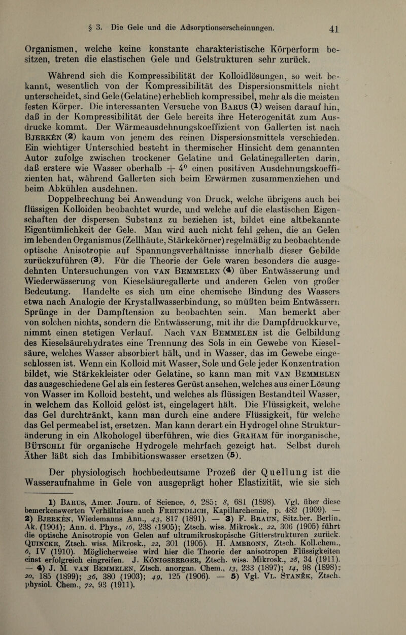 Organismen, welche keine konstante charakteristische Körperform be¬ sitzen, treten die elastischen Gele und Gelstrukturen sehr zurück. Während sich die Kompressibilität der Kolloidlösungen, so weit be¬ kannt, wesentlich von der Kompressibilität des Dispersionsmittels nicht unterscheidet, sind Gele (Gelatine) erheblich kompressibel, mehr als die meisten festen Körper. Die interessanten Versuche von Barus C1 2) weisen darauf hin, daß in der Kompressibilität der Gele bereits ihre Heterogenität zum Aus¬ drucke kommt. Der Wärmeausdehnungskoeffizient von Gallerten ist nach Bjerkün (2) kaum von jenem des reinen Dispersionsmittels verschieden. Ein wichtiger Unterschied besteht in thermischer Hinsicht dem genannten Autor zufolge zwischen trockener Gelatine und Gelatinegallerten darin, daß erstere wie Wasser oberhalb -f- 4° einen positiven Ausdehnungskoeffi¬ zienten hat, während Gallerten sich beim Erwärmen zusammenziehen und beim Abkühlen ausdehnen. Doppelbrechung bei Anwendung von Druck, welche übrigens auch bei flüssigen Kolloiden beobachtet wurde, und welche auf die elastischen Eigen¬ schaften der dispersen Substanz zu beziehen ist, bildet eine altbekannte Eigentümlichkeit der Gele. Man wird auch nicht fehl gehen, die an Gelen im lebenden Organismus (Zellhäute, Stärkekörner) regelmäßig zu beobachtende optische Anisotropie auf Spannungsverhältnisse innerhalb dieser Gebilde zurückzuführen (3). Für die Theorie der Gele waren besonders die ausge¬ dehnten Untersuchungen von van Bemme len (4) über Entwässerung und Wiederwässerung von Kieselsäuregallerte und anderen Gelen von großer Bedeutung. Handelte es sich um eine chemische Bindung des Wassers etwa nach Analogie der Krystallwasserbindung, so müßten beim Entwässern Sprünge in der Dampftension zu beobachten sein. Man bemerkt aber von solchen nichts, sondern die Entwässerung, mit ihr die Dampfdruckkurve, nimmt einen stetigen Verlauf. Nach van Bemmelen ist die Gelbildung des Kieselsäurehydrates eine Trennung des Sols in ein Gewebe von Kiesel¬ säure, welches Wasser absorbiert hält, und in Wasser, das im Gewebe einge¬ schlossen ist. Wenn ein Kolloid mit Wasser, Sole und Gele jeder Konzentration bildet, wie Stärkekleister oder Gelatine, so kann man mit van Bemmelen das ausgeschiedene Gel als ein festeres Gerüst ansehen, welches aus einer Lösung von Wasser im Kolloid besteht, und welches als flüssigen Bestandteil Wasser, in welchem das Kolloid gelöst ist, eingelagert hält. Die Flüssigkeit, welche das Gel durchtränkt, kann man durch eine andere Flüssigkeit, für welche das Gel permeabel ist, ersetzen. Man kann derart ein Hydrogel ohne Struktur¬ änderung in ein Alkohologel überführen, wie dies Graham für inorganische, Bütschli für organische Hydrogele mehrfach gezeigt hat. Selbst durch Äther läßt sich das Imbibitionswasser ersetzen (5). Der physiologisch hochbedeutsame Prozeß der Quellung ist die Wasseraufnahme in Gele von ausgeprägt hoher Elastizität, wie sie sich 1) Bakus, Amer. Journ. of Science, 6, 285; 8, 681 (1898). Vgl. über diese bemerkenswerten Verhältnisse auch Freundlich, Kapillarchemie, p. 482 (1909). — 2) Bjerken, Wiedemanns Ann., 43, 817 (1891). — 3) F. Braun, Sitz.ber. Berlin. Ak. (1904); Ann. d. Phys., 16, 238 Q905); Ztsch. wiss. Mikrosk., 22, 306 (1905) führt die optische Anisotropie von Gelen auf ultramikroskopische Gitterstrukturen zurück. Quincke, Ztsch. wiss. Mikrosk., 22, 301 (1905). H. Ambronn, Ztsch. Koll.chem., 6, IV (1910). Möglicherweise wird hier die Theorie der anisotropen Flüssigkeiten einst erfolgreich eingreifen. J. Königsberger, Ztsch. wiss. Mikrosk., 28, 34 (1911). — 4) J. M. van Bemmelen, Ztsch. anorgan. Chem., 13, 233 (1897); 14, 98 (1898); 20, 185 (1899); 36, 380 (1903); 49, 125 (1906). — 5) Vgl. Vl. Stanek, Ztsch. physiol. Chem., 72, 93 (1911).