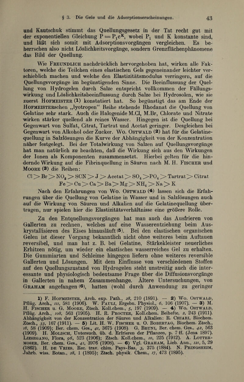 und Kautschuk stimmt das Quellungsgesetz in der Tat recht gut mit der exponentiellen Gleichung P = P1cK, wobei P4 und K konstante sind, und läßt sich somit mit Adsorptionsvorgängen vergleichen. Es be¬ herrschen also nicht Löslichkeitsvorgänge, sondern Grenzflächenphänomene das Bild der Quellung. Wie Freundlich nachdrücklich hervorgehoben hat, wirken alle Fak¬ toren, welche die Teilchen eines elastischen Gels gegeneinander leichter ver¬ schieblich machen und welche den Elastizitätsmodulus verringern, auf die Quellungsvorgänge im begünstigenden Sinne. Die Beeinflussung der Quel¬ lung von Hydrogelen durch Salze entspricht vollkommen der Fällungs¬ wirkung und Löslichkeitsbeeinflussung durch Salze bei Hydrosolen, wie sie zuerst Hofmeister (l) konstatiert hat. So begünstigt das am Ende der HoFMEiSTERschen „lyotropen“ Reihe stehende Rhodanat die Quellung von Gelatine sehr stark. Auch die Halogenide M.G1, M.Br, Chlorate und Nitrate wirken stärker quellend als reines Wasser. Hingegen ist die Quellung bei Gegenwart von Sulfat, Citrat, Tartrat und Acetat geringer. Desgleichen bei Gegenwart von Alkohol oder Zucker. Wo. Ostwald (1 2 *) hat für die Gelatine¬ quellung in Salzlösungen die Kurve der Abhängigkeit von der Konzentration näher festgelegt. Bei der Totalwirkung von Salzen auf Quellungsvorgänge hat man natürlich zu beachten, daß die Wirkung sich aus den Wirkungen der Ionen als Komponenten zusammensetzt. Hierbei gelten für die hin¬ dernde Wirkung auf die Fibrinquellung in Säuren nach M. H. Fischer und Moore (3) die Reihen: CI Br NOg SCN J Acetat S04 ]>T)04 Tartrat Citrat Fe > Cu > Ca > ßa> Mg > NH4 > Na > K Nach den Erfahrungen von Wo. Ostwald (4) lassen sich die Erfah¬ rungen über die Quellung von Gelatine in Wasser und in Salzlösungen auch auf die Wirkung von Säuren und Alkalien auf die Gelatinequellung über¬ tragen, nur spielen hier die Elastizitätsverhältnisse eine größere Rolle. Zu den Entquellungsvorgängen hat man auch das Ausfrieren von Gallerten zu rechnen, welches auf eine Wasserentziehung beim Aus- krystallisieren des Eises hinausläuft (5). Bei den elastischen organischen Gelen ist dieser Vorgang bekanntlich nicht ohne weiteres beim Auftauen reversibel, und man hat z. B. bei Gelatine, Stärkekleister neuerliches Erhitzen nötig, um wieder ein elastisches wasserreiches Gel zu erhalten. Die Gummiarten und Schleime hingegen liefern ohne weiteres reversible Gallerten und Lösungen. Mit dem Einflüsse von verschiedenen Stoffen auf den Quellungszustand von Hydrogelen steht unstreitig auch die inter¬ essante und physiologisch bedeutsame Frage über die Diffusionsvorgänge in Gallerten in nahem Zusammenhänge. Ältere Untersuchungen, von Graham angefangen (6), hatten (wohl durch Anwendung zu geringer 1) F. Hofmeister, Arch. exp. Path., 28, 210 (1891). — 2) Wo. Ostwald, Pflüg. Arch., in, 581 (1906). W. Pauli, Ergehn. Physiol., 6, 106 (1907). — 3) M. H. Fischer u. G. Moore, Ztsch. Koll.chem., 5, 197 (1909). — 4) Wo. Ostwald, Pflüg. Arch., 108, 563 (1905). H. R. Procter, Koll.chem. Beihefte, 2, 243 (1911). Abhängigkeit von der Konzentration der Säuren und Alkalien: R. Chiari, Biochem. Ztsch., 33, 167 (1911). — 5) Lit. H. W. Fischer u. O. Bobertag, Biochem. Ztsch., 18, 58 (1909); Ber. ehern. Ges., 41, 3675 (1908). G. Bruni, Ber. chem. Ges., 42, 563 (1909). H. Molisch, Untersuch, üb. d. Erfrieren der Pflanzen, p. 7 ff. (Jena 1897). Liesegang, Flora, 96, 523 (1906); Ztsch. Koll.chem., 10, 225 (1912). A. Lotter¬ moser, Ber. chem. Ges., 41, 3976 (1908). — 6) Vgl. Graham, Lieb. Ann., 121, 5, 29 S. H. de Vries, Rec. trav. chim. Pays-Bas, j, 375 (1884). N. Pringsheim, wiss. Botan., 28, 1 (1895); Ztsch. physik. Chem., 17, 473 (1895).