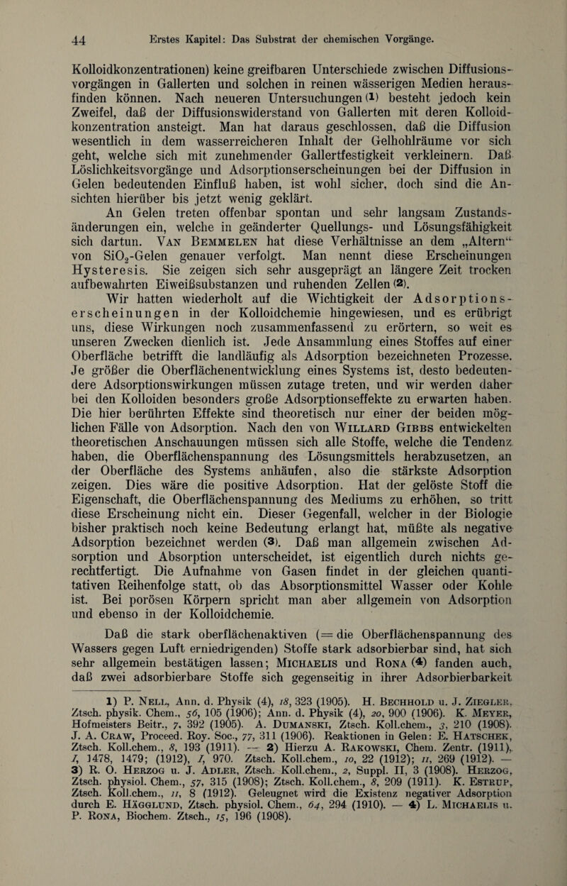 Kolloidkonzentrationen) keine greifbaren Unterschiede zwischen Diffusions- vorgängen in Gallerten und solchen in reinen wässerigen Medien heraus¬ finden können. Nach neueren Untersuchungen (i) besteht jedoch kein Zweifel, daß der Diffusionswiderstand von Gallerten mit deren Kolloid¬ konzentration ansteigt. Man hat daraus geschlossen, daß die Diffusion wesentlich in dem wasserreicheren Inhalt der Gelhohlräume vor sich geht, welche sich mit zunehmender Gallertfestigkeit verkleinern. Daß Löslichkeitsvorgänge und Adsorptionserscheinungen bei der Diffusion in Gelen bedeutenden Einfluß haben, ist wohl sicher, doch sind die An¬ sichten hierüber bis jetzt wenig geklärt. An Gelen treten offenbar spontan und sehr langsam Zustands¬ änderungen ein, welche in geänderter Quellungs- und Lösungsfähigkeit sich dartun. Van Bemmelen hat diese Verhältnisse an dem „Altern“ von Si02-Gelen genauer verfolgt. Man nennt diese Erscheinungen Hysteresis. Sie zeigen sich sehr ausgeprägt an längere Zeit trocken aufbewahrten Eiweißsubstanzen und ruhenden Zellen (2). Wir hatten wiederholt auf die Wichtigkeit der Adsorptions¬ erscheinungen in der Kolloidchemie hingewiesen, und es erübrigt uns, diese Wirkungen noch zusammenfassend zu erörtern, so weit es unseren Zwecken dienlich ist. Jede Ansammlung eines Stoffes auf einer Oberfläche betrifft die landläufig als Adsorption bezeichneten Prozesse. Je größer die Oberflächenentwicklung eines Systems ist, desto bedeuten¬ dere Adsorptionswirkungen müssen zutage treten, und wir werden daher bei den Kolloiden besonders große Adsorptionseffekte zu erwarten haben. Die hier berührten Effekte sind theoretisch nur einer der beiden mög¬ lichen Fälle von Adsorption. Nach den von Willard Gibbs entwickelten theoretischen Anschauungen müssen sich alle Stoffe, welche die Tendenz haben, die Oberflächenspannung des Lösungsmittels herabzusetzen, an der Oberfläche des Systems anhäufen, also die stärkste Adsorption zeigen. Dies wäre die positive Adsorption. Hat der gelöste Stoff die Eigenschaft, die Oberflächenspannung des Mediums zu erhöhen, so tritt diese Erscheinung nicht ein. Dieser Gegenfall, welcher in der Biologie bisher praktisch noch keine Bedeutung erlangt hat, müßte als negative Adsorption bezeichnet werden (3). Daß man allgemein zwischen Ad¬ sorption und Absorption unterscheidet, ist eigentlich durch nichts ge¬ rechtfertigt. Die Aufnahme von Gasen findet in der gleichen quanti¬ tativen Reihenfolge statt, ob das Absorptionsmittel Wasser oder Kohle ist. Bei porösen Körpern spricht man aber allgemein von Adsorption und ebenso in der Kolloidchemie. Daß die stark oberflächenaktiven (=die Oberflächenspannung des Wassers gegen Luft erniedrigenden) Stoffe stark adsorbierbar sind, hat sich sehr allgemein bestätigen lassen; Michaelis und Rona (1 * 3 4) fanden auch, daß zwei adsorbierbare Stoffe sich gegenseitig in ihrer Adsorbierbarkeit 1) P. Nell, Ann. d. Physik (4), 18, 323 (1905). H. Bechhold u. J. Ziegler, Ztsch. physik. Chem., 5 <5, 105 (1906); Ann. d. Physik (4), 20, 900 (1906). K. Meyer, Hofmeisters Beitr., 7, 392 (1905). A. Dumanski, Ztsch. Koll.chem., 3, 210 (1908). J. A. Craw, Proceed. Roy. Soc., 77, 311 (1906). Reaktionen in Gelen: E. Hatschek, Ztsch. Koll.chem., 8, 193 (1911). — 2) Hierzu A. Rakowski, Chem. Zentr. (1911),. /, 1478, 1479; (1912), /, 970. Ztsch. Koll.chem., 10, 22 (1912); //, 269 (1912). — 3) R. O. Herzog u. J. Adler, Ztsch. Koll.chem., 2, Suppl. II, 3 (1908). Herzog, Ztsch. physiol. Chem., 57, 315 (1908); Ztsch. Koll.chem., 8, 209 (1911). K. Estrüp, Ztsch. Koll.chem., n, 8 (1912). Geleugnet wird die Existenz negativer Adsorption durch E. Hägglund, Ztsch. physiol. Chem., 64, 294 (1910). — 4) L. Michaelis u. P. Rona, Biochem. Ztsch., 15, 196 (1908).