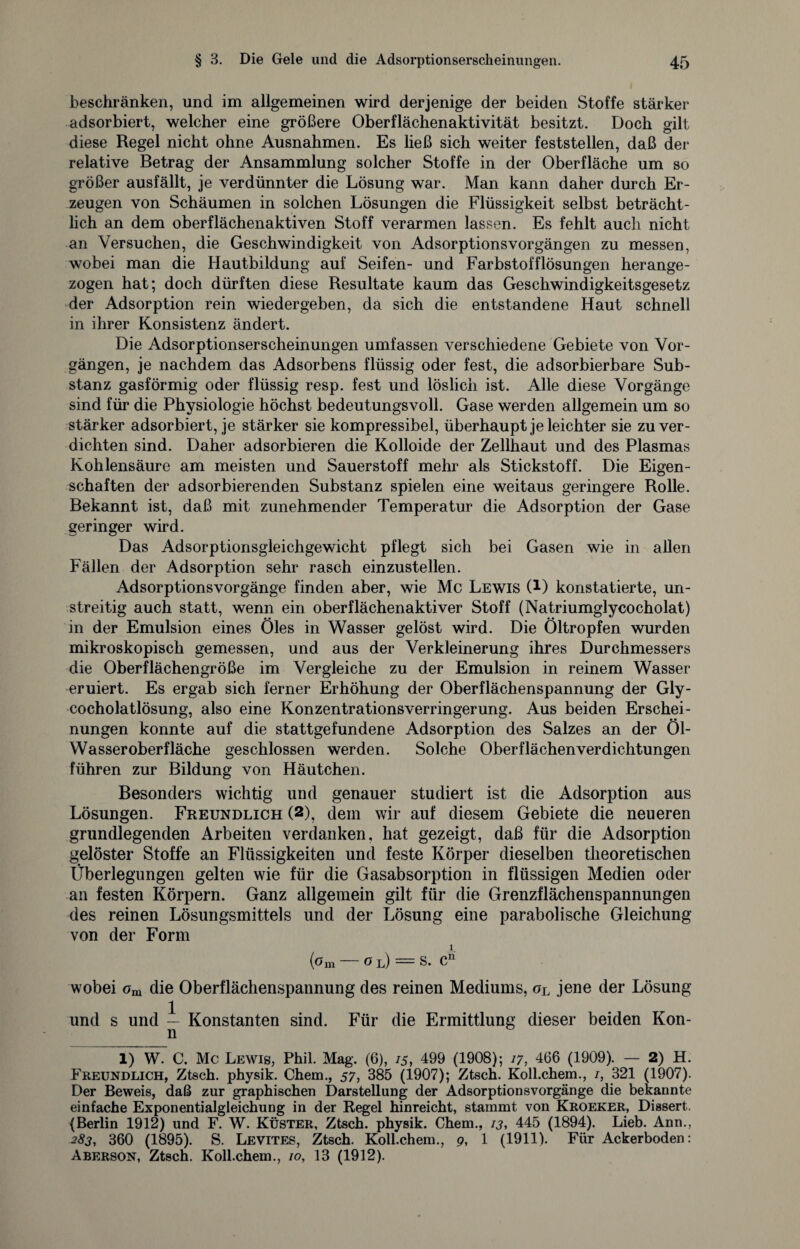 beschränken, und im allgemeinen wird derjenige der beiden Stoffe stärker adsorbiert, welcher eine größere Oberflächenaktivität besitzt. Doch gilt diese Regel nicht ohne Ausnahmen. Es ließ sich weiter feststellen, daß der relative Betrag der Ansammlung solcher Stoffe in der Oberfläche um so größer ausfällt, je verdünnter die Lösung war. Man kann daher durch Er¬ zeugen von Schäumen in solchen Lösungen die Flüssigkeit selbst beträcht¬ lich an dem oberflächenaktiven Stoff verarmen lassen. Es fehlt auch nicht an Versuchen, die Geschwindigkeit von Adsorptionsvorgängen zu messen, wobei man die Hautbildung auf Seifen- und Farbstofflösungen herange¬ zogen hat; doch dürften diese Resultate kaum das Geschwindigkeitsgesetz der Adsorption rein wiedergeben, da sich die entstandene Haut schnell in ihrer Konsistenz ändert. Die Adsorptionserscheinungen umfassen verschiedene Gebiete von Vor¬ gängen, je nachdem das Adsorbens flüssig oder fest, die adsorbierbare Sub¬ stanz gasförmig oder flüssig resp. fest und löslich ist. Alle diese Vorgänge sind für die Physiologie höchst bedeutungsvoll. Gase werden allgemein um so stärker adsorbiert, je stärker sie kompressibel, überhaupt je leichter sie zu ver¬ dichten sind. Daher adsorbieren die Kolloide der Zellhaut und des Plasmas Kohlensäure am meisten und Sauerstoff mehr als Stickstoff. Die Eigen¬ schaften der adsorbierenden Substanz spielen eine weitaus geringere Rolle. Bekannt ist, daß mit zunehmender Temperatur die Adsorption der Gase geringer wird. Das Adsorptionsgleichgewicht pflegt sich bei Gasen wie in allen Fällen der Adsorption sehr rasch einzustellen. Adsorptionsvorgänge finden aber, wie Mc Lewis (!) konstatierte, un¬ streitig auch statt, wenn ein oberflächenaktiver Stoff (Natriumglycocholat) in der Emulsion eines Öles in Wasser gelöst wird. Die Öltropfen wurden mikroskopisch gemessen, und aus der Verkleinerung ihres Durchmessers die Oberflächengröße im Vergleiche zu der Emulsion in reinem Wasser eruiert. Es ergab sich ferner Erhöhung der Oberflächenspannung der Gly- cocholatlösung, also eine Konzentrationsverringerung. Aus beiden Erschei¬ nungen konnte auf die stattgefundene Adsorption des Salzes an der Öl- Wasseroberfläche geschlossen werden. Solche Oberflächenverdichtungen führen zur Bildung von Häutchen. Besonders wichtig und genauer studiert ist die Adsorption aus Lösungen. Freundlich (2), dein wir auf diesem Gebiete die neueren grundlegenden Arbeiten verdanken, hat gezeigt, daß für die Adsorption gelöster Stoffe an Flüssigkeiten und feste Körper dieselben theoretischen Überlegungen gelten wie für die Gasabsorption in flüssigen Medien oder an festen Körpern. Ganz allgemein gilt für die Grenzflächenspannungen des reinen Lösungsmittels und der Lösung eine parabolische Gleichung von der Form jL (pm O l) S. Cn wobei om die Oberflächenspannung des reinen Mediums, oL jene der Lösung und s und — Konstanten sind. Für die Ermittlung dieser beiden Kon- n 1) W. C. Mc Lewis, Phil. Mag. (6), 15, 499 (1908); 17, 466 (1909). — 2) H. Freundlich, Ztsch. physik. Chem., 57, 385 (1907); Ztsch. Koll.chem., /, 321 (1907). Der Beweis, daß zur graphischen Darstellung der Adsorptionsvorgänge die bekannte einfache Exponentialgleichung in der Regel hinreicht, stammt von Kroeker, Dissert. (Berlin 1912) und F. W. Küster, Ztsch. physik. Chem., 13, 445 (1894). Lieb. Ann., 283, 360 (1895). S. Levites, Ztsch. Koll.chem., 9, 1 (1911). Für Ackerboden: Aberson, Ztsch. Koll.chem., 10, 13 (1912).