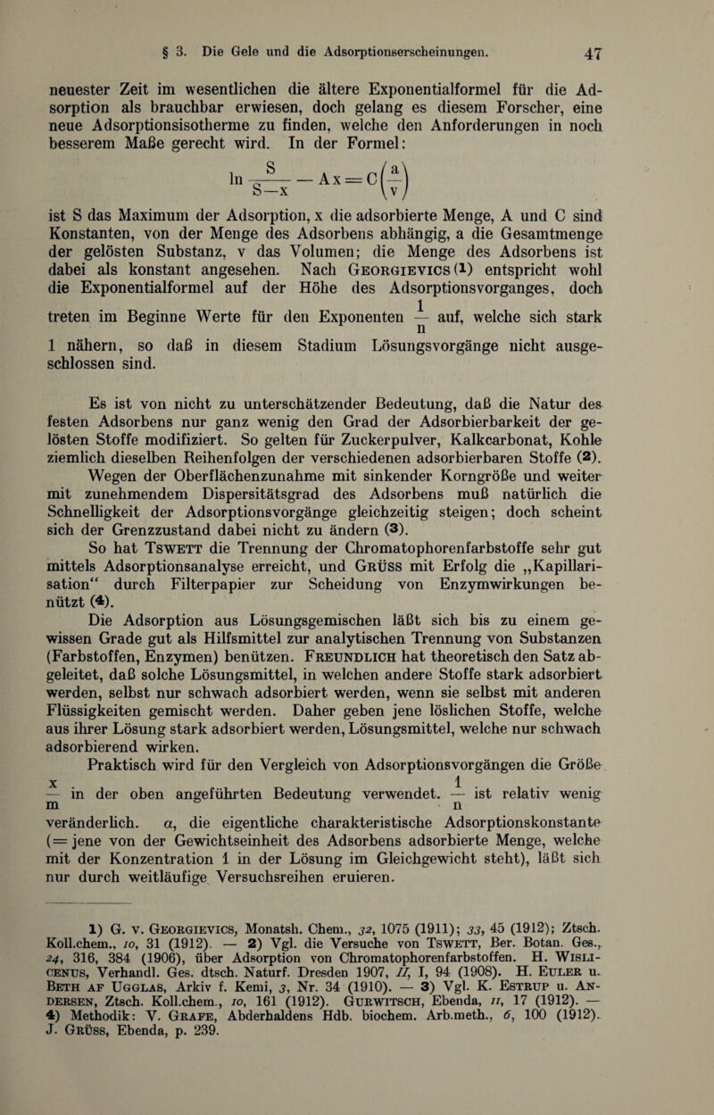 neuester Zeit im wesentlichen die ältere Exponentialformel für die Ad¬ sorption als brauchbar erwiesen, doch gelang es diesem Forscher, eine neue Adsorptionsisotherme zu finden, welche den Anforderungen in noch besserem Maße gerecht wird. In der Formel: ist S das Maximum der Adsorption, x die adsorbierte Menge, A und C sind Konstanten, von der Menge des Adsorbens abhängig, a die Gesamtmenge der gelösten Substanz, v das Volumen; die Menge des Adsorbens ist dabei als konstant angesehen. Nach Georgievics (*) entspricht wohl die Exponentialformel auf der Höhe des AdsorptionsVorganges, doch treten im Beginne Werte für den Exponenten -i- auf, welche sich stark 1 nähern, so daß in diesem Stadium Lösungsvorgänge nicht ausge¬ schlossen sind. Es ist von nicht zu unterschätzender Bedeutung, daß die Natur des festen Adsorbens nur ganz wenig den Grad der Adsorbierbarkeit der ge¬ lösten Stoffe modifiziert. So gelten für Zuckerpulver, Kalkcarbonat, Kohle ziemlich dieselben Reihenfolgen der verschiedenen adsorbierbaren Stoffe (2). Wegen der Oberflächenzunahme mit sinkender Korngröße und weiter mit zunehmendem Dispersitätsgrad des Adsorbens muß natürlich die Schnelligkeit der Adsorptionsvorgänge gleichzeitig steigen; doch scheint sich der Grenzzustand dabei nicht zu ändern (3). So hat Ts wett die Trennung der Chromatophorenfarbstoffe sehr gut mittels Adsorptionsanalyse erreicht, und Grüss mit Erfolg die „Kapillari- sation“ durch Filterpapier zur Scheidung von Enzymwirkungen be¬ nützt (4). Die Adsorption aus Lösungsgemischen läßt sich bis zu einem ge¬ wissen Grade gut als Hilfsmittel zur analytischen Trennung von Substanzen (Farbstoffen, Enzymen) benützen. Freundlich hat theoretisch den Satz ab¬ geleitet, daß solche Lösungsmittel, in welchen andere Stoffe stark adsorbiert werden, selbst nur schwach adsorbiert werden, wenn sie selbst mit anderen Flüssigkeiten gemischt werden. Daher geben jene löslichen Stoffe, welche aus ihrer Lösung stark adsorbiert werden, Lösungsmittel, welche nur schwach adsorbierend wirken. Praktisch wird für den Vergleich von Adsorptionsvorgängen die Größe x 1 — in der oben angeführten Bedeutung verwendet. — ist relativ wenig veränderlich. a, die eigentliche charakteristische Adsorptionskonstante (=jene von der Gewichtseinheit des Adsorbens adsorbierte Menge, welche mit der Konzentration 1 in der Lösung im Gleichgewicht steht), läßt sich nur durch weitläufige Versuchsreihen eruieren. 1) G. v. Georgievics, Monatsh. Chem., 32, 1075 (1911); 33, 45 (1912); Ztsch. Koll.chem., 10, 31 (1912). — 2) Vgl. die Versuche von Tswett, Ber. Botan. Ges.,. 24, 316, 384 (1906), über Adsorption von Chromatophorenfarbstoffen. H. Wisli- cenus, Verhandl. Ges. dtsch. Naturf. Dresden 1907, //, I, 94 (1908). H. Euler u. Beth af Ugglas, Arkiv f. Kemi, 3, Nr. 34 (1910). — 3) Vgl. K. Estrup u. An¬ dersen, Ztsch. Koll.chem., 10, 161 (1912). Gurwitsch, Ebenda, //, 17 (1912). — 4) Methodik: V. Grafe, Abderhaldens Hdb. biochem. Arb.meth., 6, 100 (1912). J. Grüss, Ebenda, p. 239.