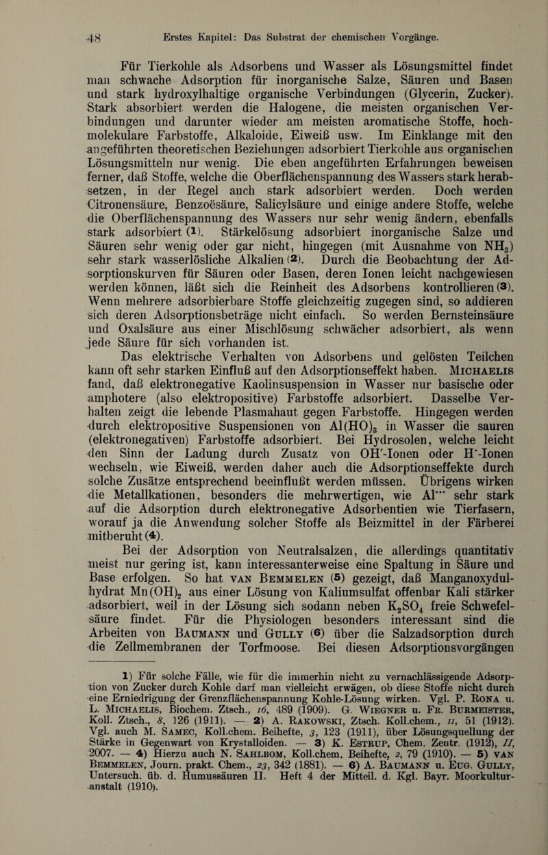 Für Tierkohle als Adsorbens und Wasser als Lösungsmittel findet man schwache Adsorption für inorganische Salze, Säuren und Basen und stark hydroxylhaltige organische Verbindungen (Glycerin, Zucker). Stark absorbiert werden die Halogene, die meisten organischen Ver¬ bindungen und darunter wieder am meisten aromatische Stoffe, hoch¬ molekulare Farbstoffe, Alkaloide, Eiweiß usw. Im Einklänge mit den angeführten theoretischen Beziehungen adsorbiert Tierkohle aus organischen Lösungsmitteln nur wenig. Die eben angeführten Erfahrungen beweisen ferner, daß Stoffe, welche die Oberflächenspannung des Wassers stark herab¬ setzen, in der Regel auch stark adsorbiert werden. Doch werden Citronensäure, Benzoesäure, Salicylsäure und einige andere Stoffe, welche die Oberflächenspannung des Wassers nur sehr wenig ändern, ebenfalls stark adsorbiert (i). Stärkelösung adsorbiert in organische Salze und Säuren sehr wenig oder gar nicht, hingegen (mit Ausnahme von NH3) sehr stark wasserlösliche Alkalien (2). Durch die Beobachtung der Ad¬ sorptionskurven für Säuren oder Basen, deren Ionen leicht nachgewiesen werden können, läßt sich die Reinheit des Adsorbens kontrollieren (3). Wenn mehrere adsorbierbare Stoffe gleichzeitig zugegen sind, so addieren sich deren Adsorptionsbeträge nicht einfach. So werden Bernsteinsäure und Oxalsäure aus einer Mischlösung schwächer adsorbiert, als wenn jede Säure für sich vorhanden ist. Das elektrische Verhalten von Adsorbens und gelösten Teilchen kann oft sehr starken Einfluß auf den Adsorptionseffekt haben. Michaelis fand, daß elektronegative Kaolinsuspension in Wasser nur basische oder amphotere (also elektropositive) Farbstoffe adsorbiert. Dasselbe Ver¬ halten zeigt die lebende Plasmahaut gegen Farbstoffe. Hingegen werden durch elektropositive Suspensionen von Al(HO)3 in Wasser die sauren (elektronegativen) Farbstoffe adsorbiert. Bei Hydrosolen, welche leicht den Sinn der Ladung durch Zusatz von OH'-Ionen oder H’-Ionen wechseln, wie Eiweiß, werden daher auch die Adsorptionseffekte durch solche Zusätze entsprechend beeinflußt werden müssen. Übrigens wirken die Metallkationen, besonders die mehrwertigen, wie Al”* sehr stark auf die Adsorption durch elektronegative Adsorbentien wie Tierfasern, worauf ja die Anwendung solcher Stoffe als Beizmittel in der Färberei mitberuht (4). Bei der Adsorption von Neutralsalzen, die allerdings quantitativ meist nur gering ist, kann interessanterweise eine Spaltung in Säure und Base erfolgen. So hat van Bemmelen (5) gezeigt, daß Manganoxydul- hydrat Mn(OH)2 aus einer Lösung von Kaliumsulfat offenbar Kali stärker adsorbiert, weil in der Lösung sich sodann neben K2S04 freie Schwefel¬ säure findet. Für die Physiologen besonders interessant sind die Arbeiten von Baumann und Gully (6) über die Salzadsorption durch die Zellmembranen der Torfmoose. Bei diesen Adsorptionsvorgängen 1) Für solche Fälle, wie für die immerhin nicht zu vernachlässigende Adsorp¬ tion von Zucker durch Kohle darf man vielleicht erwägen, ob diese Stoffe nicht durch eine Erniedrigung der Grenzflächenspannung Kohle-Lösung wirken. Vgl. P. Rona u. L. Michaelis, Biochem. Ztsch., 16, 489 (1909). G. Wiegner u. Fr. Burmeister, Koll. Ztsch., 8, 326 (1911). — 2) A. Rakowski, Ztsch. Koll.chem., //, 51 (1912). Vgl. auch M. Samec, Koll.chem. Beihefte, j, 128 (1911), über Lösungsquellung der Stärke in Gegenwart von Krystalloiden. — 3) K. Estrup, Chem. Zentr. (1912), II, 2007. — 4) Hierzu auch N. Sahlbom, Koll.chem. Beihefte, 2, 79 (1910). — 5) van Bemmelen, Journ. prakt. Chem., 23, 342 (1881). — 6) A. Baumann u. Eug. Gully, Untersuch, üb. d. Humussäuren II. Heft 4 der Mitteil. d. Kgl. Bayr. Moorkultur¬ anstalt (1910).