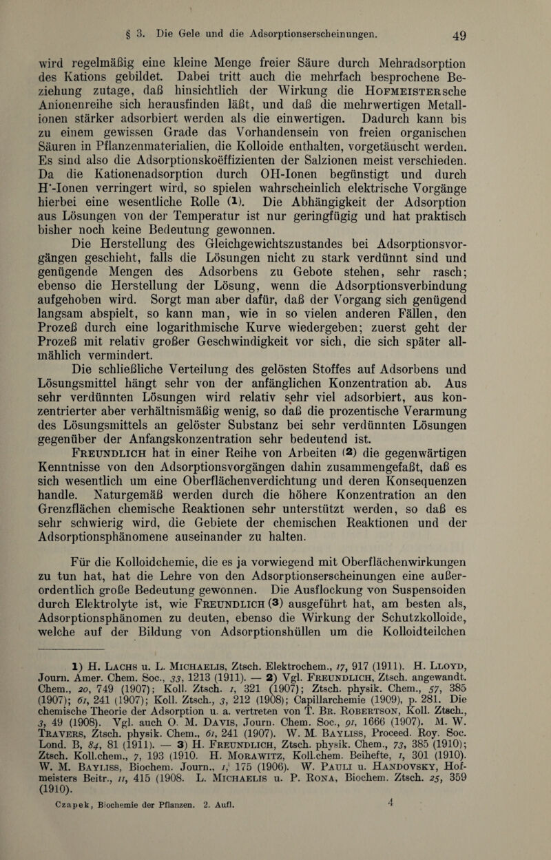 wird regelmäßig eine kleine Menge freier Säure durch Mehradsorption des Kations gebildet Dabei tritt auch die mehrfach besprochene Be¬ ziehung zutage, daß hinsichtlich der Wirkung die Hofmeister sehe Anionenreihe sich herausfinden läßt, und daß die mehrwertigen Metall¬ ionen stärker adsorbiert werden als die einwertigen. Dadurch kann bis zu einem gewissen Grade das Vorhandensein von freien organischen Säuren in Pflanzenmaterialien, die Kolloide enthalten, vorgetäuscht werden. Es sind also die Adsorptionskoeffizienten der Salzionen meist verschieden. Da die Kationenadsorption durch OH-Ionen begünstigt und durch H'-Ionen verringert wird, so spielen wahrscheinlich elektrische Vorgänge hierbei eine wesentliche Rolle (l). Die Abhängigkeit der Adsorption aus Lösungen von der Temperatur ist nur geringfügig und hat praktisch bisher noch keine Bedeutung gewonnen. Die Herstellung des Gleichgewichtszustandes bei Adsorptionsvor¬ gängen geschieht, falls die Lösungen nicht zu stark verdünnt sind und genügende Mengen des Adsorbens zu Gebote stehen, sehr rasch; ebenso die Herstellung der Lösung, wenn die Adsorptionsverbindung aufgehoben wird. Sorgt man aber dafür, daß der Vorgang sich genügend langsam abspielt, so kann man, wie in so vielen anderen Fällen, den Prozeß durch eine logarithmische Kurve wiedergeben; zuerst geht der Prozeß mit relativ großer Geschwindigkeit vor sich, die sich später all¬ mählich vermindert. Die schließliche Verteilung des gelösten Stoffes auf Adsorbens und Lösungsmittel hängt sehr von der anfänglichen Konzentration ab. Aus sehr verdünnten Lösungen wird relativ sehr viel adsorbiert, aus kon¬ zentrierter aber verhältnismäßig wenig, so daß die prozentische Verarmung des Lösungsmittels an gelöster Substanz bei sehr verdünnten Lösungen gegenüber der Anfangskonzentration sehr bedeutend ist. Freundlich hat in einer Reihe von Arbeiten (2) die gegenwärtigen Kenntnisse von den Adsorptionsvorgängen dahin zusammengefaßt, daß es sich wesentlich um eine Oberflächenverdichtung und deren Konsequenzen handle. Naturgemäß werden durch die höhere Konzentration an den Grenzflächen chemische Reaktionen sehr unterstützt werden, so daß es sehr schwierig wird, die Gebiete der chemischen Reaktionen und der Adsorptionsphänomene auseinander zu halten. Für die Kolloidchemie, die es ja vorwiegend mit Oberflächenwirkungen zu tun hat, hat die Lehre von den Adsorptionserscheinungen eine außer¬ ordentlich große Bedeutung gewonnen. Die Ausflockung von Suspensoiden durch Elektrolyte ist, wie Freundlich (3) ausgeführt hat, am besten als, Adsorptionsphänomen zu deuten, ebenso die Wirkung der Schutzkolloide, welche auf der Bildung von Adsorptionshüllen um die Kolloidteilchen 1) H. Lachs u. L. Michaelis, Ztsch. Elektrochem., 17, 917 (1911). H. Lloyd, Journ. Amer. Chem. Soc., 33, 1213 (1911). — 2) Vgl. Freundlich, Ztsch. angewandt. Chem., 20, 749 (1907); Koll. Ztsch. /, 321 (1907); Ztsch. physik. Chem., 57, 385 (1907); 61, 241 (1907); Koll. Ztsch., 3, 212 (1908); Capillarchemie (1909), p. 281. Die chemische Theorie der Adsorption u. a. vertreten von T. Br. Robertson, Koll. Ztsch., 3, 49 (1908). Vgl. auch O. M. Davis, Journ. Chem. Soc., 91, 1666 (1907). M. W. Travers, Ztsch. physik. Chem., 61, 241 (1907). W. M. Bayliss, Proceed. Roy. Soc. Lond. B, 84, 81 (1911). — 3) H. Freundlich, Ztsch. physik. Chem., 73, 385 (1910); Ztsch. Koll.chem., 7, 193 (1910. H. Morawitz, Koll.chem. Beihefte, /, 301 (1910). W. M. Bayliss, Biochem. Journ., 1,' 175 (1906). W. Pauli u. Handovsky, Hof¬ meisters Beitr., 11, 415 (1908. L. Michaelis u. P. Rona, Biochem. Ztsch. 25, 359 (1910). Czapek, Biochemie der Pflanzen. 2. Aufl. 4