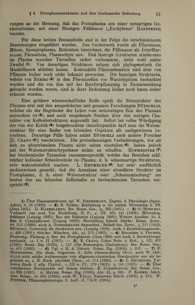 rungen an die Meinung, daß das Protoplasma aus einer netzartigen Ge¬ rüstsubstanz, mit einer flüssigen Füllmasse („Enchylema“ Hansteins) bestehe. Für diese beiden Bestandteile sind in der Folge die verschiedensten Benennungen eingeführt worden. Das Gerüstwerk wurde als Filarmasse, Mitom, Spongioplasma, Reticulum bezeichnet, die Füllmasse als Interfilar- masse, Paramitom, Plasmochym usw. Daß faserige Strukturen mindestens im Plasma mancher Tierzellen sicher Vorkommen, steht wohl außer Zweifel 0). Von derartigen Strukturen mögen sich phylogenetisch die Muskelfasern ableiten lassen. Kontraktile Plasmaelemente sind aber von Pflanzen bisher noch nicht bekannt geworden. Die faserigen Strukturen, welche von Nemech1 2) in den Pleromzellen von Wurzelspitzen beobachtet wurden und die von ihm mit der Reizfortpflanzung in Zusammenhang gebracht worden waren, sind in ihrer Bedeutung bisher noch kaum sicher erkannt worden. Eine größere wissenschaftliche Rolle spielt die Netzstruktur des Plasmas erst seit den ausgedehnten und genauen Forschungen Bütschlis, welcher als der Begründer der Lehre vom netzwabigen Bau des Plasmas anzusehen ist (3), und auch eingehende Studien über den wabigen Cha¬ rakter von Kolloidstrukturen angestellt hat. Selbst bei voller Würdigung der von der Kritik (4) beigebrachten Gesichtspunkte darf man die Waben¬ struktur für eine Reihe von lebenden Objekten als nachgewiesen be¬ trachten. Derartige Fälle haben außer Bütschli auch andere Forscher [E. Crato (5)] beschrieben. Die grobschaumigen Veränderungen, wie sie sich an absterbendem Plasma nicht selten einstellen (6), haben jedoch mit der Wabenstrukturhypothese nichts zu schaffen. Hofmeister (7) hat biochemische Tatsachen zusammengestellt, welche das Bestehen zahl¬ reicher kolloider Scheidewände im Plasma, d. h. schaumartige Strukturen, sehr wahrscheinlich machen. L. Rhumbler (8) hat sehr ausführlich nachzuweisen gesucht, daß die Annahme einer alveolären Struktur im Protoplasma, d. h. einer Wabenstruktur oder „Schaummischung“ am besten den am lebenden Zellinhalte zu beobachtenden Tatsachen ent¬ spricht (9). 1) Über Plasmastrukturen vgl. W. Biedermann, Ergehn, d. Physiologie (Spiro- Asher), 8, 26 (1909). — 2) B. Nemec, Reizleitung u. die reizleit. Strukturen b. Pfl. (Jena 1901). G. Haberlandt, Ber. Botan. Ges., 19, 569 (1901). — 3) O. Bütschli, Verhandl. nat.-med. Yer. Heidelberg, N. F., 4, III, 423, 441 (1889); Mikroskop. Schäume (Leipzig 1892); Bau der Bakterien (Leipzig 1890); Weitere Ausführ. üb. d. Bau d. Cyanophyceen (Leipzig 1896); Herstellung künstl. Stärke: Botan. Zentr., 68, 213 (1896); auch A. Zimmermanns Sammelref., Beiheft bot. Zentr., 3, 211 (1893). Bütschli, Untersuch, üb. Strukturen usw. (Leipzig 1898); Arch. f. Entwicklungsmech., n, 499 (1901); Sitz.ber. München. Ak., 33, 215 (1903). — 4) Besonders A. Fischer, Fixierung, Färbung u. Bau des Protoplasmas (Jena 1899) und Arch. f. Entwicklungs¬ mechanik, 13, I u. II (1901). — 5) E. Crato, Cohns Beitr. z. Biol., 7, III, 407 (1896); Botan. Ztg. (1893), /, 157 (für Braunalgen, Cladophora); Ber. Botan. Ges., 10, 451 (1892). — 6) Vgl. z. B. A. Degen, Botan. Ztg. (1905), /, 202. — 7) F. Hofmeister, Die ehern. Organisat. d. Zelle (Braunschweig 1901); auch W. Ost¬ wald sieht solche Auffassungen vom allgemein-chemischen Standpunkte aus als be¬ gründet an, z. B. Ztsch. physikal. Chem., 28, 574 (1899). — 8) L. Rhumbler, Ver- worns Ztsch. f. allg. Physiol., /, III u. IV, 279 (1902); 2, 183 (1902). — 9) Über verschiedene Streitpunkte auf diesem Gebiete: K. Puriewitsch, Ber. Botan. Ges., 15, 239 (1897). A. Meyer, Botan. Ztg. (1896), Abt. II, p. 328. P. Klemm, Jahrb. wiss. Botan., 28, 685 (1895); auch W. Pauli, Naturwiss. Rdsch. (1902), p. 313. W. Pfeffer, Pflanzenphysiologie, 2. Aufl. II, 714 ff. (1904). 4*
