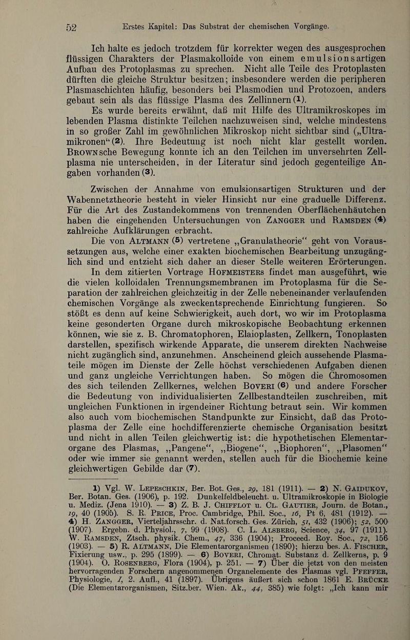 Ich halte es jedoch trotzdem für korrekter wegen des ausgesprochen flüssigen Charakters der Plasmakolloide von einem emulsionsartigen Aufbau des Protoplasmas zu sprechen. Nicht alle Teile des Protoplasten dürften die gleiche Struktur besitzen; insbesondere werden die peripheren Plasmaschichten häufig, besonders bei Plasmodien und Protozoen, anders gebaut sein als das flüssige Plasma des Zellinnern (l). Es wurde bereits erwähnt, daß mit Hilfe des Ultramikroskopes im lebenden Plasma distinkte Teilchen nachzuweisen sind, welche mindestens in so großer Zahl im gewöhnlichen Mikroskop nicht sichtbar sind („Ultra- mikronen“ (1 2 *). Ihre Bedeutung ist noch nicht klar gestellt worden. Brown sehe Bewegung konnte ich an den Teilchen im unversehrten Zell¬ plasma nie unterscheiden, in der Literatur sind jedoch gegenteilige An¬ gaben vorhanden (3). Zwischen der Annahme von emulsionsartigen Strukturen und der Wabennetztheorie besteht in vieler Hinsicht nur eine graduelle Differenz. Für die Art des Zustandekommens von trennenden Oberflächenhäutchen haben die eingehenden Untersuchungen von Zangger und Ramsden (4 *) zahlreiche Aufklärungen erbracht. Die von Altmann (5) vertretene „Granulatheorie“ geht von Voraus¬ setzungen aus, welche einer exakten biochemischen Bearbeitung unzugäng¬ lich sind und entzieht sich daher an dieser Stelle weiteren Erörterungen. In dem zitierten Vortrage Hofmeisters findet man ausgeführt, wie die vielen kolloidalen Trennungsmembranen im Protoplasma für die Se¬ paration der zahlreichen gleichzeitig in der Zelle nebeneinander verlaufenden chemischen Vorgänge als zweckentsprechende Einrichtung fungieren. So stößt es denn auf keine Schwierigkeit, auch dort, wo wir im Protoplasma keine gesonderten Organe durch mikroskopische Beobachtung erkennen können, wie sie z. B. Chromatophoren, Elaioplasten, Zellkern, Tonoplasten darstellen, spezifisch wirkende Apparate, die unserem direkten Nachweise nicht zugänglich sind, anzunehmen. Anscheinend gleich aussehende Plasma¬ teile mögen im Dienste der Zelle höchst verschiedenen Aufgaben dienen und ganz ungleiche Verrichtungen haben. So mögen die Chromosomen des sich teilenden Zellkernes, welchen Boveri (6) und andere Forscher die Bedeutung von individualisierten Zellbestandteilen zuschreiben, mit ungleichen Funktionen in irgendeiner Richtung betraut sein. Wir kommen also auch vom biochemischen Standpunkte zur Einsicht, daß das Proto¬ plasma der Zelle eine hochdifferenzierte chemische Organisation besitzt und nicht in allen Teilen gleichwertig ist: die hypothetischen Elementar¬ organe des Plasmas, „Pangene“, „Biogene“, „Biophoren“, „Plasomen“ oder wie immer sie genannt werden, stellen auch für die Biochemie keine gleichwertigen Gebilde dar (7). 1) Vgl. W. Lepeschkin, Ber. Bot. Ges., 2g, 181 (1911). — 2) N. Gaidukov, Ber. Botan. Ges. (1906), p. 192. Dunkelfeldbeleucht, u. Ultramikroskopie in Biologie u. Mediz. (Jena 1910). — 3) Z. B. J. Chifflot u. Cl. Gautier, Journ. de Botan., ig, 40 (1905). S. R. Price, Proc. Cambridge, Phil. Soc., 16, Pt 6, 481 (1912). — 4) H. Zangger, Vierteljahrsschr. d. Nat.forsch. Ges. Zürich, 51, 432 (1906); 52, 500 (1907). Ergebn. d. Physiol., 7, 99 (1908). C. L. Alsberg, Science, 34, 97 (1911). W. Ramsden, Ztsch. physik. Chem., 47, 336 (1904); Proceed. Roy. Soc., 72, 156 (1903). — 5) R. Altmann, Die Elementarorganismen (1890); hierzu bes. A. Fischer, Fixierung usw., p. 295 (1899). — 6) Boveri, Chromat. Substanz d. Zellkerns, p. 9 (1904). O. Rosenberg, Flora (1904), p. 251. — 7) Über die jetzt von den meisten hervorragenden Forschern angenommenen Organelemente des Plasmas vgl. Pfeffer, Physiologie, /, 2. Aufl., 41 (1897). Übrigens äußert sich schon 1861 E. Brücke (Die Elementarorganismen, Sitz.ber. Wien. Ak., 44, 385) wie folgt: „Ich kann mir
