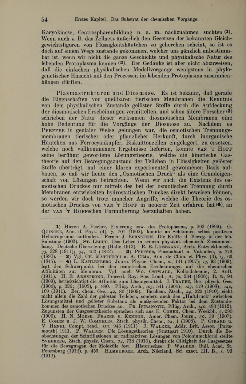 Karyokinese, Centrosphärenbildung u. a. m. nachzuahmen suchten C1). Wenn auch z. B. das Zellnetz äußerlich den Gesetzen der bekannten Gleich¬ gewichtsfiguren von Flüssigkeitshäutchen zu gehorchen scheint, so ist es doch auf einem Wege zustande gekommen, welcher uns gänzlich unbestimm¬ bar ist, wenn wir nicht die ganze Geschichte und physikalische Natur de& lebenden Protoplasma kennen (2). Der Gedanke ist aber nicht abzuweisen, daß die einfachen physikalischen Modellvorgänge wenigstens in phylo¬ genetischer Hinsicht mit den Prozessen im lebenden Protoplasma Zusammen¬ hängen dürften. Plasmastrukturen und Diosmose. Es ist bekannt, daß gerade die Eigenschaften von quellbaren tierischen Membranen die Kenntnis von dem physikalischen Zustande gelöster Stoffe durch die Aufdeckung der diosmotischen Erscheinungen vermittelten, und schon ältere Forscher (3) schrieben der Natur dieser wirksamen diosmotischen Membranen eine hohe Bedeutung für die Vorgänge der Diosmose zu. Nachdem es Pfeffer in genialer Weise gelungen war, die osmotischen Trennungs¬ membranen tierischer oder pflanzlicher Herkunft, durch inorganische Häutchen aus Ferrocyankupfer, Biskuittonzellen eingelagert, zu ersetzen, welche noch vollkommenere Ergebnisse lieferten, konnte van ’t Hoff seine berühmt gewordene Lösungstheorie, welche die kinetische Gas¬ theorie auf den Bewegungszustand der Teilchen in Flüssigkeiten gelöster Stoffe überträgt, auf einer klaren experimentell gewonnenen Basis auf¬ bauen, so daß wir heute den „Osmotischen Druck“ als eine Grundeigen¬ schaft von Lösungen betrachten. Wenn wir auch die Existenz des os¬ motischen Druckes nur mittels des bei der osmotischen Trennung durch Membranen entwickelten hydrostatischen Druckes direkt beweisen können, so werden wir doch trotz mancher Angriffe, welche die Theorie des os¬ motischen Druckes von van ’t Hoff in neuerer Zeit erfahren hat (4), an der van ’t HoFFschen Formulierung festzuhalten haben. 1) Hierzu A. Fischer, Fixierung usw. des Protoplasma, p. 202 (1899). G. Quincke, Ann. d. Phys. (4), 7, 701 (1902), konnte an Schäumen selbst positiven Heliotropismus auffinden. Ferner J. Bernstein, Die Kräfte d. Beweg, in der leb. Substanz (1902). _ St. Leduc, Das Leben in seinem physikal. chemisch. Zusammen¬ hang. Deutsche Übersetzung (Halle 1912). R. E. Liesegang, Arch. Entwickl.mech.. 33, 328 (1911); 34, 452 (1812). — 2) Pfeffer, Plasmahaut u. Vakuolen, p. 273 (1890). — 3) Vgl. Ch. Matteucci u. A. Cima, Ann. de Chim. et Phys. (3), 13, 63 (1845). — 4) L. Kahlenberg, Journ. Physic. Chem., 10, 141 (1907); 13, 93 (1909), legt den Schwerpunkt bei den osmotischen Erscheinungen auf die chemischen Affinitäten zur Membran. Vgl. auch Wo. Ostwald, Kolloidchemie, 2. Aufl. (1911). H. E. Armstrong, Proceed. Roy. Soc. Lond., A. 78, 264 (1906); B. 81, 94 (1909), berücksichtigt die Affinität zum Lösungsmittel. J. Traube, Ber. physik. Ges. (1904), p. 326; (1908), p. 880. Pflüg. Arch., 105, 541 (1904); 123, 419 (1908); 140, 109 (1911). Ber. chem. Ges., 42, 86 (1909). Biochem. Ztsch., 24, 323 (1910), sieht nicht allein die Zahl der gelösten Teilchen, sondern auch den „Haftdruck“ zwischen Lösungsmittel und gelöster Substanz als maßgebenden Faktor bei dem Zustande¬ kommen des osmotischen Druckes an. Fr. Bubanovic, Pflüg. Arch., 146, 483 (1912). Zugunsten der Gasgesetztheorie sprachen sich aus E. Cohen, Chem. Weekbl., 3, 290 (1906). H. N. Morse, Frazer u. Kennon, Amer. Chem. Journ., 36, 39 (1907). E. Cohen u. J. W. Commelin, Ztsch. physik. Chem., 64, 1 (1908). P. Girard u. V. Henri, Compt. rend., 153, 946 (1911). J. Walker, Addr. Brit. Assoc. (Ports¬ mouth) 1911. P. Walden, Die Lösungstheorien (Stuttgart 1910). Durch die Be¬ obachtungen der Scintillationen an radioaktiven Lösungen von Poloniumchlorid stellte Svedberg, Ztsch. physik. Chem., 74, 738 (1910), direkt die Giltigkeit des Gasgesetzes für die Bewegungen der Moleküle fest. Historisches: P. Walden, Bull. Acad. St. Petersburg (1912), p. 453. Hamburger, Arch. Neerland, Sei exact. III, B., /, 93 (1912).