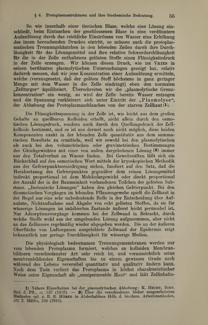 So wie innerhalb einer tierischen Blase, welche eine Lösung ein¬ schließt, beim Eintauchen der geschlossenen Blase in eine verdünntere Außenlösung durch das reichliche Einströmen von Wasser eine Erhöhung des innen herrschenden Druckes eintritt, so müssen auch die protoplas¬ matischen Trennungshäutchen in den lebenden Zellen durch ihre Durch¬ lässigkeit für das Lösungsmittel und ihre relative Schwerdurchlässigkeit für die in der Zelle enthaltenen gelösten Stoffe einen Flüssigkeitsdruck in der Zelle erzeugen. Wir können diesen Druck, wie de Vries in seinen berühmten plasmolytischen Untersuchungen gezeigt hat, relativ dadurch messen, daß wir jene Konzentration einer Außenlösung ermitteln, welche (vorausgesetzt, daß der gelöste Stoff höchstens in ganz geringer Menge mit dem Wasser in die Zelle eindringt) eben den normalen „Zellturgor“ äquilibriert. Überschreiten wir die „plasmolytische Grenz¬ konzentration“ ein wenig, so wird der Zelle bereits Wasser entzogen und die Spannung verkleinert sich unter Eintritt der „Plasmolyse“, der Abhebung des Protoplasmaschlauches von der starren Zellhaut (1). Die Flüssigkeitsspannung in der Zelle ist, wie leicht aus dem großen Gehalte an quellbaren Kolloiden erhellt, nicht allein durch den osmo¬ tischen Lösungsdruck, sondern auch durch den Quellungsdruck der Zell¬ kolloide bestimmt, und es ist uns derzeit noch nicht möglich, diese beiden Komponenten exakt in der lebenden Zelle quantitativ aus dem summa¬ rischen Resultate zu ermitteln, weil wir sowohl bei den plasmolytischen als auch bei den volumetrischen oder gravimetrischen Bestimmungen des Gleichgewichtes mit einer von außen dargebotenen Lösung (1 2) immer nur den Totalverlust an Wasser finden. Bei Gewebesäften läßt sich ein Rückschluß auf den osmotischen Wert mittels der kryoskopischen Methodik aus der Gefrierpunktserniedrigung ziehen, fundiert auf den Satz, daß die Herabsetzung des Gefrierpunktes gegenüber dem reinen Lösungsmittel indirekt proportional ist dem Molekulargewicht oder direkt proportional der Anzahl der in der Raumeinheit vorhandenen Teilchen der gelösten Sub¬ stanz. ,,Isotonische Lösungen“ haben den gleichen Gefrierpunkt. Bei den diosmotischen Vorgängen im lebenden Pflanzengewebe spielt die Zellhaut in der Regel nur eine sehr unbedeutende Rolle in der Entscheidung über Auf¬ nahme, Nichtaufnahme und Abgabe von echt gelösten Stoffen, da sie für wässerige Lösungen im imbibierten Zustande äußerst leicht permeabel ist. Nur Adsorptionsvorgänge kommen bei der Zellwand in Betracht, durch welche Stoffe wohl aus der umgebenden Lösung aufgenommen, aber nicht an das Zellinnere regelmäßig wieder abgegeben werden. Die an der äußeren Oberfläche von Luftorganen ausgebildete Zellwand der Epidermis zeigt bekanntlich nur geringe Durchlässigkeit für wässerige Medien. Die physiologisch bedeutsamen Trennungsmembranen werden nur vom lebenden Protoplasma formiert, welches an kolloiden Membran¬ bildnern verschiedenster Art sehr reich ist, und voraussichtlich seine membranbildenden Eigenschaften bis zu einem gewissen Grade auch während des Lebens reversibel quantitativ und qualitativ ändern kann. Nach dem Tode verliert das Protoplasma in höchst charakteristischer Weise seine Eigenschaft als „semipermeable Haut“ und läßt Zellinhalts- 1) Nähere Einzelheiten bei der . plasmolytischen Abhebung: K. Hecht, Beitr. Biol. d. Pfl., ii, 137 (1912). — 2) Über die verschiedenen bisher ausgearbeiteten Methoden vgl. z. B. R. Höber in Abderhaldens Hdb. d. biochem. Arbeitsmethoden, UI, 2. Hälfte, 588 (1910).