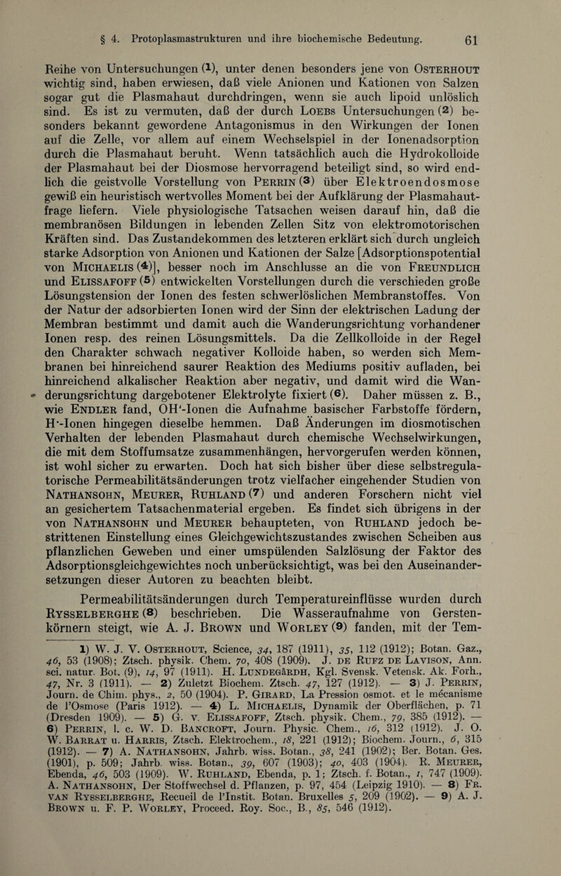 Reihe von Untersuchungen (1), unter denen besonders jene von Osterhout wichtig sind, haben erwiesen, daß viele Anionen und Kationen von Salzen sogar gut die Plasmahaut durchdringen, wenn sie auch lipoid unlöslich sind. Es ist zu vermuten, daß der durch Loebs Untersuchungen (1 2) be¬ sonders bekannt gewordene Antagonismus in den Wirkungen der Ionen auf die Zelle, vor allem auf einem Wechselspiel in der Ionenadsorption durch die Plasmahaut beruht. Wenn tatsächlich auch die Hydrokolloide der Plasmahaut bei der Diosmose hervorragend beteiligt sind, so wird end¬ lich die geistvolle Vorstellung von Perrin (3) über Elektroendosmose gewiß ein heuristisch wertvolles Moment bei der Aufklärung der Plasmahaut¬ frage liefern. Viele physiologische Tatsachen weisen darauf hin, daß die membranösen Bildungen in lebenden Zellen Sitz von elektromotorischen Kräften sind. Das Zustandekommen des letzteren erklärt sich durch ungleich starke Adsorption von Anionen und Kationen der Salze [Adsorptionspotential von Michaelis (4)], besser noch im Anschlüsse an die von Freundlich und Elissafoff (5) entwickelten Vorstellungen durch die verschieden große Lösungstension der Ionen des festen schwerlöslichen Membranstoffes. Von der Natur der adsorbierten Ionen wird der Sinn der elektrischen Ladung der Membran bestimmt und damit auch die Wanderungsrichtung vorhandener Ionen resp. des reinen Lösungsmittels. Da die Zellkolloide in der Regel den Charakter schwach negativer Kolloide haben, so werden sich Mem¬ branen bei hinreichend saurer Reaktion des Mediums positiv aufladen, bei hinreichend alkalischer Reaktion aber negativ, und damit wird die Wan¬ derungsrichtung dargebotener Elektrolyte fixiert (6). Daher müssen z. B., wie Endler fand, OH'-Ionen die Aufnahme basischer Farbstoffe fördern, H'-Ionen hingegen dieselbe hemmen. Daß Änderungen im diosmotischen Verhalten der lebenden Plasmahaut durch chemische Wechselwirkungen, die mit dem Stoffumsatze Zusammenhängen, hervorgerufen werden können, ist wohl sicher zu erwarten. Doch hat sich bisher über diese selbstregula¬ torische Permeabilitätsänderungen trotz vielfacher eingehender Studien von Nathansohn, Meurer, Ruhland (7) und anderen Forschern nicht viel an gesichertem Tatsachenmaterial ergeben. Es findet sich übrigens in der von Nathansohn und Meurer behaupteten, von Ruhland jedoch be¬ strittenen Einstellung eines Gleichgewichtszustandes zwischen Scheiben aus pflanzlichen Geweben und einer umspülenden Salzlösung der Faktor des Adsorptionsgleichgewichtes noch unberücksichtigt, was bei den Auseinander¬ setzungen dieser Autoren zu beachten bleibt. Permeabilitätsänderungen durch Temperatureinflüsse wurden durch Rysselberghe (8) beschrieben. Die Wasseraufnahme von Gersten¬ körnern steigt, wie A. J. Brown und Worley(9) fanden, mit der Tem- 1) W. J. V. Osterhout, Science, 34, 187 (1911), 35, 112 (1912); Botan. Gaz., 46, 53 (1908); Ztsch. physik. Chem. 70, 408 (1909). J. de Rufz de Lavison, Ann. sei. natur. Bot. (9), 14, 97 (1911). H. LüNDEGäRDH, Kgl. Svensk. Vetensk. Ak. Forh., 47, Nr. 3 (1911). — 2) Zuletzt Biochem. Ztsch. 47, 127 (1912). — 3) J. Perrin, Journ. de Chim. phys., 2, 50 (1904). P. Girard, La Pression osmot. et le mdcanisme de l’Osmose (Paris 1912). — 4) L. Michaelis, Dynamik der Oberflächen, p. 71 (Dresden 1909). — 5) G. v. Elissafoff, Ztsch. physik. Chem., 79, 385 (1912). — 6) Perrin, 1. c. W. D. Bancroft, Journ. Physic. Chem., 16, 312 (1912). J. O. W. Barrat u. Harris, Ztsch. Elektrochem., 18, 221 (1912); Biochem. Journ., 6, 315 (1912). — 7) A. Nathansohn, Jahrb. wiss. Botan., 38, 241 (1902); Ber. Botan. Ges. (1901), p. 509; Jahrb. wiss. Botan., 39, 607 (1903); 40, 403 (1904). R. Meurer, Ebenda, 46, 503 (1909). W. Ruhland, Ebenda, p. 1; Ztsch. f. Botan., /, 747 (1909). A. Nathansohn, Der Stoffwechsel d. Pflanzen, p. 97, 454 (Leipzig 1910). — 8) Fr. van Rysselberghe, Recueil de l’Instit. Botan. Bruxelles 5, 209 (1902). — 9) A. J. Brown u. F. P. Worley, Proceed. Roy. Soc., B., 85, 546 (1912).